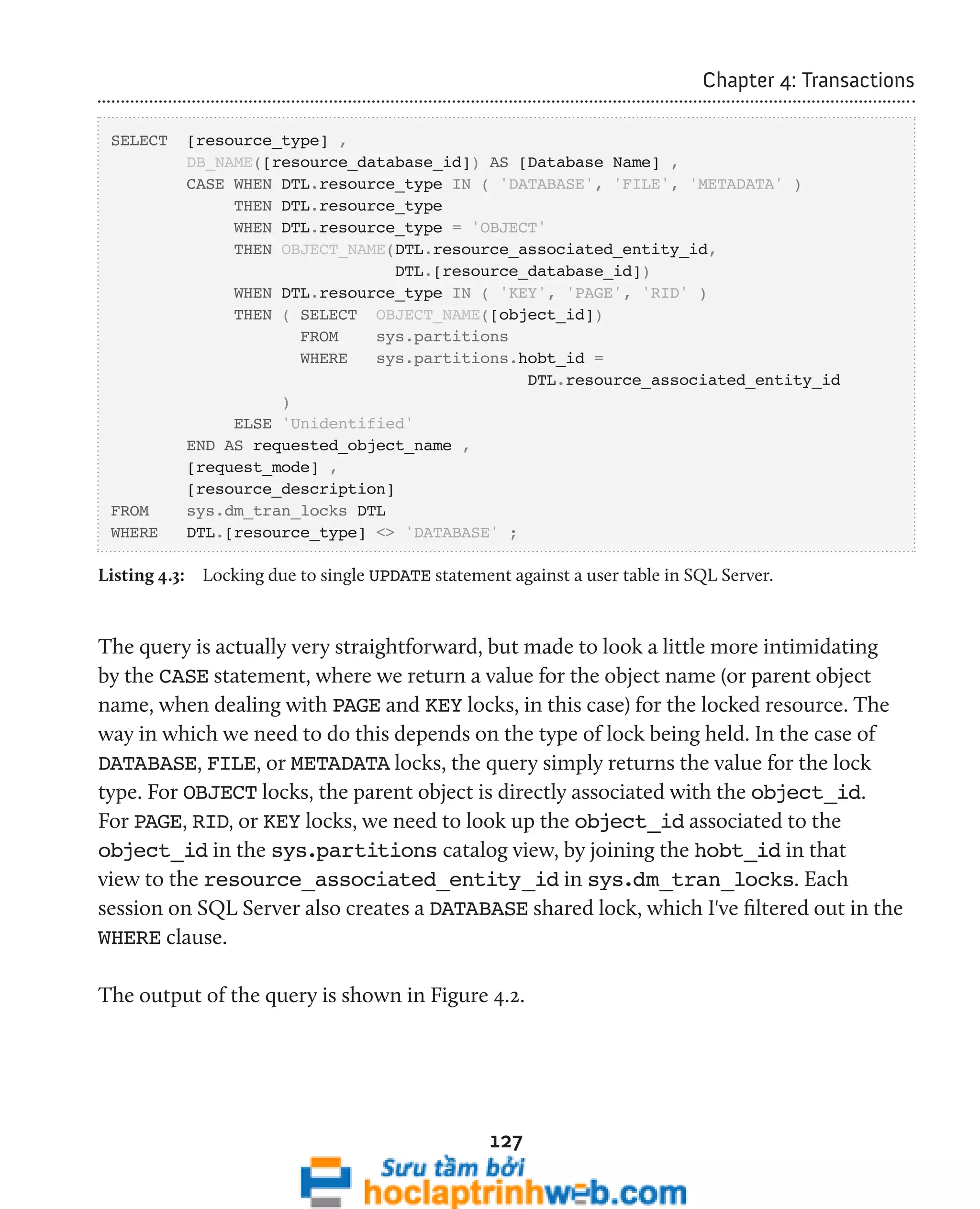 127 
Chapter 4: Transactions 
SELECT [resource_type] , 
DB_NAME([resource_database_id]) AS [Database Name] , 
CASE WHEN DTL.resource_type IN ( 'DATABASE', 'FILE', 'METADATA' ) 
THEN DTL.resource_type 
WHEN DTL.resource_type = 'OBJECT' 
THEN OBJECT_NAME(DTL.resource_associated_entity_id, 
DTL.[resource_database_id]) 
WHEN DTL.resource_type IN ( 'KEY', 'PAGE', 'RID' ) 
THEN ( SELECT OBJECT_NAME([object_id]) 
FROM sys.partitions 
WHERE sys.partitions.hobt_id = 
DTL.resource_associated_entity_id 
) 
ELSE 'Unidentified' 
END AS requested_object_name , 
[request_mode] , 
[resource_description] 
FROM sys.dm_tran_locks DTL 
WHERE DTL.[resource_type] <> 'DATABASE' ; 
Listing 4.3: Locking due to single UPDATE statement against a user table in SQL Server. 
The query is actually very straightforward, but made to look a little more intimidating 
by the CASE statement, where we return a value for the object name (or parent object 
name, when dealing with PAGE and KEY locks, in this case) for the locked resource. The 
way in which we need to do this depends on the type of lock being held. In the case of 
DATABASE, FILE, or METADATA locks, the query simply returns the value for the lock 
type. For OBJECT locks, the parent object is directly associated with the object_id. 
For PAGE, RID, or KEY locks, we need to look up the object_id associated to the 
object_id in the sys.partitions catalog view, by joining the hobt_id in that 
view to the resource_associated_entity_id in sys.dm_tran_locks. Each 
session on SQL Server also creates a DATABASE shared lock, which I've filtered out in the 
WHERE clause. 
The output of the query is shown in Figure 4.2. 
 