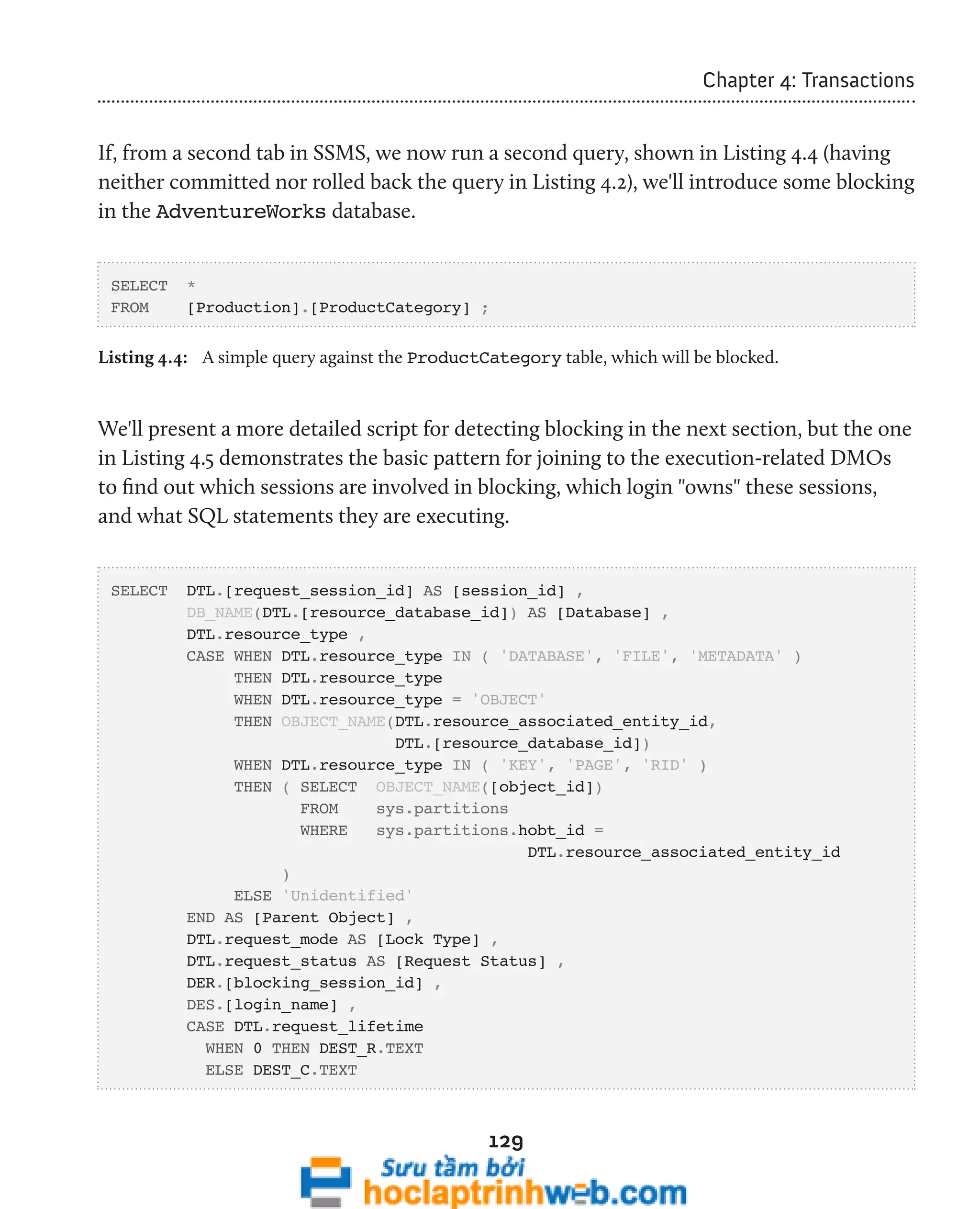 129 
Chapter 4: Transactions 
If, from a second tab in SSMS, we now run a second query, shown in Listing 4.4 (having 
neither committed nor rolled back the query in Listing 4.2), we'll introduce some blocking 
in the AdventureWorks database. 
SELECT * 
FROM [Production].[ProductCategory] ; 
Listing 4.4: A simple query against the ProductCategory table, which will be blocked. 
We'll present a more detailed script for detecting blocking in the next section, but the one 
in Listing 4.5 demonstrates the basic pattern for joining to the execution-related DMOs 
to find out which sessions are involved in blocking, which login "owns" these sessions, 
and what SQL statements they are executing. 
SELECT DTL.[request_session_id] AS [session_id] , 
DB_NAME(DTL.[resource_database_id]) AS [Database] , 
DTL.resource_type , 
CASE WHEN DTL.resource_type IN ( 'DATABASE', 'FILE', 'METADATA' ) 
THEN DTL.resource_type 
WHEN DTL.resource_type = 'OBJECT' 
THEN OBJECT_NAME(DTL.resource_associated_entity_id, 
DTL.[resource_database_id]) 
WHEN DTL.resource_type IN ( 'KEY', 'PAGE', 'RID' ) 
THEN ( SELECT OBJECT_NAME([object_id]) 
FROM sys.partitions 
WHERE sys.partitions.hobt_id = 
DTL.resource_associated_entity_id 
) 
ELSE 'Unidentified' 
END AS [Parent Object] , 
DTL.request_mode AS [Lock Type] , 
DTL.request_status AS [Request Status] , 
DER.[blocking_session_id] , 
DES.[login_name] , 
CASE DTL.request_lifetime 
WHEN 0 THEN DEST_R.TEXT 
ELSE DEST_C.TEXT 
 