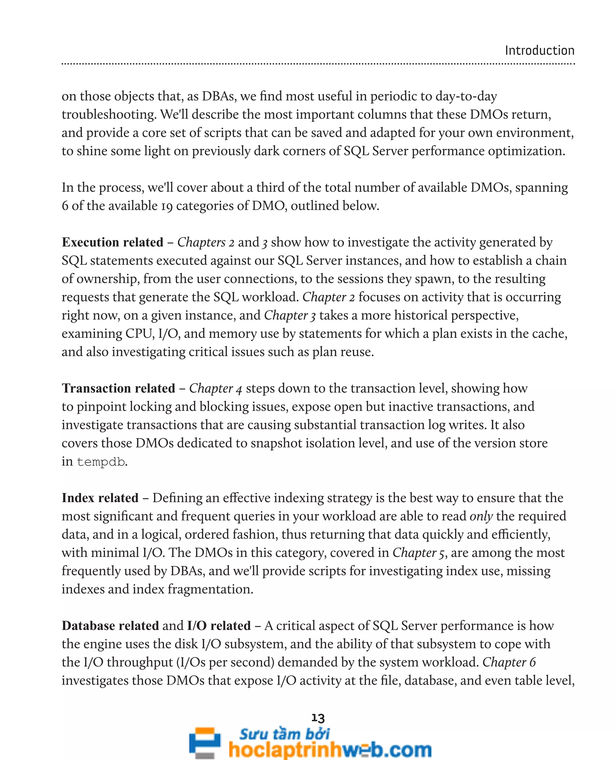 13 
Introduction 
on those objects that, as DBAs, we find most useful in periodic to day-to-day 
troubleshooting. We'll describe the most important columns that these DMOs return, 
and provide a core set of scripts that can be saved and adapted for your own environment, 
to shine some light on previously dark corners of SQL Server performance optimization. 
In the process, we'll cover about a third of the total number of available DMOs, spanning 
6 of the available 19 categories of DMO, outlined below. 
Execution related – Chapters 2 and 3 show how to investigate the activity generated by 
SQL statements executed against our SQL Server instances, and how to establish a chain 
of ownership, from the user connections, to the sessions they spawn, to the resulting 
requests that generate the SQL workload. Chapter 2 focuses on activity that is occurring 
right now, on a given instance, and Chapter 3 takes a more historical perspective, 
examining CPU, I/O, and memory use by statements for which a plan exists in the cache, 
and also investigating critical issues such as plan reuse. 
Transaction related – Chapter 4 steps down to the transaction level, showing how 
to pinpoint locking and blocking issues, expose open but inactive transactions, and 
investigate transactions that are causing substantial transaction log writes. It also 
covers those DMOs dedicated to snapshot isolation level, and use of the version store 
in tempdb. 
Index related – Defining an effective indexing strategy is the best way to ensure that the 
most significant and frequent queries in your workload are able to read only the required 
data, and in a logical, ordered fashion, thus returning that data quickly and efficiently, 
with minimal I/O. The DMOs in this category, covered in Chapter 5, are among the most 
frequently used by DBAs, and we'll provide scripts for investigating index use, missing 
indexes and index fragmentation. 
Database related and I/O related – A critical aspect of SQL Server performance is how 
the engine uses the disk I/O subsystem, and the ability of that subsystem to cope with 
the I/O throughput (I/Os per second) demanded by the system workload. Chapter 6 
investigates those DMOs that expose I/O activity at the file, database, and even table level, 
 