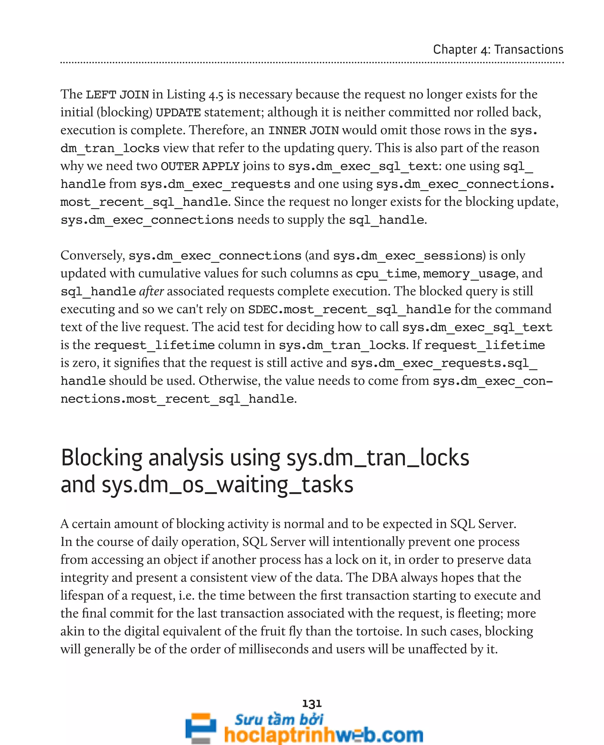 131 
Chapter 4: Transactions 
The LEFT JOIN in Listing 4.5 is necessary because the request no longer exists for the 
initial (blocking) UPDATE statement; although it is neither committed nor rolled back, 
execution is complete. Therefore, an INNER JOIN would omit those rows in the sys. 
dm_tran_locks view that refer to the updating query. This is also part of the reason 
why we need two OUTER APPLY joins to sys.dm_exec_sql_text: one using sql_ 
handle from sys.dm_exec_requests and one using sys.dm_exec_connections. 
most_recent_sql_handle. Since the request no longer exists for the blocking update, 
sys.dm_exec_connections needs to supply the sql_handle. 
Conversely, sys.dm_exec_connections (and sys.dm_exec_sessions) is only 
updated with cumulative values for such columns as cpu_time, memory_usage, and 
sql_handle after associated requests complete execution. The blocked query is still 
executing and so we can't rely on SDEC.most_recent_sql_handle for the command 
text of the live request. The acid test for deciding how to call sys.dm_exec_sql_text 
is the request_lifetime column in sys.dm_tran_locks. If request_lifetime 
is zero, it signifies that the request is still active and sys.dm_exec_requests.sql_ 
handle should be used. Otherwise, the value needs to come from sys.dm_exec_con-nections. 
most_recent_sql_handle. 
Blocking analysis using sys.dm_tran_locks 
and sys.dm_os_waiting_tasks 
A certain amount of blocking activity is normal and to be expected in SQL Server. 
In the course of daily operation, SQL Server will intentionally prevent one process 
from accessing an object if another process has a lock on it, in order to preserve data 
integrity and present a consistent view of the data. The DBA always hopes that the 
lifespan of a request, i.e. the time between the first transaction starting to execute and 
the final commit for the last transaction associated with the request, is fleeting; more 
akin to the digital equivalent of the fruit fly than the tortoise. In such cases, blocking 
will generally be of the order of milliseconds and users will be unaffected by it. 
 