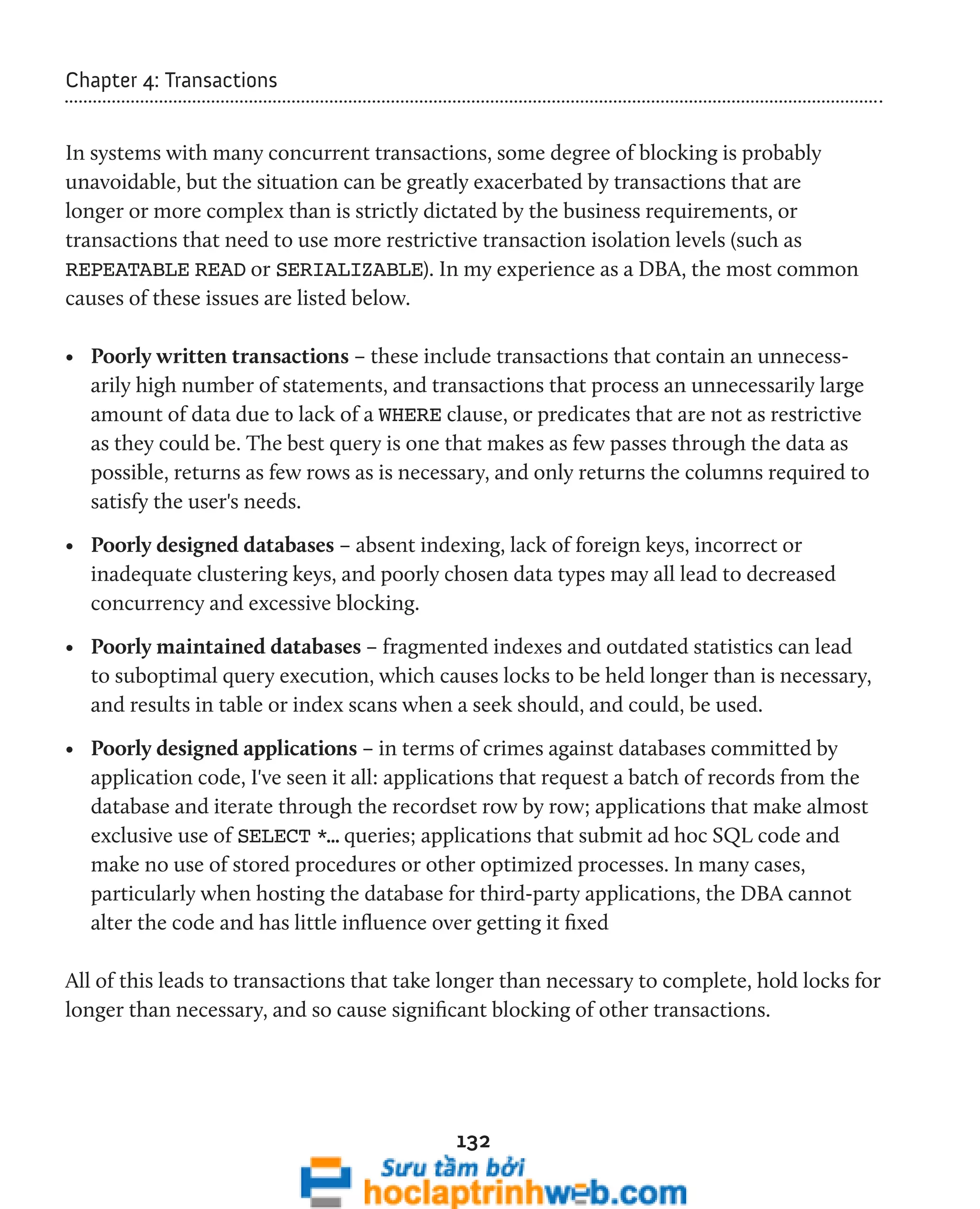 132 
Chapter 4: Transactions 
In systems with many concurrent transactions, some degree of blocking is probably 
unavoidable, but the situation can be greatly exacerbated by transactions that are 
longer or more complex than is strictly dictated by the business requirements, or 
transactions that need to use more restrictive transaction isolation levels (such as 
REPEATABLE READ or SERIALIZABLE). In my experience as a DBA, the most common 
causes of these issues are listed below. 
• Poorly written transactions – these include transactions that contain an unnecess-arily 
high number of statements, and transactions that process an unnecessarily large 
amount of data due to lack of a WHERE clause, or predicates that are not as restrictive 
as they could be. The best query is one that makes as few passes through the data as 
possible, returns as few rows as is necessary, and only returns the columns required to 
satisfy the user's needs. 
• Poorly designed databases – absent indexing, lack of foreign keys, incorrect or 
inadequate clustering keys, and poorly chosen data types may all lead to decreased 
concurrency and excessive blocking. 
• Poorly maintained databases – fragmented indexes and outdated statistics can lead 
to suboptimal query execution, which causes locks to be held longer than is necessary, 
and results in table or index scans when a seek should, and could, be used. 
• Poorly designed applications – in terms of crimes against databases committed by 
application code, I've seen it all: applications that request a batch of records from the 
database and iterate through the recordset row by row; applications that make almost 
exclusive use of SELECT *… queries; applications that submit ad hoc SQL code and 
make no use of stored procedures or other optimized processes. In many cases, 
particularly when hosting the database for third-party applications, the DBA cannot 
alter the code and has little influence over getting it fixed 
All of this leads to transactions that take longer than necessary to complete, hold locks for 
longer than necessary, and so cause significant blocking of other transactions. 
 