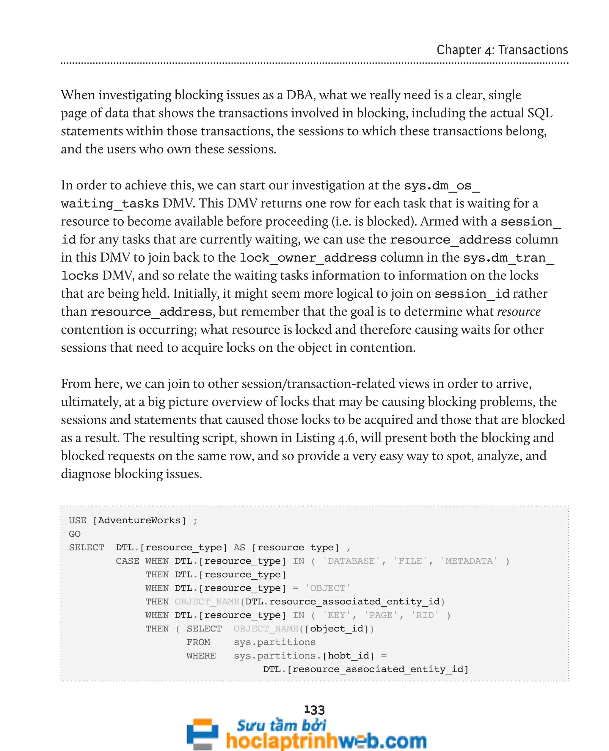 133 
Chapter 4: Transactions 
When investigating blocking issues as a DBA, what we really need is a clear, single 
page of data that shows the transactions involved in blocking, including the actual SQL 
statements within those transactions, the sessions to which these transactions belong, 
and the users who own these sessions. 
In order to achieve this, we can start our investigation at the sys.dm_os_ 
waiting_tasks DMV. This DMV returns one row for each task that is waiting for a 
resource to become available before proceeding (i.e. is blocked). Armed with a session_ 
id for any tasks that are currently waiting, we can use the resource_address column 
in this DMV to join back to the lock_owner_address column in the sys.dm_tran_ 
locks DMV, and so relate the waiting tasks information to information on the locks 
that are being held. Initially, it might seem more logical to join on session_id rather 
than resource_address, but remember that the goal is to determine what resource 
contention is occurring; what resource is locked and therefore causing waits for other 
sessions that need to acquire locks on the object in contention. 
From here, we can join to other session/transaction-related views in order to arrive, 
ultimately, at a big picture overview of locks that may be causing blocking problems, the 
sessions and statements that caused those locks to be acquired and those that are blocked 
as a result. The resulting script, shown in Listing 4.6, will present both the blocking and 
blocked requests on the same row, and so provide a very easy way to spot, analyze, and 
diagnose blocking issues. 
USE [AdventureWorks] ; 
GO 
SELECT DTL.[resource_type] AS [resource type] , 
CASE WHEN DTL.[resource_type] IN ( 'DATABASE', 'FILE', 'METADATA' ) 
THEN DTL.[resource_type] 
WHEN DTL.[resource_type] = 'OBJECT' 
THEN OBJECT_NAME(DTL.resource_associated_entity_id) 
WHEN DTL.[resource_type] IN ( 'KEY', 'PAGE', 'RID' ) 
THEN ( SELECT OBJECT_NAME([object_id]) 
FROM sys.partitions 
WHERE sys.partitions.[hobt_id] = 
DTL.[resource_associated_entity_id] 
 