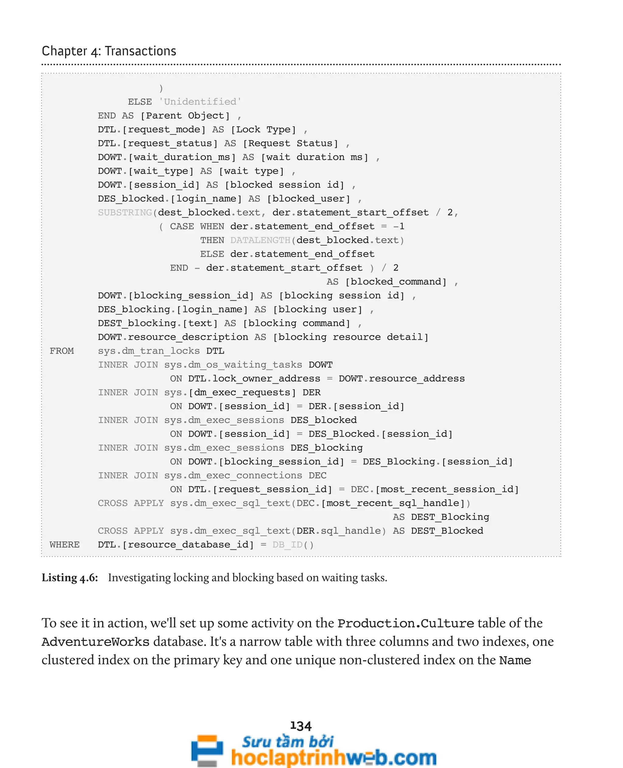 134 
Chapter 4: Transactions 
) 
ELSE 'Unidentified' 
END AS [Parent Object] , 
DTL.[request_mode] AS [Lock Type] , 
DTL.[request_status] AS [Request Status] , 
DOWT.[wait_duration_ms] AS [wait duration ms] , 
DOWT.[wait_type] AS [wait type] , 
DOWT.[session_id] AS [blocked session id] , 
DES_blocked.[login_name] AS [blocked_user] , 
SUBSTRING(dest_blocked.text, der.statement_start_offset / 2, 
( CASE WHEN der.statement_end_offset = -1 
THEN DATALENGTH(dest_blocked.text) 
ELSE der.statement_end_offset 
END - der.statement_start_offset ) / 2 
AS [blocked_command] , 
DOWT.[blocking_session_id] AS [blocking session id] , 
DES_blocking.[login_name] AS [blocking user] , 
DEST_blocking.[text] AS [blocking command] , 
DOWT.resource_description AS [blocking resource detail] 
FROM sys.dm_tran_locks DTL 
INNER JOIN sys.dm_os_waiting_tasks DOWT 
ON DTL.lock_owner_address = DOWT.resource_address 
INNER JOIN sys.[dm_exec_requests] DER 
ON DOWT.[session_id] = DER.[session_id] 
INNER JOIN sys.dm_exec_sessions DES_blocked 
ON DOWT.[session_id] = DES_Blocked.[session_id] 
INNER JOIN sys.dm_exec_sessions DES_blocking 
ON DOWT.[blocking_session_id] = DES_Blocking.[session_id] 
INNER JOIN sys.dm_exec_connections DEC 
ON DTL.[request_session_id] = DEC.[most_recent_session_id] 
CROSS APPLY sys.dm_exec_sql_text(DEC.[most_recent_sql_handle]) 
AS DEST_Blocking 
CROSS APPLY sys.dm_exec_sql_text(DER.sql_handle) AS DEST_Blocked 
WHERE DTL.[resource_database_id] = DB_ID() 
Listing 4.6: Investigating locking and blocking based on waiting tasks. 
To see it in action, we'll set up some activity on the Production.Culture table of the 
AdventureWorks database. It's a narrow table with three columns and two indexes, one 
clustered index on the primary key and one unique non-clustered index on the Name 
 