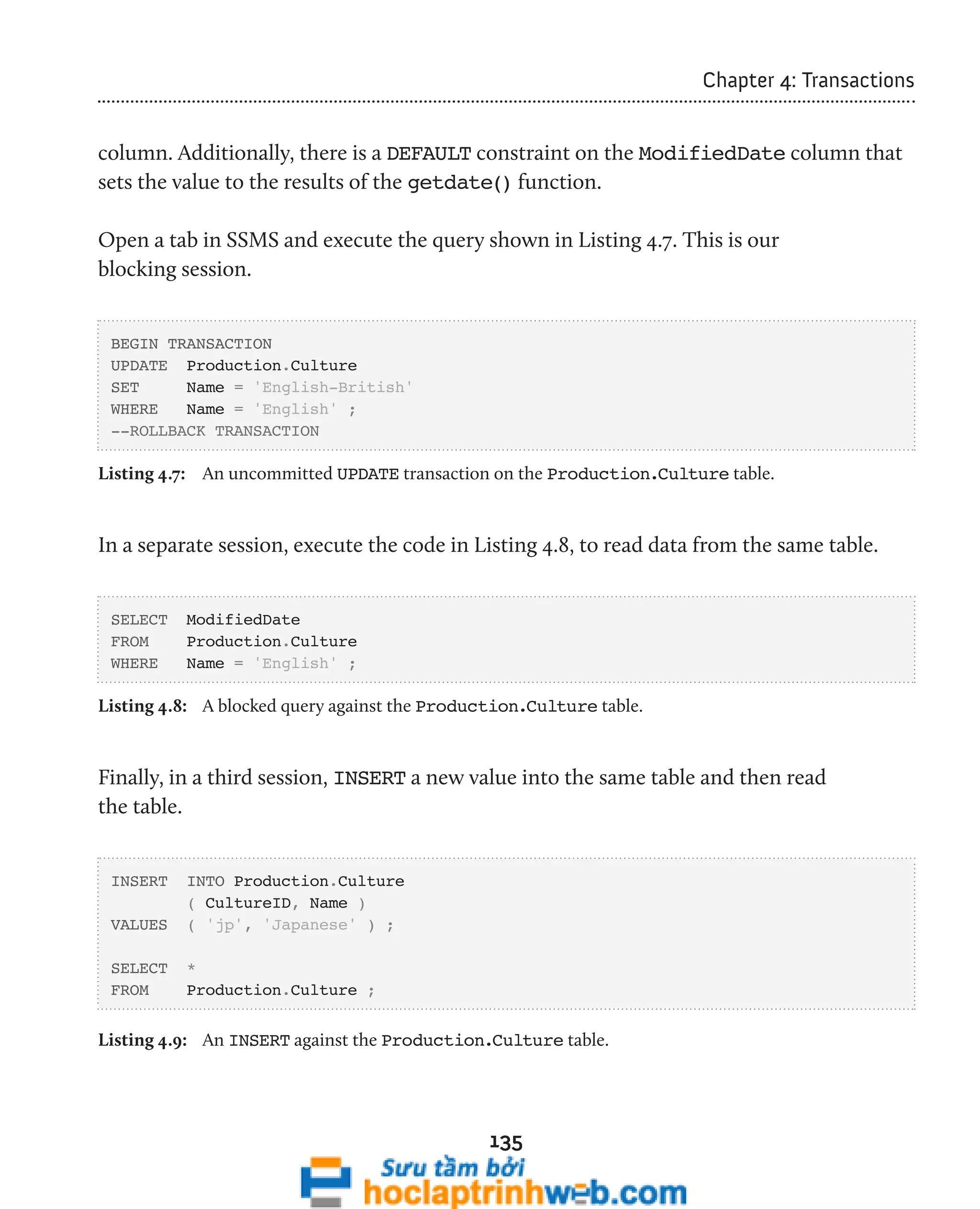 135 
Chapter 4: Transactions 
column. Additionally, there is a DEFAULT constraint on the ModifiedDate column that 
sets the value to the results of the getdate() function. 
Open a tab in SSMS and execute the query shown in Listing 4.7. This is our 
blocking session. 
BEGIN TRANSACTION 
UPDATE Production.Culture 
SET Name = 'English-British' 
WHERE Name = 'English' ; 
--ROLLBACK TRANSACTION 
Listing 4.7: An uncommitted UPDATE transaction on the Production.Culture table. 
In a separate session, execute the code in Listing 4.8, to read data from the same table. 
SELECT ModifiedDate 
FROM Production.Culture 
WHERE Name = 'English' ; 
Listing 4.8: A blocked query against the Production.Culture table. 
Finally, in a third session, INSERT a new value into the same table and then read 
the table. 
INSERT INTO Production.Culture 
( CultureID, Name ) 
VALUES ( 'jp', 'Japanese' ) ; 
SELECT * 
FROM Production.Culture ; 
Listing 4.9: An INSERT against the Production.Culture table. 
 