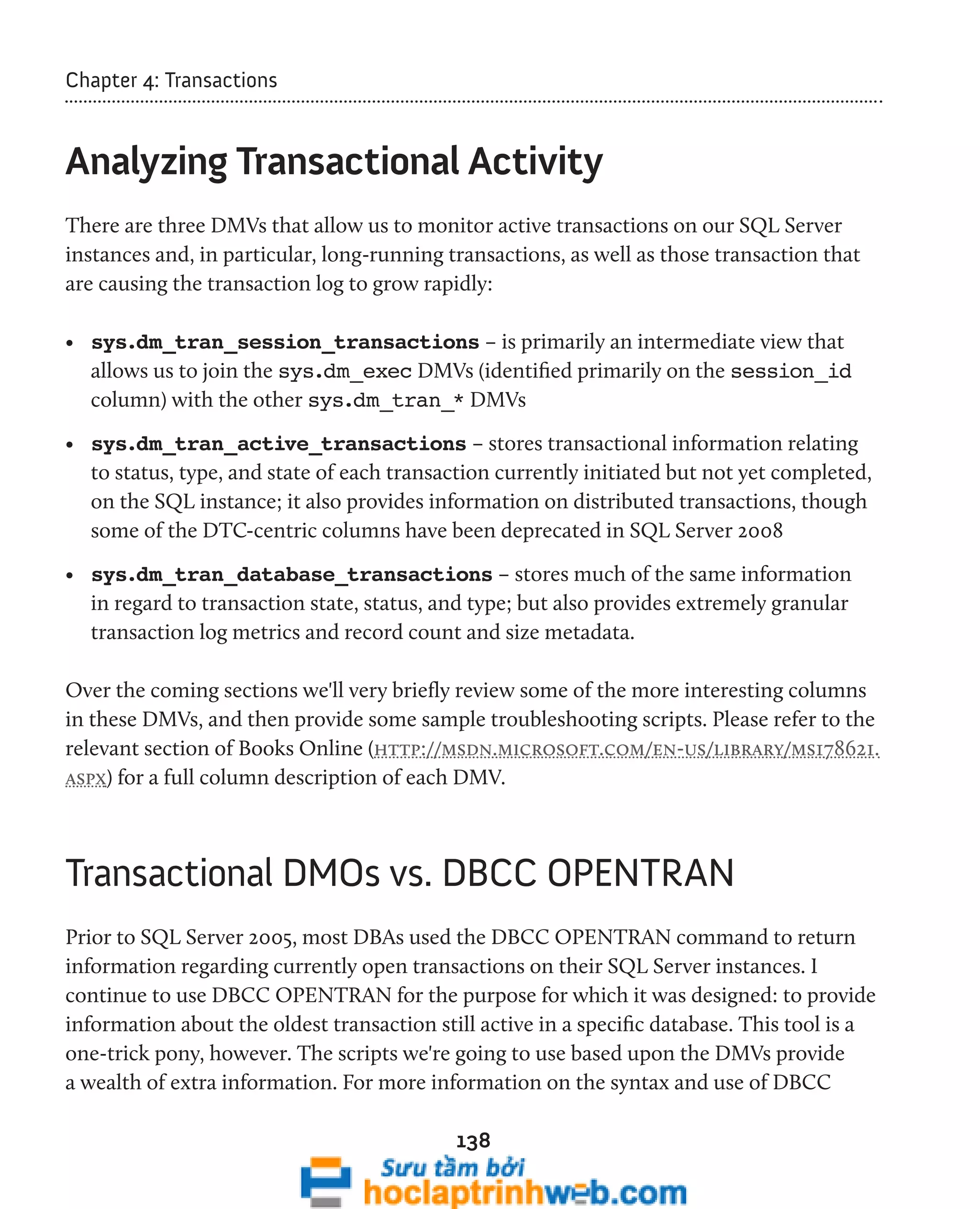 138 
Chapter 4: Transactions 
Analyzing Transactional Activity 
There are three DMVs that allow us to monitor active transactions on our SQL Server 
instances and, in particular, long-running transactions, as well as those transaction that 
are causing the transaction log to grow rapidly: 
• sys.dm_tran_session_transactions – is primarily an intermediate view that 
allows us to join the sys.dm_exec DMVs (identified primarily on the session_id 
column) with the other sys.dm_tran_* DMVs 
• sys.dm_tran_active_transactions – stores transactional information relating 
to status, type, and state of each transaction currently initiated but not yet completed, 
on the SQL instance; it also provides information on distributed transactions, though 
some of the DTC-centric columns have been deprecated in SQL Server 2008 
• sys.dm_tran_database_transactions – stores much of the same information 
in regard to transaction state, status, and type; but also provides extremely granular 
transaction log metrics and record count and size metadata. 
Over the coming sections we'll very briefly review some of the more interesting columns 
in these DMVs, and then provide some sample troubleshooting scripts. Please refer to the 
relevant section of Books Online (http://msdn.microsoft.com/en-us/library/ms178621. 
aspx) for a full column description of each DMV. 
Transactional DMOs vs. DBCC OPENTRAN 
Prior to SQL Server 2005, most DBAs used the DBCC OPENTRAN command to return 
information regarding currently open transactions on their SQL Server instances. I 
continue to use DBCC OPENTRAN for the purpose for which it was designed: to provide 
information about the oldest transaction still active in a specific database. This tool is a 
one-trick pony, however. The scripts we're going to use based upon the DMVs provide 
a wealth of extra information. For more information on the syntax and use of DBCC 
 