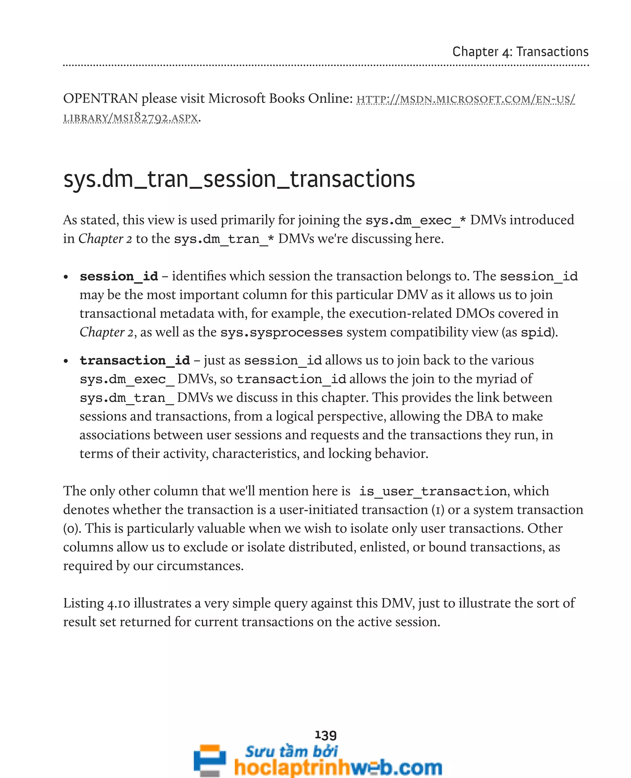 139 
Chapter 4: Transactions 
OPENTRAN please visit Microsoft Books Online: http://msdn.microsoft.com/en-us/ 
library/ms182792.aspx. 
sys.dm_tran_session_transactions 
As stated, this view is used primarily for joining the sys.dm_exec_* DMVs introduced 
in Chapter 2 to the sys.dm_tran_* DMVs we're discussing here. 
• session_id – identifies which session the transaction belongs to. The session_id 
may be the most important column for this particular DMV as it allows us to join 
transactional metadata with, for example, the execution-related DMOs covered in 
Chapter 2, as well as the sys.sysprocesses system compatibility view (as spid). 
• transaction_id – just as session_id allows us to join back to the various 
sys.dm_exec_ DMVs, so transaction_id allows the join to the myriad of 
sys.dm_tran_ DMVs we discuss in this chapter. This provides the link between 
sessions and transactions, from a logical perspective, allowing the DBA to make 
associations between user sessions and requests and the transactions they run, in 
terms of their activity, characteristics, and locking behavior. 
The only other column that we'll mention here is is_user_transaction, which 
denotes whether the transaction is a user-initiated transaction (1) or a system transaction 
(0). This is particularly valuable when we wish to isolate only user transactions. Other 
columns allow us to exclude or isolate distributed, enlisted, or bound transactions, as 
required by our circumstances. 
Listing 4.10 illustrates a very simple query against this DMV, just to illustrate the sort of 
result set returned for current transactions on the active session. 
 