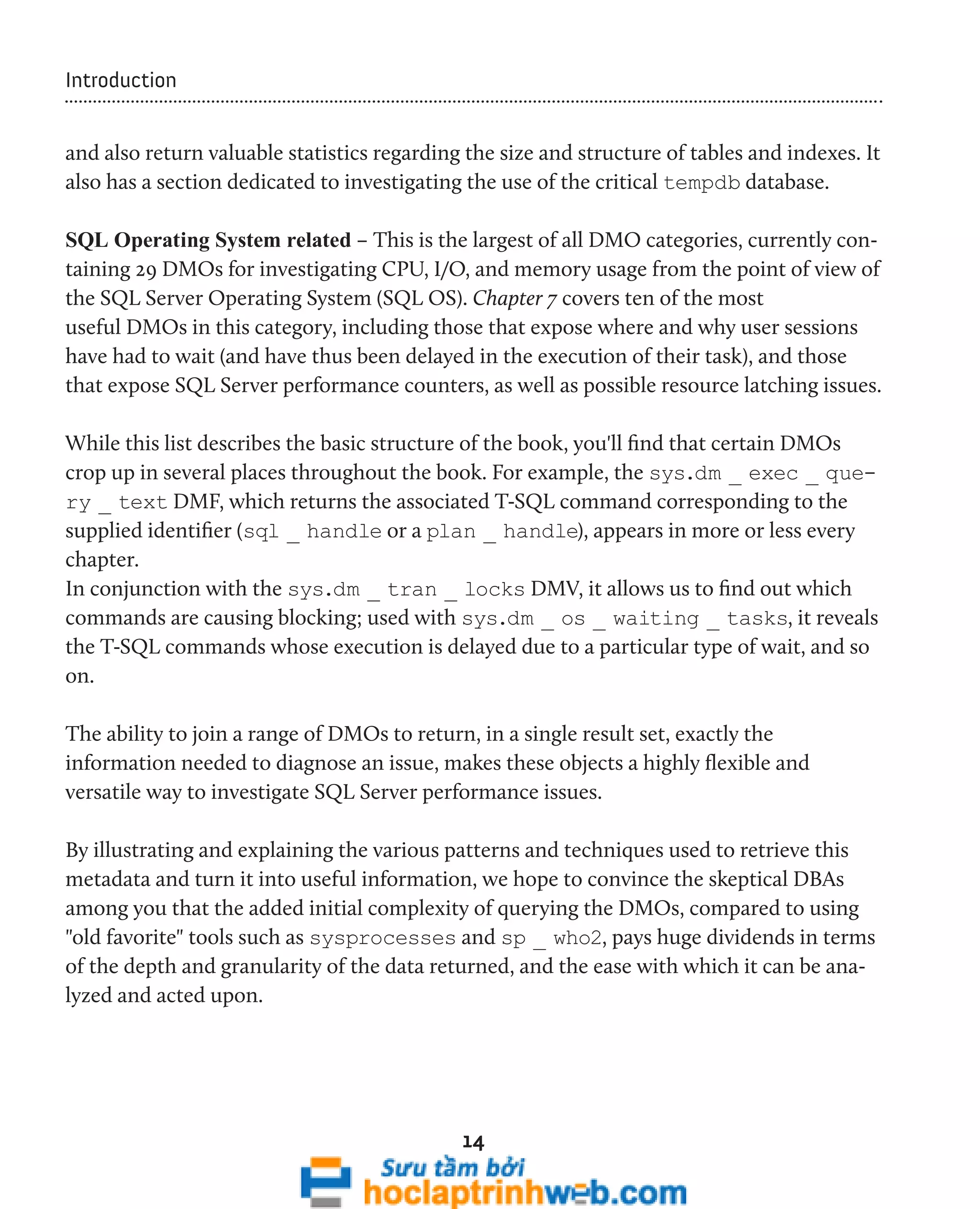 14 
Introduction 
and also return valuable statistics regarding the size and structure of tables and indexes. It 
also has a section dedicated to investigating the use of the critical tempdb database. 
SQL Operating System related – This is the largest of all DMO categories, currently con-taining 
29 DMOs for investigating CPU, I/O, and memory usage from the point of view of 
the SQL Server Operating System (SQL OS). Chapter 7 covers ten of the most 
useful DMOs in this category, including those that expose where and why user sessions 
have had to wait (and have thus been delayed in the execution of their task), and those 
that expose SQL Server performance counters, as well as possible resource latching issues. 
While this list describes the basic structure of the book, you'll find that certain DMOs 
crop up in several places throughout the book. For example, the sys.dm _ exec _ que-ry 
_ text DMF, which returns the associated T-SQL command corresponding to the 
supplied identifier (sql _ handle or a plan _ handle), appears in more or less every 
chapter. 
In conjunction with the sys.dm _ tran _ locks DMV, it allows us to find out which 
commands are causing blocking; used with sys.dm _ os _ waiting _ tasks, it reveals 
the T-SQL commands whose execution is delayed due to a particular type of wait, and so 
on. 
The ability to join a range of DMOs to return, in a single result set, exactly the 
information needed to diagnose an issue, makes these objects a highly flexible and 
versatile way to investigate SQL Server performance issues. 
By illustrating and explaining the various patterns and techniques used to retrieve this 
metadata and turn it into useful information, we hope to convince the skeptical DBAs 
among you that the added initial complexity of querying the DMOs, compared to using 
"old favorite" tools such as sysprocesses and sp _ who2, pays huge dividends in terms 
of the depth and granularity of the data returned, and the ease with which it can be ana-lyzed 
and acted upon. 
 