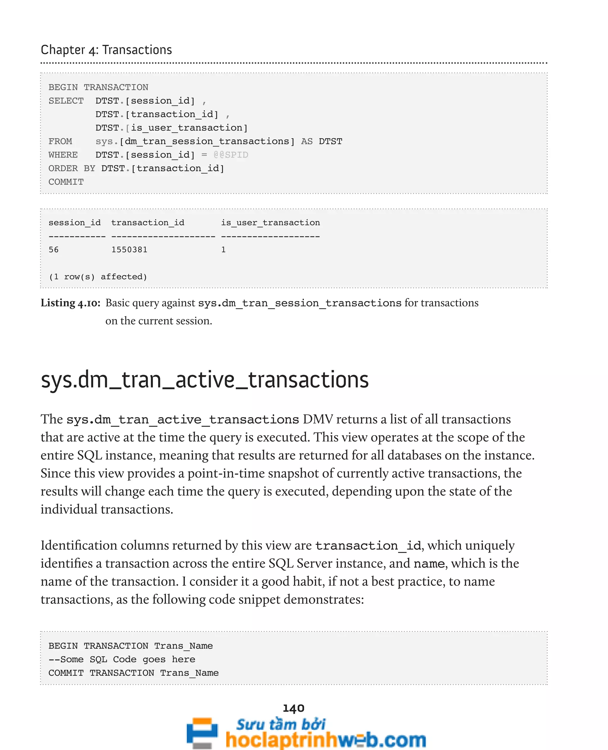 140 
Chapter 4: Transactions 
BEGIN TRANSACTION 
SELECT DTST.[session_id] , 
DTST.[transaction_id] , 
DTST.[is_user_transaction] 
FROM sys.[dm_tran_session_transactions] AS DTST 
WHERE DTST.[session_id] = @@SPID 
ORDER BY DTST.[transaction_id] 
COMMIT 
session_id transaction_id is_user_transaction 
----------- -------------------- ------------------- 
56 1550381 1 
(1 row(s) affected) 
Listing 4.10: Basic query against sys.dm_tran_session_transactions for transactions 
on the current session. 
sys.dm_tran_active_transactions 
The sys.dm_tran_active_transactions DMV returns a list of all transactions 
that are active at the time the query is executed. This view operates at the scope of the 
entire SQL instance, meaning that results are returned for all databases on the instance. 
Since this view provides a point-in-time snapshot of currently active transactions, the 
results will change each time the query is executed, depending upon the state of the 
individual transactions. 
Identification columns returned by this view are transaction_id, which uniquely 
identifies a transaction across the entire SQL Server instance, and name, which is the 
name of the transaction. I consider it a good habit, if not a best practice, to name 
transactions, as the following code snippet demonstrates: 
BEGIN TRANSACTION Trans_Name 
--Some SQL Code goes here 
COMMIT TRANSACTION Trans_Name 
 
