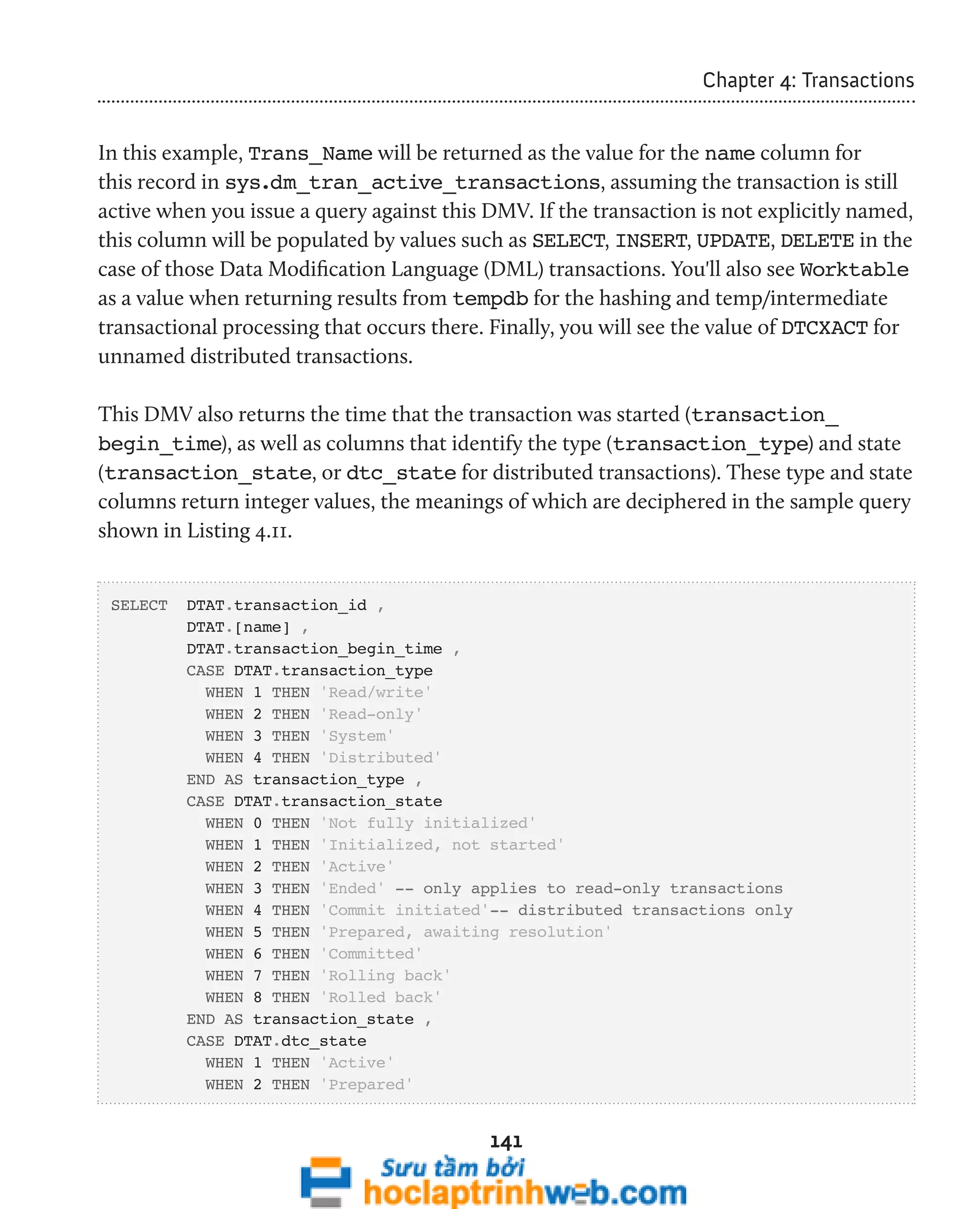 141 
Chapter 4: Transactions 
In this example, Trans_Name will be returned as the value for the name column for 
this record in sys.dm_tran_active_transactions, assuming the transaction is still 
active when you issue a query against this DMV. If the transaction is not explicitly named, 
this column will be populated by values such as SELECT, INSERT, UPDATE, DELETE in the 
case of those Data Modification Language (DML) transactions. You'll also see Worktable 
as a value when returning results from tempdb for the hashing and temp/intermediate 
transactional processing that occurs there. Finally, you will see the value of DTCXACT for 
unnamed distributed transactions. 
This DMV also returns the time that the transaction was started (transaction_ 
begin_time), as well as columns that identify the type (transaction_type) and state 
(transaction_state, or dtc_state for distributed transactions). These type and state 
columns return integer values, the meanings of which are deciphered in the sample query 
shown in Listing 4.11. 
SELECT DTAT.transaction_id , 
DTAT.[name] , 
DTAT.transaction_begin_time , 
CASE DTAT.transaction_type 
WHEN 1 THEN 'Read/write' 
WHEN 2 THEN 'Read-only' 
WHEN 3 THEN 'System' 
WHEN 4 THEN 'Distributed' 
END AS transaction_type , 
CASE DTAT.transaction_state 
WHEN 0 THEN 'Not fully initialized' 
WHEN 1 THEN 'Initialized, not started' 
WHEN 2 THEN 'Active' 
WHEN 3 THEN 'Ended' -- only applies to read-only transactions 
WHEN 4 THEN 'Commit initiated'-- distributed transactions only 
WHEN 5 THEN 'Prepared, awaiting resolution' 
WHEN 6 THEN 'Committed' 
WHEN 7 THEN 'Rolling back' 
WHEN 8 THEN 'Rolled back' 
END AS transaction_state , 
CASE DTAT.dtc_state 
WHEN 1 THEN 'Active' 
WHEN 2 THEN 'Prepared' 
 