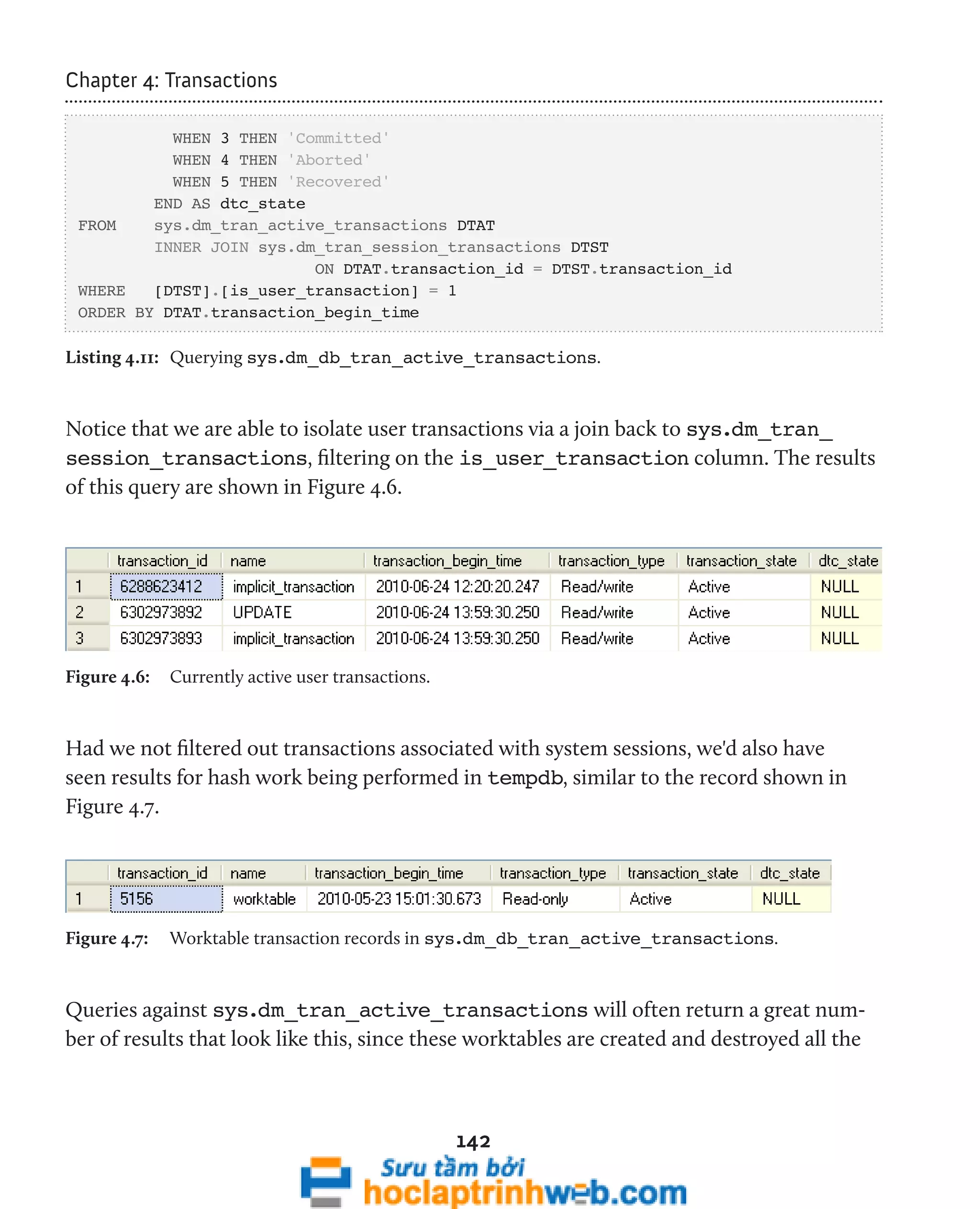 142 
Chapter 4: Transactions 
WHEN 3 THEN 'Committed' 
WHEN 4 THEN 'Aborted' 
WHEN 5 THEN 'Recovered' 
END AS dtc_state 
FROM sys.dm_tran_active_transactions DTAT 
INNER JOIN sys.dm_tran_session_transactions DTST 
ON DTAT.transaction_id = DTST.transaction_id 
WHERE [DTST].[is_user_transaction] = 1 
ORDER BY DTAT.transaction_begin_time 
Listing 4.11: Querying sys.dm_db_tran_active_transactions. 
Notice that we are able to isolate user transactions via a join back to sys.dm_tran_ 
session_transactions, filtering on the is_user_transaction column. The results 
of this query are shown in Figure 4.6. 
Figure 4.6: Currently active user transactions. 
Had we not filtered out transactions associated with system sessions, we'd also have 
seen results for hash work being performed in tempdb, similar to the record shown in 
Figure 4.7. 
Figure 4.7: Worktable transaction records in sys.dm_db_tran_active_transactions. 
Queries against sys.dm_tran_active_transactions will often return a great num-ber 
of results that look like this, since these worktables are created and destroyed all the 
 