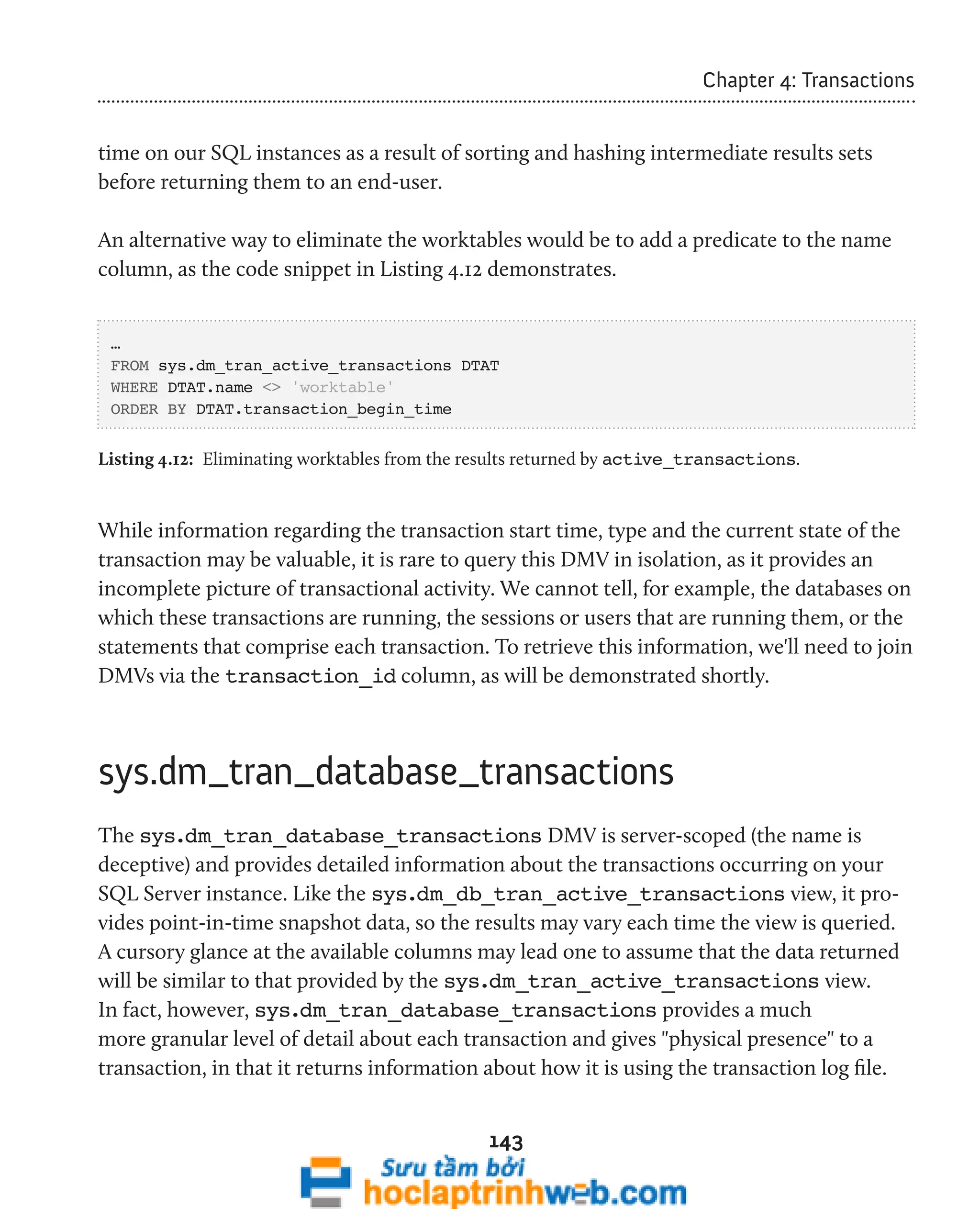 143 
Chapter 4: Transactions 
time on our SQL instances as a result of sorting and hashing intermediate results sets 
before returning them to an end-user. 
An alternative way to eliminate the worktables would be to add a predicate to the name 
column, as the code snippet in Listing 4.12 demonstrates. 
… 
FROM sys.dm_tran_active_transactions DTAT 
WHERE DTAT.name <> 'worktable' 
ORDER BY DTAT.transaction_begin_time 
Listing 4.12: Eliminating worktables from the results returned by active_transactions. 
While information regarding the transaction start time, type and the current state of the 
transaction may be valuable, it is rare to query this DMV in isolation, as it provides an 
incomplete picture of transactional activity. We cannot tell, for example, the databases on 
which these transactions are running, the sessions or users that are running them, or the 
statements that comprise each transaction. To retrieve this information, we'll need to join 
DMVs via the transaction_id column, as will be demonstrated shortly. 
sys.dm_tran_database_transactions 
The sys.dm_tran_database_transactions DMV is server-scoped (the name is 
deceptive) and provides detailed information about the transactions occurring on your 
SQL Server instance. Like the sys.dm_db_tran_active_transactions view, it pro-vides 
point-in-time snapshot data, so the results may vary each time the view is queried. 
A cursory glance at the available columns may lead one to assume that the data returned 
will be similar to that provided by the sys.dm_tran_active_transactions view. 
In fact, however, sys.dm_tran_database_transactions provides a much 
more granular level of detail about each transaction and gives "physical presence" to a 
transaction, in that it returns information about how it is using the transaction log file. 
 