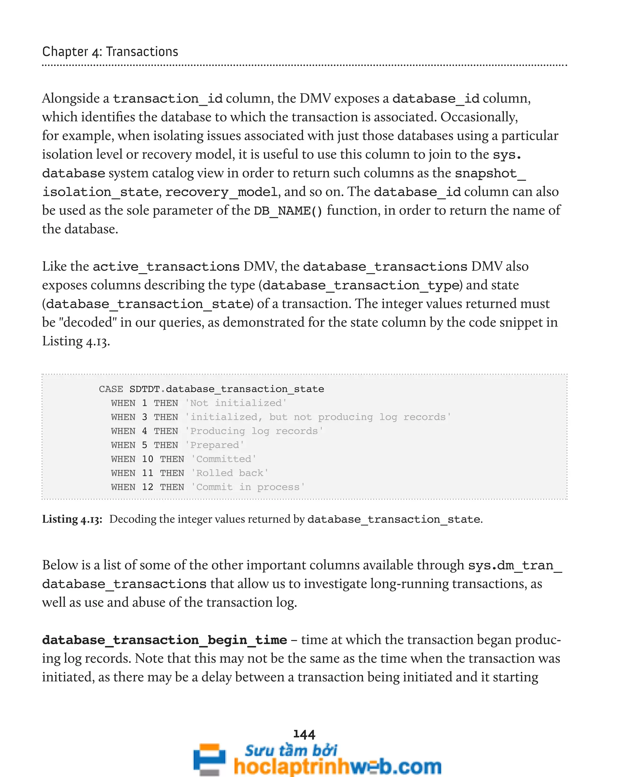 144 
Chapter 4: Transactions 
Alongside a transaction_id column, the DMV exposes a database_id column, 
which identifies the database to which the transaction is associated. Occasionally, 
for example, when isolating issues associated with just those databases using a particular 
isolation level or recovery model, it is useful to use this column to join to the sys. 
database system catalog view in order to return such columns as the snapshot_ 
isolation_state, recovery_model, and so on. The database_id column can also 
be used as the sole parameter of the DB_NAME() function, in order to return the name of 
the database. 
Like the active_transactions DMV, the database_transactions DMV also 
exposes columns describing the type (database_transaction_type) and state 
(database_transaction_state) of a transaction. The integer values returned must 
be "decoded" in our queries, as demonstrated for the state column by the code snippet in 
Listing 4.13. 
CASE SDTDT.database_transaction_state 
WHEN 1 THEN 'Not initialized' 
WHEN 3 THEN 'initialized, but not producing log records' 
WHEN 4 THEN 'Producing log records' 
WHEN 5 THEN 'Prepared' 
WHEN 10 THEN 'Committed' 
WHEN 11 THEN 'Rolled back' 
WHEN 12 THEN 'Commit in process' 
Listing 4.13: Decoding the integer values returned by database_transaction_state. 
Below is a list of some of the other important columns available through sys.dm_tran_ 
database_transactions that allow us to investigate long-running transactions, as 
well as use and abuse of the transaction log. 
database_transaction_begin_time – time at which the transaction began produc-ing 
log records. Note that this may not be the same as the time when the transaction was 
initiated, as there may be a delay between a transaction being initiated and it starting 
 