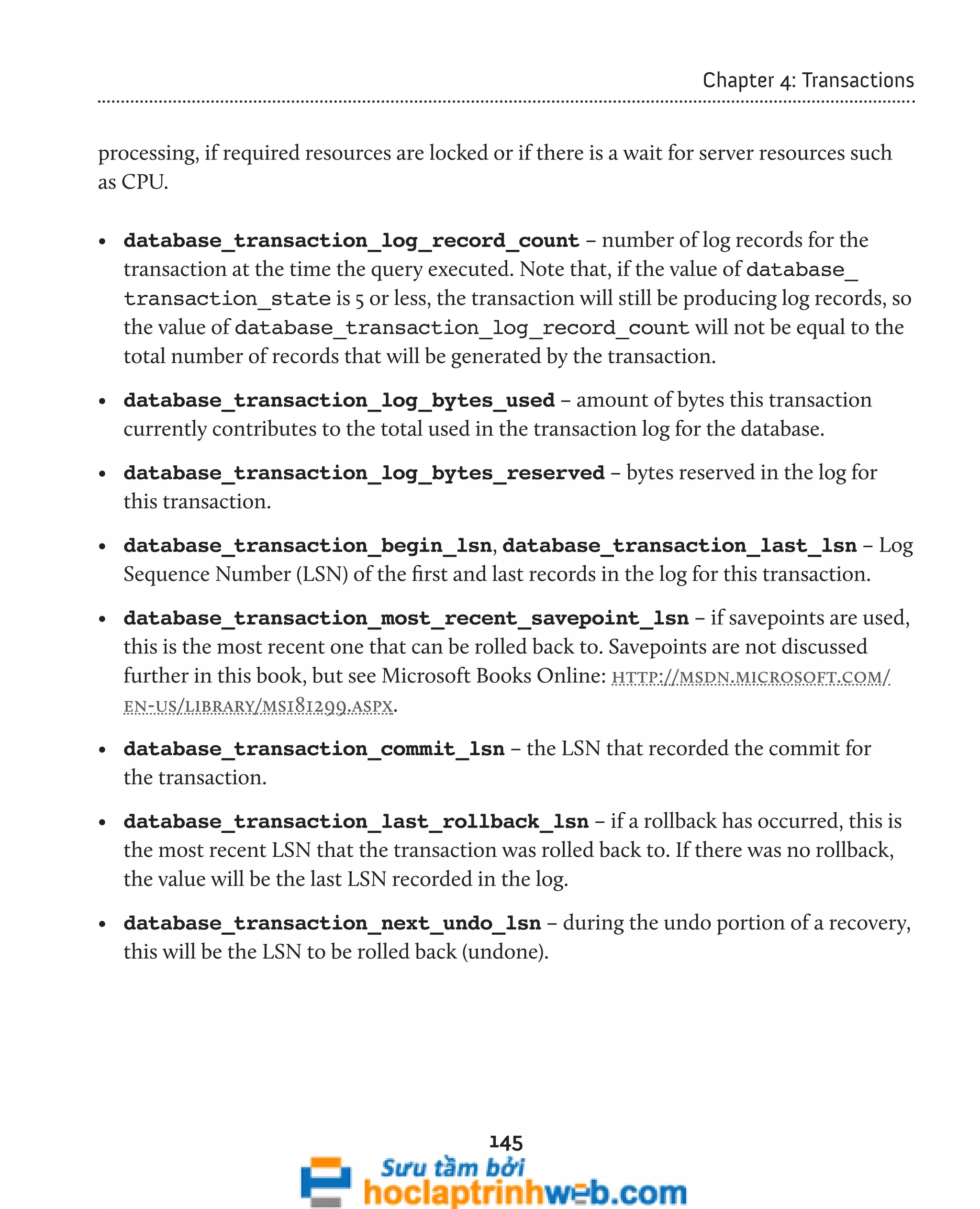 145 
Chapter 4: Transactions 
processing, if required resources are locked or if there is a wait for server resources such 
as CPU. 
• database_transaction_log_record_count – number of log records for the 
transaction at the time the query executed. Note that, if the value of database_ 
transaction_state is 5 or less, the transaction will still be producing log records, so 
the value of database_transaction_log_record_count will not be equal to the 
total number of records that will be generated by the transaction. 
• database_transaction_log_bytes_used – amount of bytes this transaction 
currently contributes to the total used in the transaction log for the database. 
• database_transaction_log_bytes_reserved – bytes reserved in the log for 
this transaction. 
• database_transaction_begin_lsn, database_transaction_last_lsn – Log 
Sequence Number (LSN) of the first and last records in the log for this transaction. 
• database_transaction_most_recent_savepoint_lsn – if savepoints are used, 
this is the most recent one that can be rolled back to. Savepoints are not discussed 
further in this book, but see Microsoft Books Online: http://msdn.microsoft.com/ 
en-us/library/ms181299.aspx. 
• database_transaction_commit_lsn – the LSN that recorded the commit for 
the transaction. 
• database_transaction_last_rollback_lsn – if a rollback has occurred, this is 
the most recent LSN that the transaction was rolled back to. If there was no rollback, 
the value will be the last LSN recorded in the log. 
• database_transaction_next_undo_lsn – during the undo portion of a recovery, 
this will be the LSN to be rolled back (undone). 
 