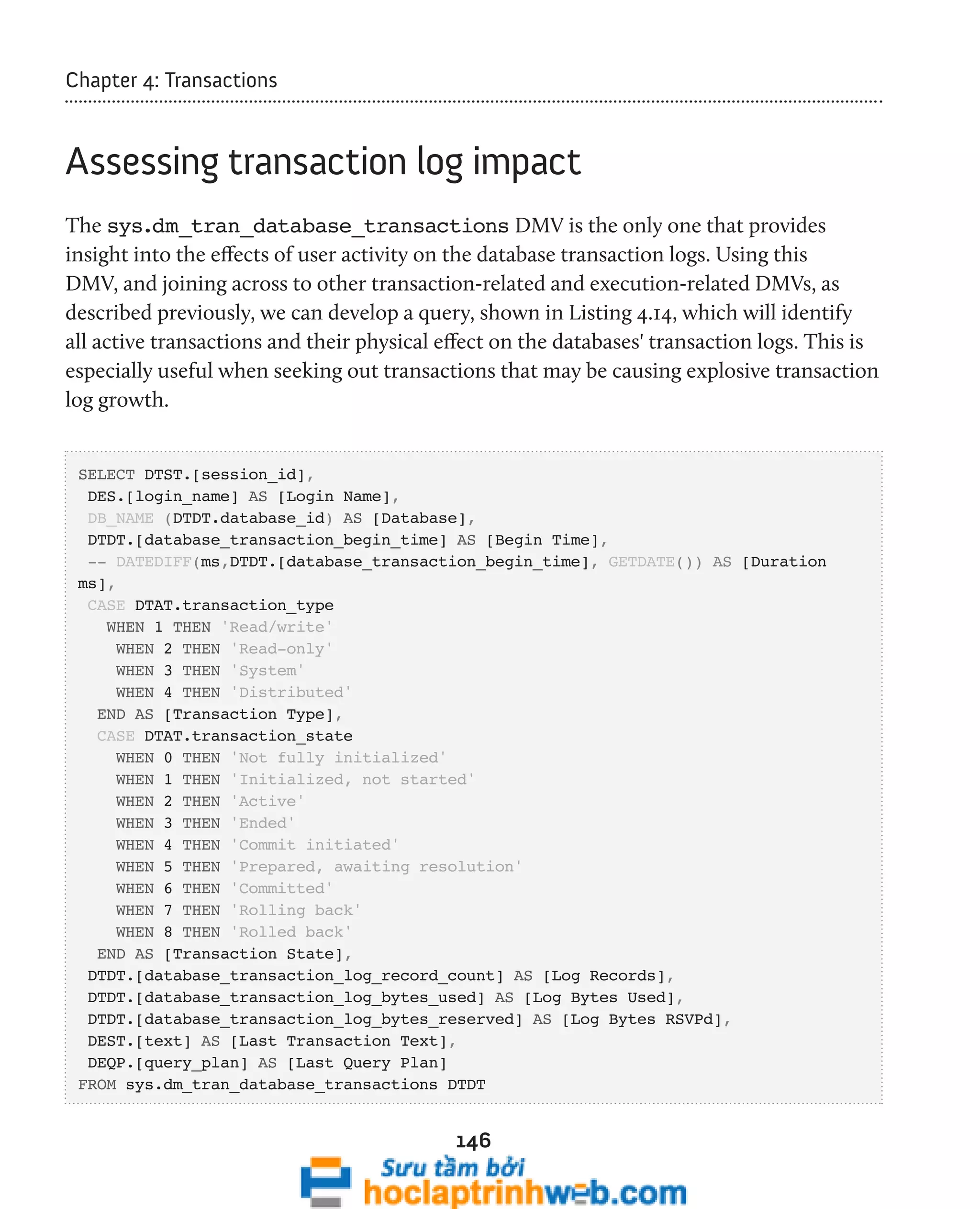 146 
Chapter 4: Transactions 
Assessing transaction log impact 
The sys.dm_tran_database_transactions DMV is the only one that provides 
insight into the effects of user activity on the database transaction logs. Using this 
DMV, and joining across to other transaction-related and execution-related DMVs, as 
described previously, we can develop a query, shown in Listing 4.14, which will identify 
all active transactions and their physical effect on the databases' transaction logs. This is 
especially useful when seeking out transactions that may be causing explosive transaction 
log growth. 
SELECT DTST.[session_id], 
DES.[login_name] AS [Login Name], 
DB_NAME (DTDT.database_id) AS [Database], 
DTDT.[database_transaction_begin_time] AS [Begin Time], 
-- DATEDIFF(ms,DTDT.[database_transaction_begin_time], GETDATE()) AS [Duration 
ms], 
CASE DTAT.transaction_type 
WHEN 1 THEN 'Read/write' 
WHEN 2 THEN 'Read-only' 
WHEN 3 THEN 'System' 
WHEN 4 THEN 'Distributed' 
END AS [Transaction Type], 
CASE DTAT.transaction_state 
WHEN 0 THEN 'Not fully initialized' 
WHEN 1 THEN 'Initialized, not started' 
WHEN 2 THEN 'Active' 
WHEN 3 THEN 'Ended' 
WHEN 4 THEN 'Commit initiated' 
WHEN 5 THEN 'Prepared, awaiting resolution' 
WHEN 6 THEN 'Committed' 
WHEN 7 THEN 'Rolling back' 
WHEN 8 THEN 'Rolled back' 
END AS [Transaction State], 
DTDT.[database_transaction_log_record_count] AS [Log Records], 
DTDT.[database_transaction_log_bytes_used] AS [Log Bytes Used], 
DTDT.[database_transaction_log_bytes_reserved] AS [Log Bytes RSVPd], 
DEST.[text] AS [Last Transaction Text], 
DEQP.[query_plan] AS [Last Query Plan] 
FROM sys.dm_tran_database_transactions DTDT 
 