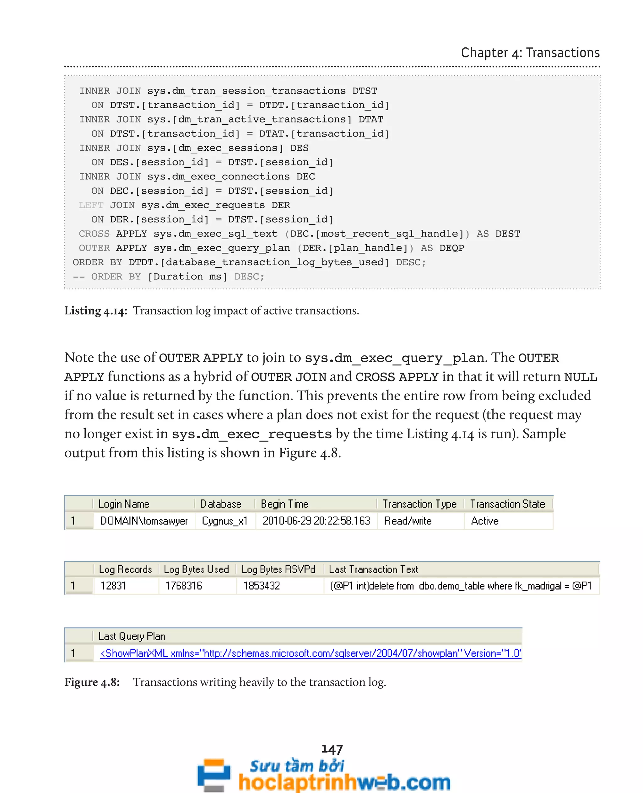 147 
Chapter 4: Transactions 
INNER JOIN sys.dm_tran_session_transactions DTST 
ON DTST.[transaction_id] = DTDT.[transaction_id] 
INNER JOIN sys.[dm_tran_active_transactions] DTAT 
ON DTST.[transaction_id] = DTAT.[transaction_id] 
INNER JOIN sys.[dm_exec_sessions] DES 
ON DES.[session_id] = DTST.[session_id] 
INNER JOIN sys.dm_exec_connections DEC 
ON DEC.[session_id] = DTST.[session_id] 
LEFT JOIN sys.dm_exec_requests DER 
ON DER.[session_id] = DTST.[session_id] 
CROSS APPLY sys.dm_exec_sql_text (DEC.[most_recent_sql_handle]) AS DEST 
OUTER APPLY sys.dm_exec_query_plan (DER.[plan_handle]) AS DEQP 
ORDER BY DTDT.[database_transaction_log_bytes_used] DESC; 
-- ORDER BY [Duration ms] DESC; 
Listing 4.14: Transaction log impact of active transactions. 
Note the use of OUTER APPLY to join to sys.dm_exec_query_plan. The OUTER 
APPLY functions as a hybrid of OUTER JOIN and CROSS APPLY in that it will return NULL 
if no value is returned by the function. This prevents the entire row from being excluded 
from the result set in cases where a plan does not exist for the request (the request may 
no longer exist in sys.dm_exec_requests by the time Listing 4.14 is run). Sample 
output from this listing is shown in Figure 4.8. 
Figure 4.8: Transactions writing heavily to the transaction log. 
 