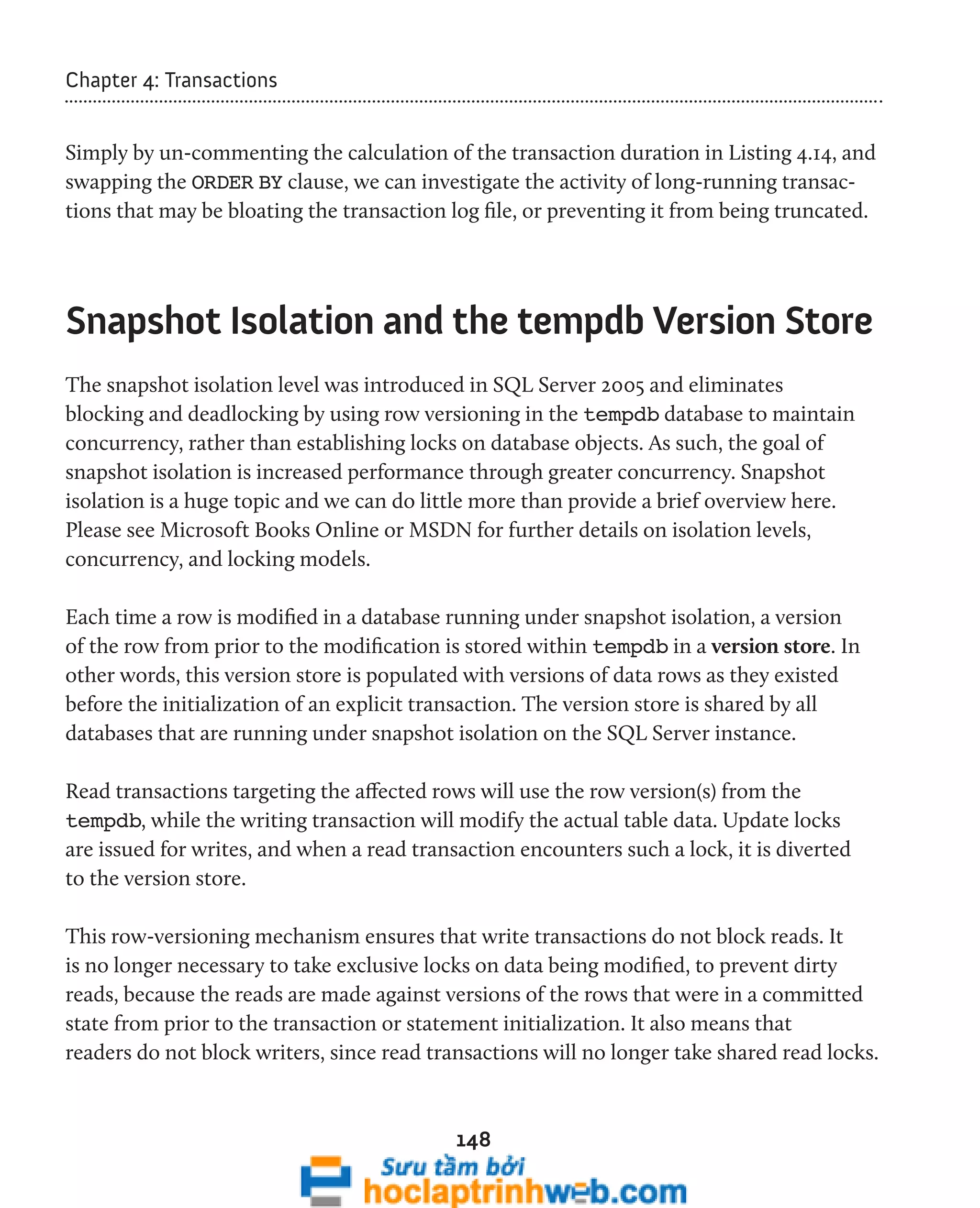 148 
Chapter 4: Transactions 
Simply by un-commenting the calculation of the transaction duration in Listing 4.14, and 
swapping the ORDER BY clause, we can investigate the activity of long-running transac-tions 
that may be bloating the transaction log file, or preventing it from being truncated. 
Snapshot Isolation and the tempdb Version Store 
The snapshot isolation level was introduced in SQL Server 2005 and eliminates 
blocking and deadlocking by using row versioning in the tempdb database to maintain 
concurrency, rather than establishing locks on database objects. As such, the goal of 
snapshot isolation is increased performance through greater concurrency. Snapshot 
isolation is a huge topic and we can do little more than provide a brief overview here. 
Please see Microsoft Books Online or MSDN for further details on isolation levels, 
concurrency, and locking models. 
Each time a row is modified in a database running under snapshot isolation, a version 
of the row from prior to the modification is stored within tempdb in a version store. In 
other words, this version store is populated with versions of data rows as they existed 
before the initialization of an explicit transaction. The version store is shared by all 
databases that are running under snapshot isolation on the SQL Server instance. 
Read transactions targeting the affected rows will use the row version(s) from the 
tempdb, while the writing transaction will modify the actual table data. Update locks 
are issued for writes, and when a read transaction encounters such a lock, it is diverted 
to the version store. 
This row-versioning mechanism ensures that write transactions do not block reads. It 
is no longer necessary to take exclusive locks on data being modified, to prevent dirty 
reads, because the reads are made against versions of the rows that were in a committed 
state from prior to the transaction or statement initialization. It also means that 
readers do not block writers, since read transactions will no longer take shared read locks. 
 