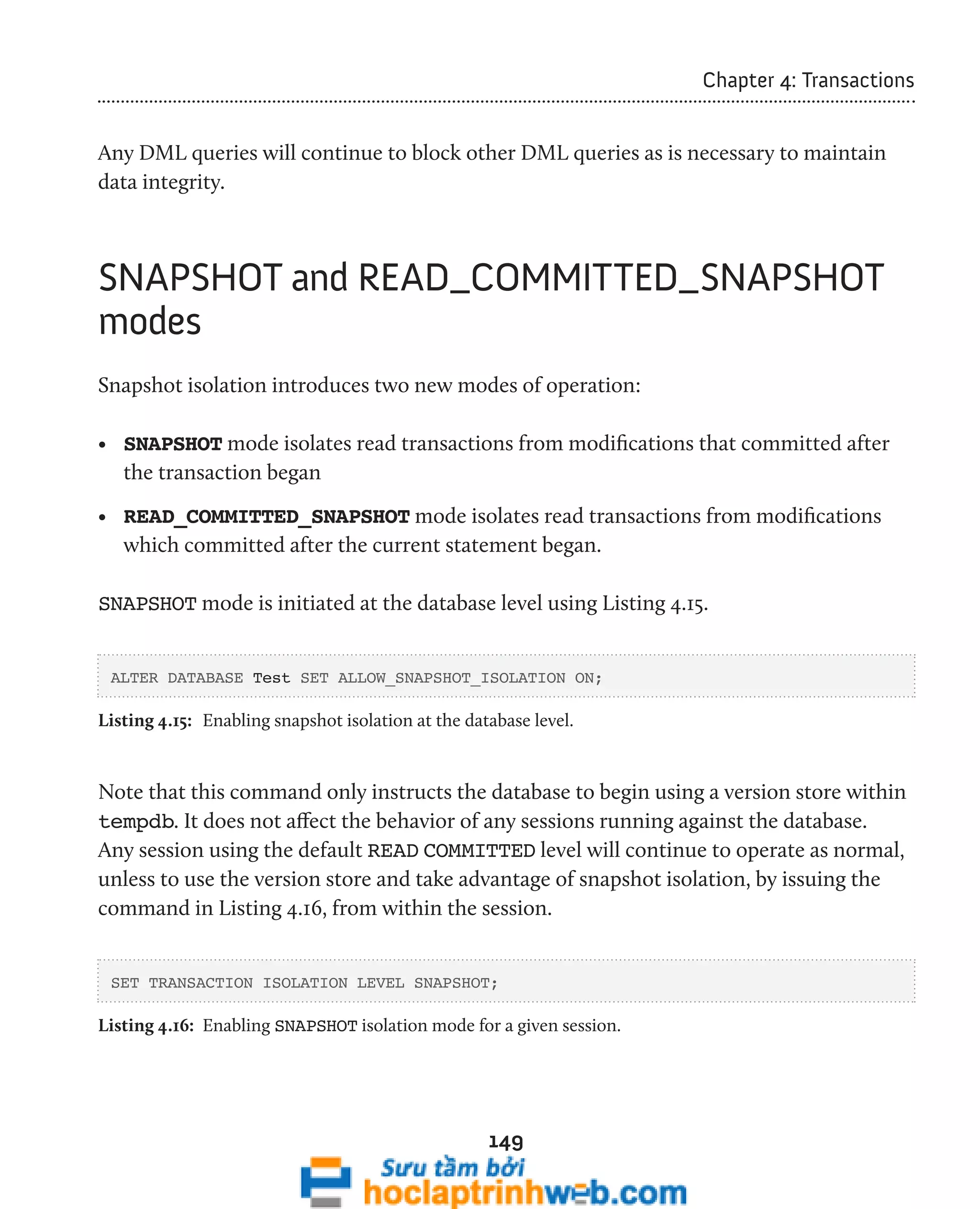 149 
Chapter 4: Transactions 
Any DML queries will continue to block other DML queries as is necessary to maintain 
data integrity. 
SNAPSHOT and READ_COMMITTED_SNAPSHOT 
modes 
Snapshot isolation introduces two new modes of operation: 
• SNAPSHOT mode isolates read transactions from modifications that committed after 
the transaction began 
• READ_COMMITTED_SNAPSHOT mode isolates read transactions from modifications 
which committed after the current statement began. 
SNAPSHOT mode is initiated at the database level using Listing 4.15. 
ALTER DATABASE Test SET ALLOW_SNAPSHOT_ISOLATION ON; 
Listing 4.15: Enabling snapshot isolation at the database level. 
Note that this command only instructs the database to begin using a version store within 
tempdb. It does not affect the behavior of any sessions running against the database. 
Any session using the default READ COMMITTED level will continue to operate as normal, 
unless to use the version store and take advantage of snapshot isolation, by issuing the 
command in Listing 4.16, from within the session. 
SET TRANSACTION ISOLATION LEVEL SNAPSHOT; 
Listing 4.16: Enabling SNAPSHOT isolation mode for a given session. 
 