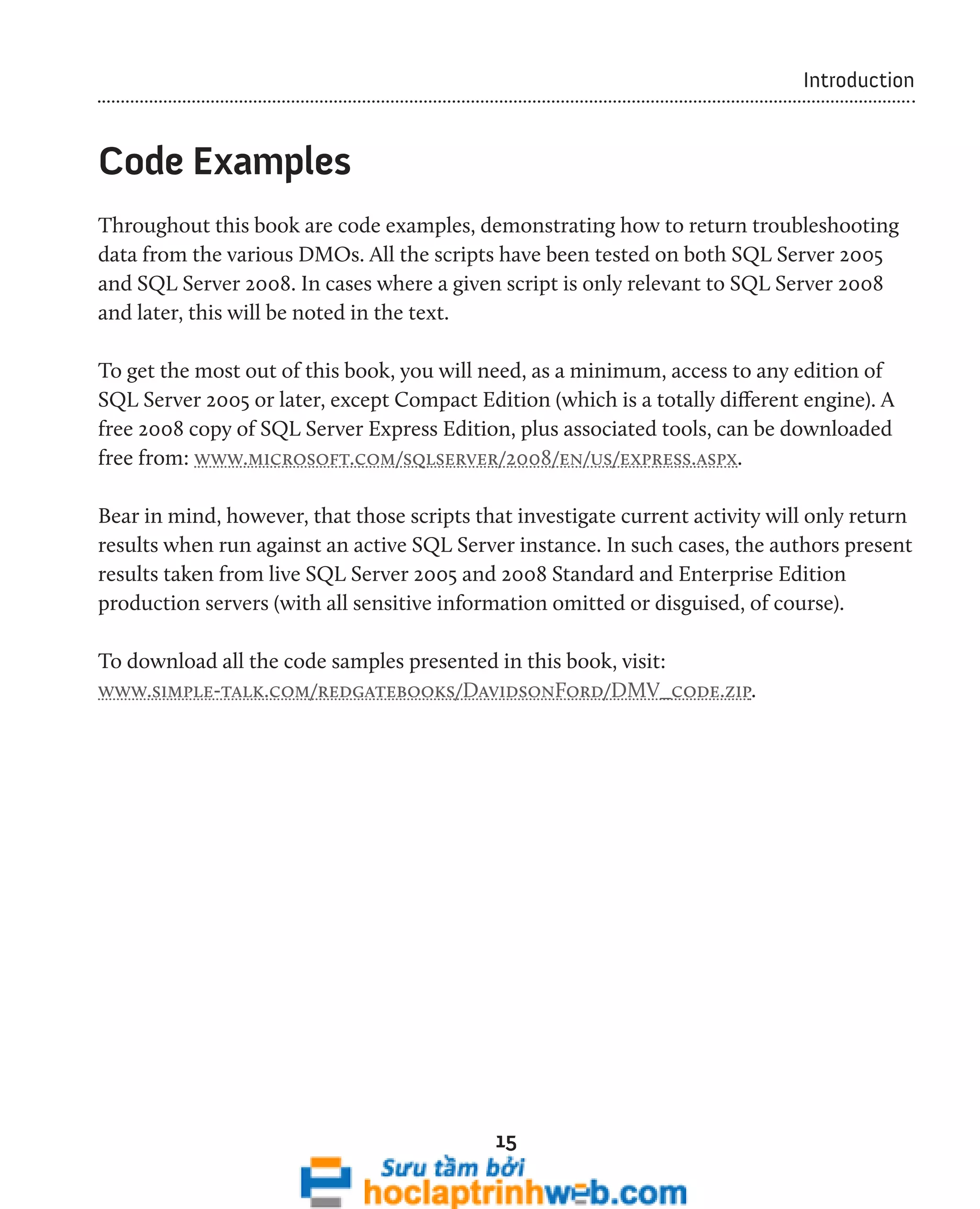 15 
Introduction 
Code Examples 
Throughout this book are code examples, demonstrating how to return troubleshooting 
data from the various DMOs. All the scripts have been tested on both SQL Server 2005 
and SQL Server 2008. In cases where a given script is only relevant to SQL Server 2008 
and later, this will be noted in the text. 
To get the most out of this book, you will need, as a minimum, access to any edition of 
SQL Server 2005 or later, except Compact Edition (which is a totally different engine). A 
free 2008 copy of SQL Server Express Edition, plus associated tools, can be downloaded 
free from: www.microsoft.com/sqlserver/2008/en/us/express.aspx. 
Bear in mind, however, that those scripts that investigate current activity will only return 
results when run against an active SQL Server instance. In such cases, the authors present 
results taken from live SQL Server 2005 and 2008 Standard and Enterprise Edition 
production servers (with all sensitive information omitted or disguised, of course). 
To download all the code samples presented in this book, visit: 
www.simple-talk.com/redgatebooks/DavidsonFord/DMV_code.zip. 
 