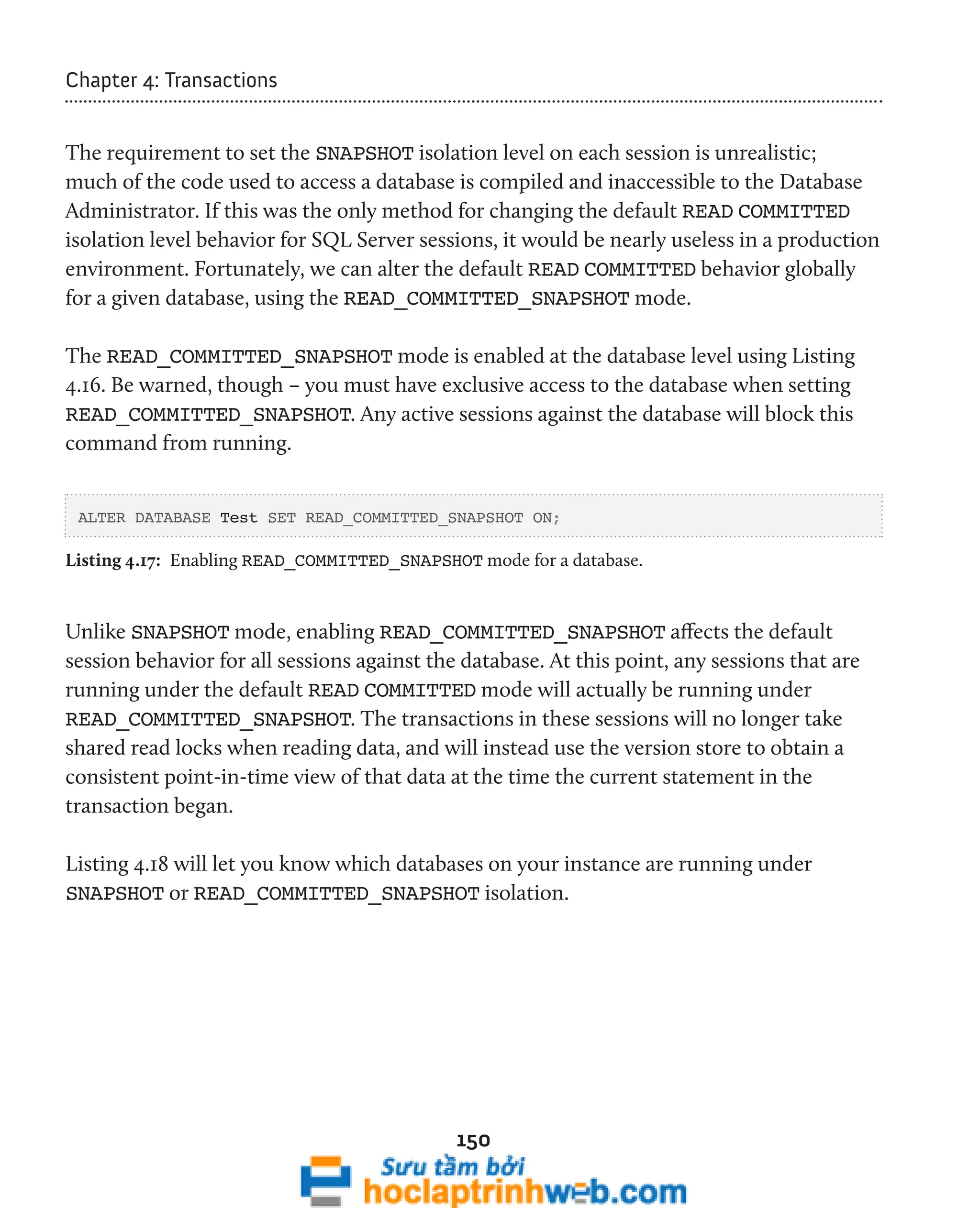 150 
Chapter 4: Transactions 
The requirement to set the SNAPSHOT isolation level on each session is unrealistic; 
much of the code used to access a database is compiled and inaccessible to the Database 
Administrator. If this was the only method for changing the default READ COMMITTED 
isolation level behavior for SQL Server sessions, it would be nearly useless in a production 
environment. Fortunately, we can alter the default READ COMMITTED behavior globally 
for a given database, using the READ_COMMITTED_SNAPSHOT mode. 
The READ_COMMITTED_SNAPSHOT mode is enabled at the database level using Listing 
4.16. Be warned, though – you must have exclusive access to the database when setting 
READ_COMMITTED_SNAPSHOT. Any active sessions against the database will block this 
command from running. 
ALTER DATABASE Test SET READ_COMMITTED_SNAPSHOT ON; 
Listing 4.17: Enabling READ_COMMITTED_SNAPSHOT mode for a database. 
Unlike SNAPSHOT mode, enabling READ_COMMITTED_SNAPSHOT affects the default 
session behavior for all sessions against the database. At this point, any sessions that are 
running under the default READ COMMITTED mode will actually be running under 
READ_COMMITTED_SNAPSHOT. The transactions in these sessions will no longer take 
shared read locks when reading data, and will instead use the version store to obtain a 
consistent point-in-time view of that data at the time the current statement in the 
transaction began. 
Listing 4.18 will let you know which databases on your instance are running under 
SNAPSHOT or READ_COMMITTED_SNAPSHOT isolation. 
 