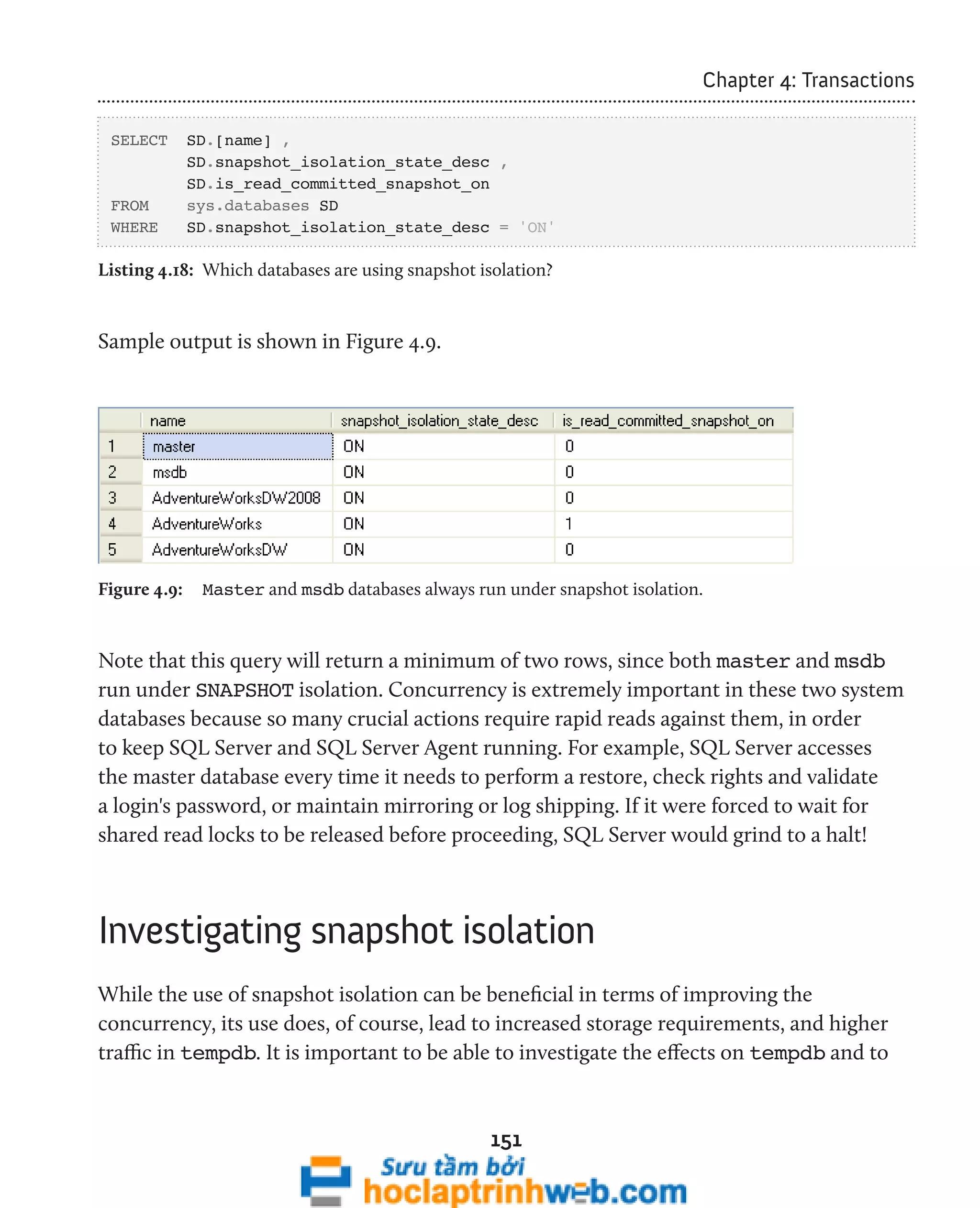 151 
Chapter 4: Transactions 
SELECT SD.[name] , 
SD.snapshot_isolation_state_desc , 
SD.is_read_committed_snapshot_on 
FROM sys.databases SD 
WHERE SD.snapshot_isolation_state_desc = 'ON' 
Listing 4.18: Which databases are using snapshot isolation? 
Sample output is shown in Figure 4.9. 
Figure 4.9: Master and msdb databases always run under snapshot isolation. 
Note that this query will return a minimum of two rows, since both master and msdb 
run under SNAPSHOT isolation. Concurrency is extremely important in these two system 
databases because so many crucial actions require rapid reads against them, in order 
to keep SQL Server and SQL Server Agent running. For example, SQL Server accesses 
the master database every time it needs to perform a restore, check rights and validate 
a login's password, or maintain mirroring or log shipping. If it were forced to wait for 
shared read locks to be released before proceeding, SQL Server would grind to a halt! 
Investigating snapshot isolation 
While the use of snapshot isolation can be beneficial in terms of improving the 
concurrency, its use does, of course, lead to increased storage requirements, and higher 
traffic in tempdb. It is important to be able to investigate the effects on tempdb and to 
 