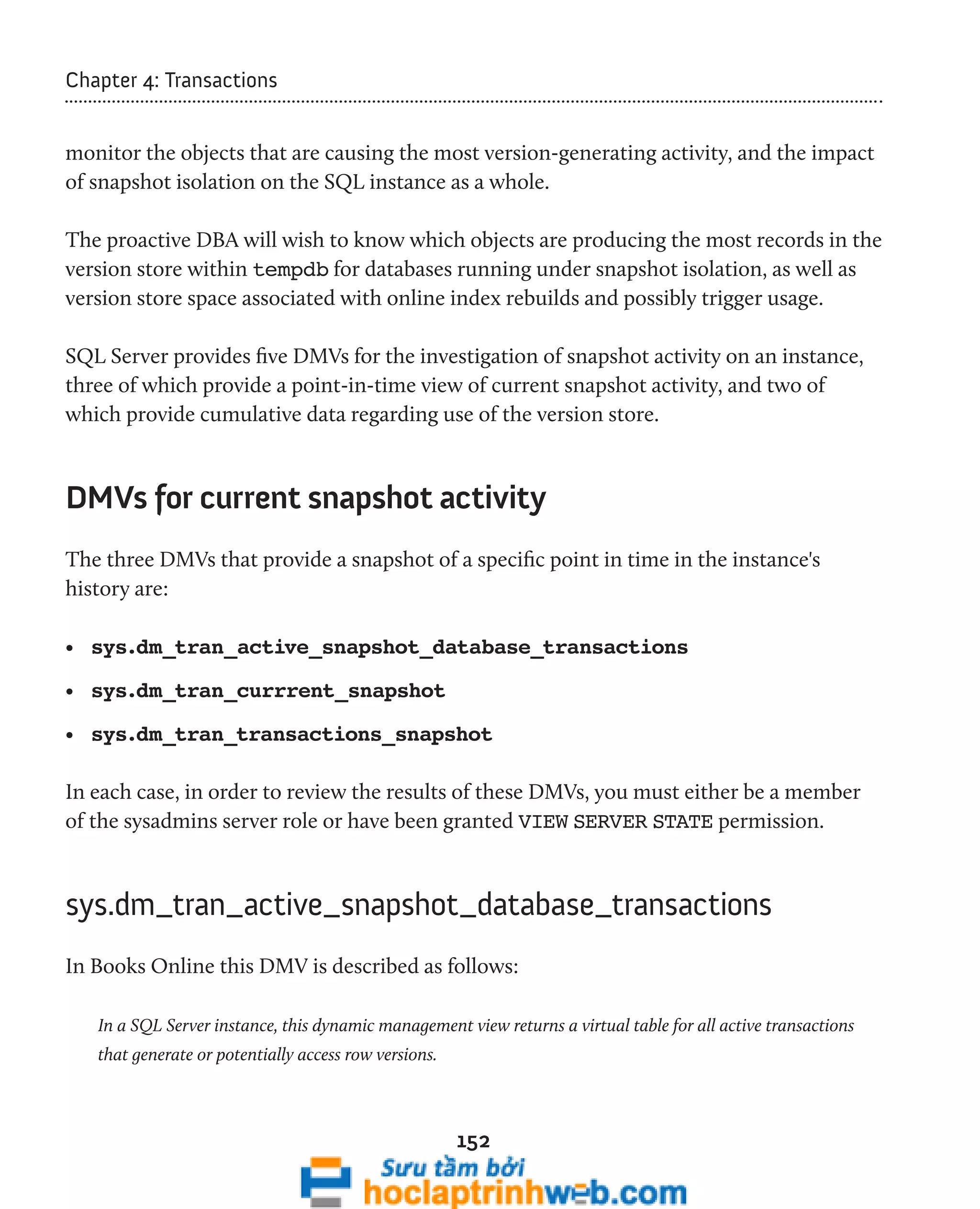 152 
Chapter 4: Transactions 
monitor the objects that are causing the most version-generating activity, and the impact 
of snapshot isolation on the SQL instance as a whole. 
The proactive DBA will wish to know which objects are producing the most records in the 
version store within tempdb for databases running under snapshot isolation, as well as 
version store space associated with online index rebuilds and possibly trigger usage. 
SQL Server provides five DMVs for the investigation of snapshot activity on an instance, 
three of which provide a point-in-time view of current snapshot activity, and two of 
which provide cumulative data regarding use of the version store. 
DMVs for current snapshot activity 
The three DMVs that provide a snapshot of a specific point in time in the instance's 
history are: 
• sys.dm_tran_active_snapshot_database_transactions 
• sys.dm_tran_currrent_snapshot 
• sys.dm_tran_transactions_snapshot 
In each case, in order to review the results of these DMVs, you must either be a member 
of the sysadmins server role or have been granted VIEW SERVER STATE permission. 
sys.dm_tran_active_snapshot_database_transactions 
In Books Online this DMV is described as follows: 
In a SQL Server instance, this dynamic management view returns a virtual table for all active transactions 
that generate or potentially access row versions. 
 