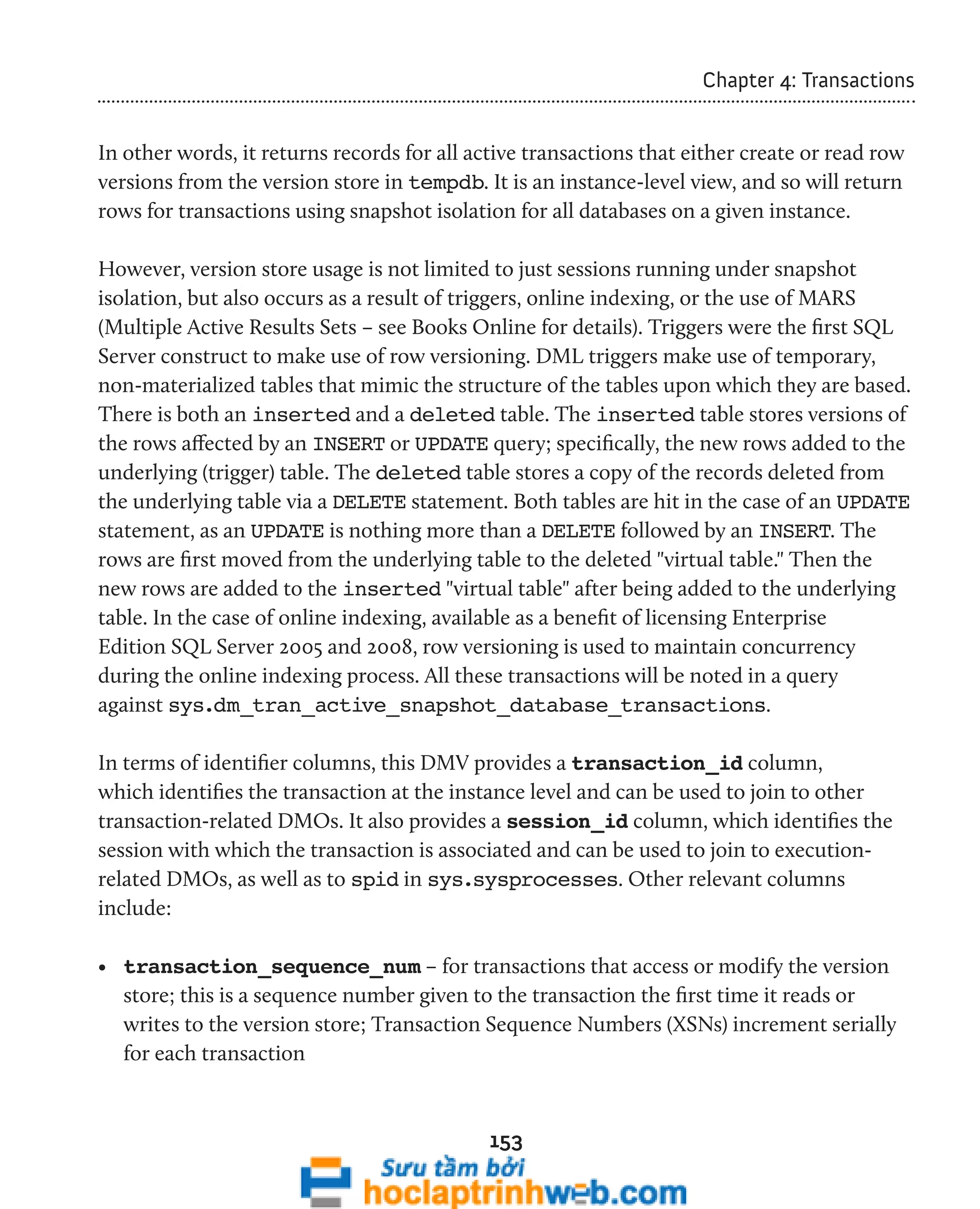 153 
Chapter 4: Transactions 
In other words, it returns records for all active transactions that either create or read row 
versions from the version store in tempdb. It is an instance-level view, and so will return 
rows for transactions using snapshot isolation for all databases on a given instance. 
However, version store usage is not limited to just sessions running under snapshot 
isolation, but also occurs as a result of triggers, online indexing, or the use of MARS 
(Multiple Active Results Sets – see Books Online for details). Triggers were the first SQL 
Server construct to make use of row versioning. DML triggers make use of temporary, 
non-materialized tables that mimic the structure of the tables upon which they are based. 
There is both an inserted and a deleted table. The inserted table stores versions of 
the rows affected by an INSERT or UPDATE query; specifically, the new rows added to the 
underlying (trigger) table. The deleted table stores a copy of the records deleted from 
the underlying table via a DELETE statement. Both tables are hit in the case of an UPDATE 
statement, as an UPDATE is nothing more than a DELETE followed by an INSERT. The 
rows are first moved from the underlying table to the deleted "virtual table." Then the 
new rows are added to the inserted "virtual table" after being added to the underlying 
table. In the case of online indexing, available as a benefit of licensing Enterprise 
Edition SQL Server 2005 and 2008, row versioning is used to maintain concurrency 
during the online indexing process. All these transactions will be noted in a query 
against sys.dm_tran_active_snapshot_database_transactions. 
In terms of identifier columns, this DMV provides a transaction_id column, 
which identifies the transaction at the instance level and can be used to join to other 
transaction-related DMOs. It also provides a session_id column, which identifies the 
session with which the transaction is associated and can be used to join to execution-related 
DMOs, as well as to spid in sys.sysprocesses. Other relevant columns 
include: 
• transaction_sequence_num – for transactions that access or modify the version 
store; this is a sequence number given to the transaction the first time it reads or 
writes to the version store; Transaction Sequence Numbers (XSNs) increment serially 
for each transaction 
 