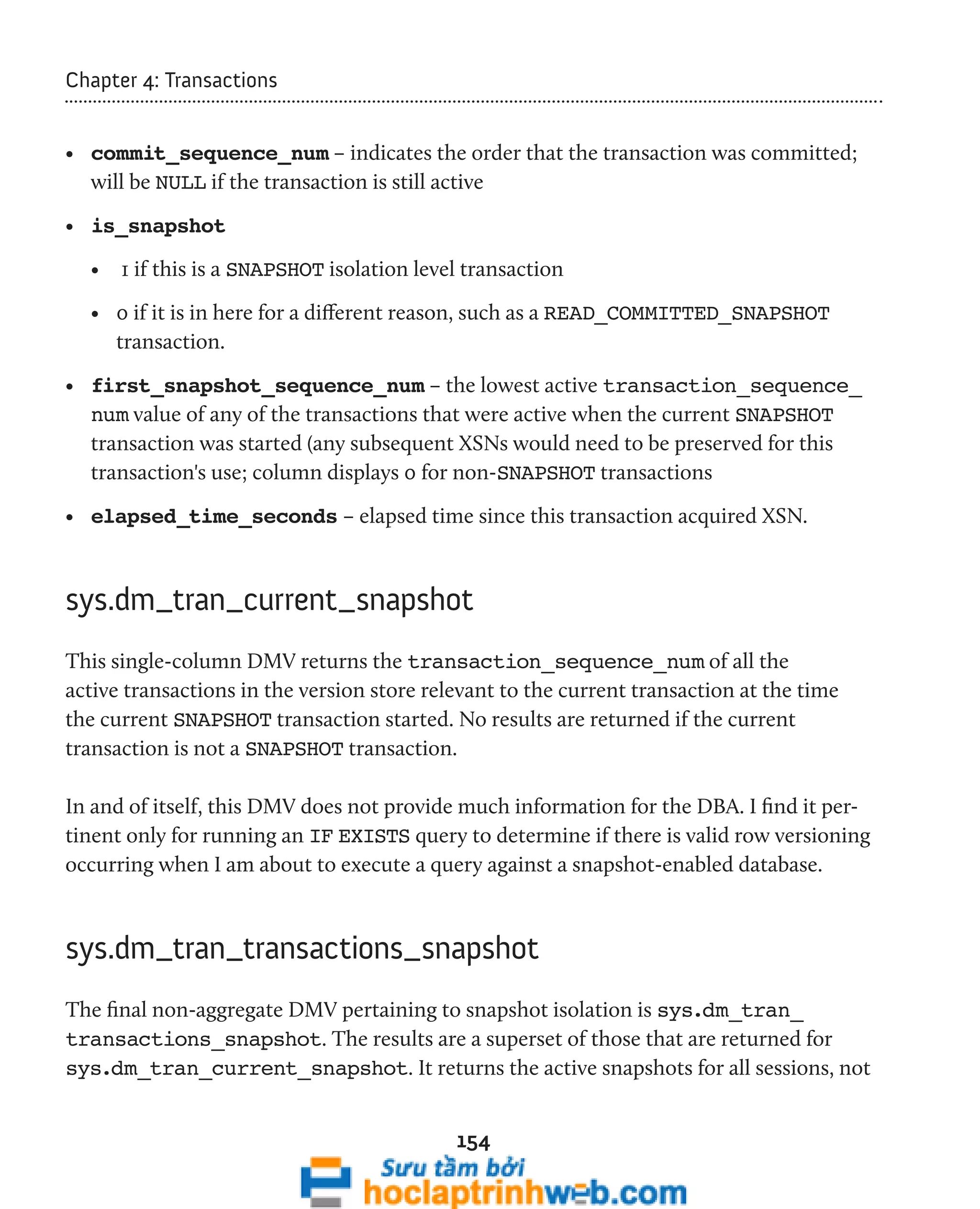 154 
Chapter 4: Transactions 
• commit_sequence_num – indicates the order that the transaction was committed; 
will be NULL if the transaction is still active 
• is_snapshot 
• 1 if this is a SNAPSHOT isolation level transaction 
• 0 if it is in here for a different reason, such as a READ_COMMITTED_SNAPSHOT 
transaction. 
• first_snapshot_sequence_num – the lowest active transaction_sequence_ 
num value of any of the transactions that were active when the current SNAPSHOT 
transaction was started (any subsequent XSNs would need to be preserved for this 
transaction's use; column displays 0 for non-SNAPSHOT transactions 
• elapsed_time_seconds – elapsed time since this transaction acquired XSN. 
sys.dm_tran_current_snapshot 
This single-column DMV returns the transaction_sequence_num of all the 
active transactions in the version store relevant to the current transaction at the time 
the current SNAPSHOT transaction started. No results are returned if the current 
transaction is not a SNAPSHOT transaction. 
In and of itself, this DMV does not provide much information for the DBA. I find it per-tinent 
only for running an IF EXISTS query to determine if there is valid row versioning 
occurring when I am about to execute a query against a snapshot-enabled database. 
sys.dm_tran_transactions_snapshot 
The final non-aggregate DMV pertaining to snapshot isolation is sys.dm_tran_ 
transactions_snapshot. The results are a superset of those that are returned for 
sys.dm_tran_current_snapshot. It returns the active snapshots for all sessions, not 
 
