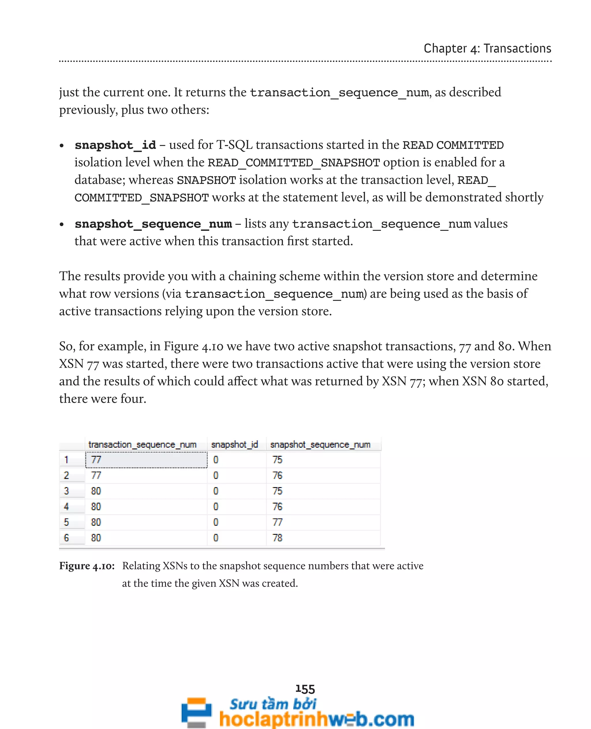 155 
Chapter 4: Transactions 
just the current one. It returns the transaction_sequence_num, as described 
previously, plus two others: 
• snapshot_id – used for T-SQL transactions started in the READ COMMITTED 
isolation level when the READ_COMMITTED_SNAPSHOT option is enabled for a 
database; whereas SNAPSHOT isolation works at the transaction level, READ_ 
COMMITTED_SNAPSHOT works at the statement level, as will be demonstrated shortly 
• snapshot_sequence_num – lists any transaction_sequence_num values 
that were active when this transaction first started. 
The results provide you with a chaining scheme within the version store and determine 
what row versions (via transaction_sequence_num) are being used as the basis of 
active transactions relying upon the version store. 
So, for example, in Figure 4.10 we have two active snapshot transactions, 77 and 80. When 
XSN 77 was started, there were two transactions active that were using the version store 
and the results of which could affect what was returned by XSN 77; when XSN 80 started, 
there were four. 
Figure 4.10: Relating XSNs to the snapshot sequence numbers that were active 
at the time the given XSN was created. 
 