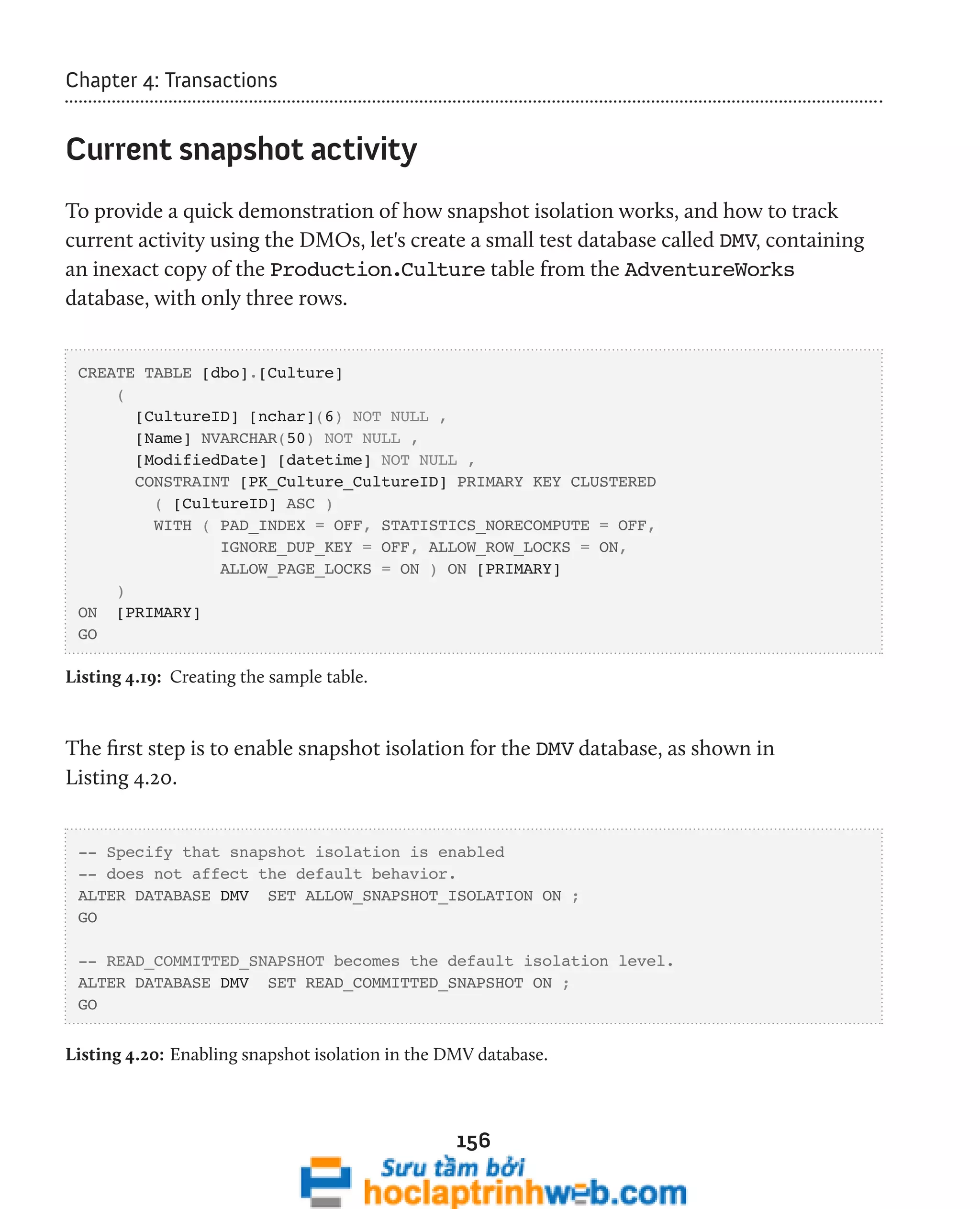 156 
Chapter 4: Transactions 
Current snapshot activity 
To provide a quick demonstration of how snapshot isolation works, and how to track 
current activity using the DMOs, let's create a small test database called DMV, containing 
an inexact copy of the Production.Culture table from the AdventureWorks 
database, with only three rows. 
CREATE TABLE [dbo].[Culture] 
( 
[CultureID] [nchar](6) NOT NULL , 
[Name] NVARCHAR(50) NOT NULL , 
[ModifiedDate] [datetime] NOT NULL , 
CONSTRAINT [PK_Culture_CultureID] PRIMARY KEY CLUSTERED 
( [CultureID] ASC ) 
WITH ( PAD_INDEX = OFF, STATISTICS_NORECOMPUTE = OFF, 
IGNORE_DUP_KEY = OFF, ALLOW_ROW_LOCKS = ON, 
ALLOW_PAGE_LOCKS = ON ) ON [PRIMARY] 
) 
ON [PRIMARY] 
GO 
Listing 4.19: Creating the sample table. 
The first step is to enable snapshot isolation for the DMV database, as shown in 
Listing 4.20. 
-- Specify that snapshot isolation is enabled 
-- does not affect the default behavior. 
ALTER DATABASE DMV SET ALLOW_SNAPSHOT_ISOLATION ON ; 
GO 
-- READ_COMMITTED_SNAPSHOT becomes the default isolation level. 
ALTER DATABASE DMV SET READ_COMMITTED_SNAPSHOT ON ; 
GO 
Listing 4.20: Enabling snapshot isolation in the DMV database. 
 