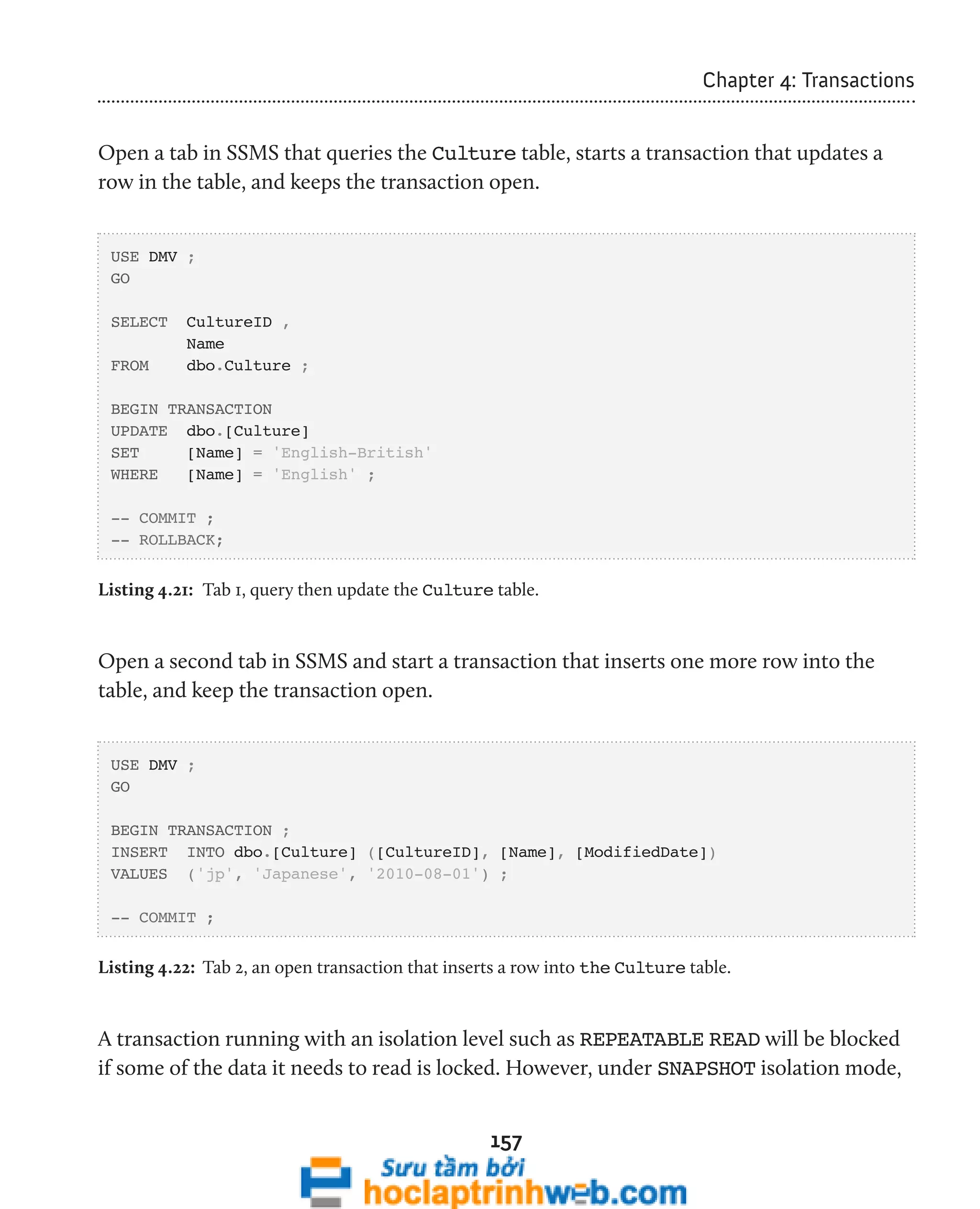 157 
Chapter 4: Transactions 
Open a tab in SSMS that queries the Culture table, starts a transaction that updates a 
row in the table, and keeps the transaction open. 
USE DMV ; 
GO 
SELECT CultureID , 
Name 
FROM dbo.Culture ; 
BEGIN TRANSACTION 
UPDATE dbo.[Culture] 
SET [Name] = 'English-British' 
WHERE [Name] = 'English' ; 
-- COMMIT ; 
-- ROLLBACK; 
Listing 4.21: Tab 1, query then update the Culture table. 
Open a second tab in SSMS and start a transaction that inserts one more row into the 
table, and keep the transaction open. 
USE DMV ; 
GO 
BEGIN TRANSACTION ; 
INSERT INTO dbo.[Culture] ([CultureID], [Name], [ModifiedDate]) 
VALUES ('jp', 'Japanese', '2010-08-01') ; 
-- COMMIT ; 
Listing 4.22: Tab 2, an open transaction that inserts a row into the Culture table. 
A transaction running with an isolation level such as REPEATABLE READ will be blocked 
if some of the data it needs to read is locked. However, under SNAPSHOT isolation mode, 
 