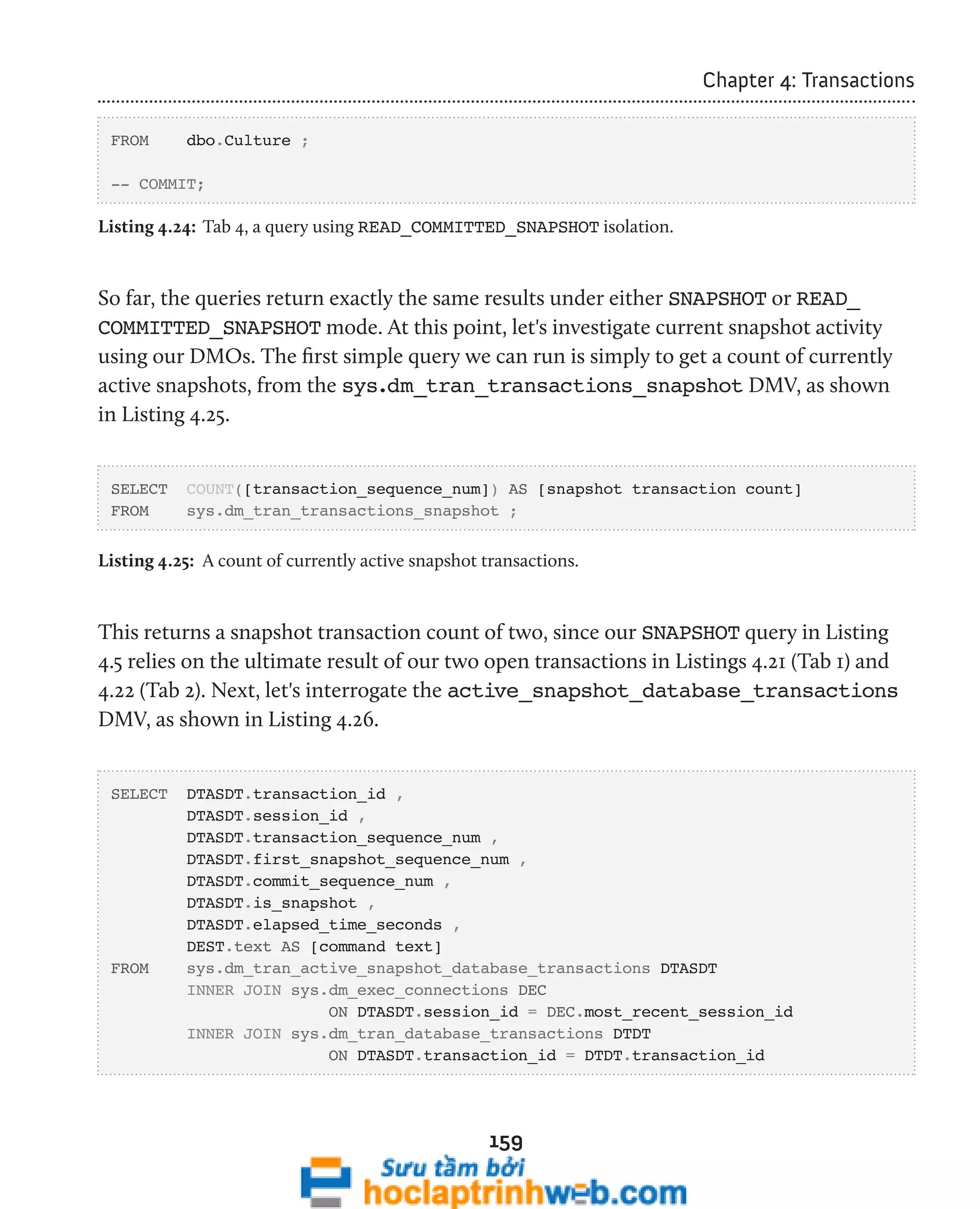 159 
Chapter 4: Transactions 
FROM dbo.Culture ; 
-- COMMIT; 
Listing 4.24: Tab 4, a query using READ_COMMITTED_SNAPSHOT isolation. 
So far, the queries return exactly the same results under either SNAPSHOT or READ_ 
COMMITTED_SNAPSHOT mode. At this point, let's investigate current snapshot activity 
using our DMOs. The first simple query we can run is simply to get a count of currently 
active snapshots, from the sys.dm_tran_transactions_snapshot DMV, as shown 
in Listing 4.25. 
SELECT COUNT([transaction_sequence_num]) AS [snapshot transaction count] 
FROM sys.dm_tran_transactions_snapshot ; 
Listing 4.25: A count of currently active snapshot transactions. 
This returns a snapshot transaction count of two, since our SNAPSHOT query in Listing 
4.5 relies on the ultimate result of our two open transactions in Listings 4.21 (Tab 1) and 
4.22 (Tab 2). Next, let's interrogate the active_snapshot_database_transactions 
DMV, as shown in Listing 4.26. 
SELECT DTASDT.transaction_id , 
DTASDT.session_id , 
DTASDT.transaction_sequence_num , 
DTASDT.first_snapshot_sequence_num , 
DTASDT.commit_sequence_num , 
DTASDT.is_snapshot , 
DTASDT.elapsed_time_seconds , 
DEST.text AS [command text] 
FROM sys.dm_tran_active_snapshot_database_transactions DTASDT 
INNER JOIN sys.dm_exec_connections DEC 
ON DTASDT.session_id = DEC.most_recent_session_id 
INNER JOIN sys.dm_tran_database_transactions DTDT 
ON DTASDT.transaction_id = DTDT.transaction_id 
 