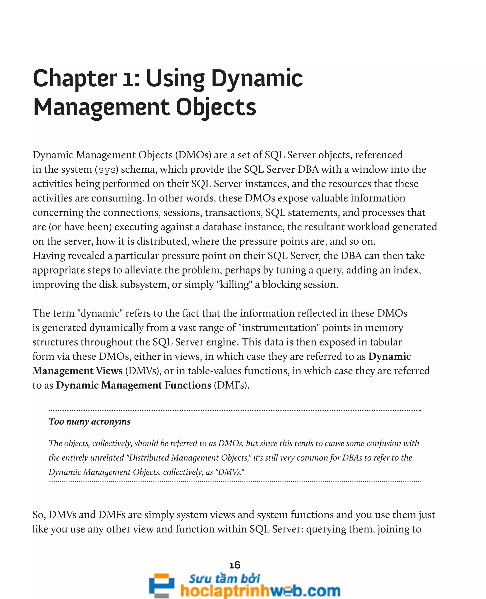 Chapter 1: Using Dynamic 
Management Objects 
Dynamic Management Objects (DMOs) are a set of SQL Server objects, referenced 
in the system (sys) schema, which provide the SQL Server DBA with a window into the 
activities being performed on their SQL Server instances, and the resources that these 
activities are consuming. In other words, these DMOs expose valuable information 
concerning the connections, sessions, transactions, SQL statements, and processes that 
are (or have been) executing against a database instance, the resultant workload generated 
on the server, how it is distributed, where the pressure points are, and so on. 
Having revealed a particular pressure point on their SQL Server, the DBA can then take 
appropriate steps to alleviate the problem, perhaps by tuning a query, adding an index, 
improving the disk subsystem, or simply "killing" a blocking session. 
The term "dynamic" refers to the fact that the information reflected in these DMOs 
is generated dynamically from a vast range of "instrumentation" points in memory 
structures throughout the SQL Server engine. This data is then exposed in tabular 
form via these DMOs, either in views, in which case they are referred to as Dynamic 
Management Views (DMVs), or in table-values functions, in which case they are referred 
to as Dynamic Management Functions (DMFs). 
Too many acronyms 
The objects, collectively, should be referred to as DMOs, but since this tends to cause some confusion with 
the entirely unrelated "Distributed Management Objects," it's still very common for DBAs to refer to the 
Dynamic Management Objects, collectively, as "DMVs." 
So, DMVs and DMFs are simply system views and system functions and you use them just 
like you use any other view and function within SQL Server: querying them, joining to 
16 
 