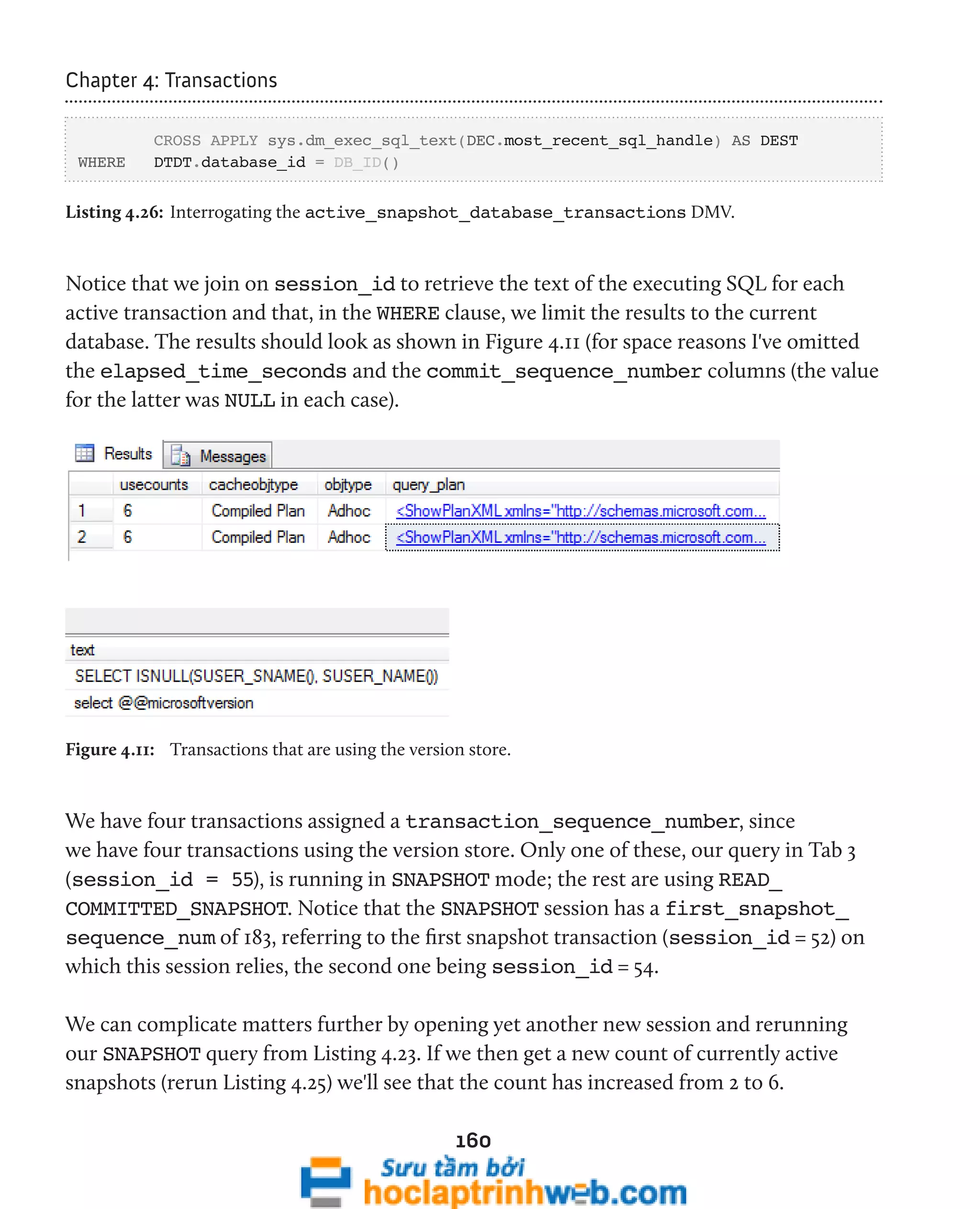160 
Chapter 4: Transactions 
CROSS APPLY sys.dm_exec_sql_text(DEC.most_recent_sql_handle) AS DEST 
WHERE DTDT.database_id = DB_ID() 
Listing 4.26: Interrogating the active_snapshot_database_transactions DMV. 
Notice that we join on session_id to retrieve the text of the executing SQL for each 
active transaction and that, in the WHERE clause, we limit the results to the current 
database. The results should look as shown in Figure 4.11 (for space reasons I've omitted 
the elapsed_time_seconds and the commit_sequence_number columns (the value 
for the latter was NULL in each case). 
Figure 4.11: Transactions that are using the version store. 
We have four transactions assigned a transaction_sequence_number, since 
we have four transactions using the version store. Only one of these, our query in Tab 3 
(session_id = 55), is running in SNAPSHOT mode; the rest are using READ_ 
COMMITTED_SNAPSHOT. Notice that the SNAPSHOT session has a first_snapshot_ 
sequence_num of 183, referring to the first snapshot transaction (session_id = 52) on 
which this session relies, the second one being session_id = 54. 
We can complicate matters further by opening yet another new session and rerunning 
our SNAPSHOT query from Listing 4.23. If we then get a new count of currently active 
snapshots (rerun Listing 4.25) we'll see that the count has increased from 2 to 6. 
 