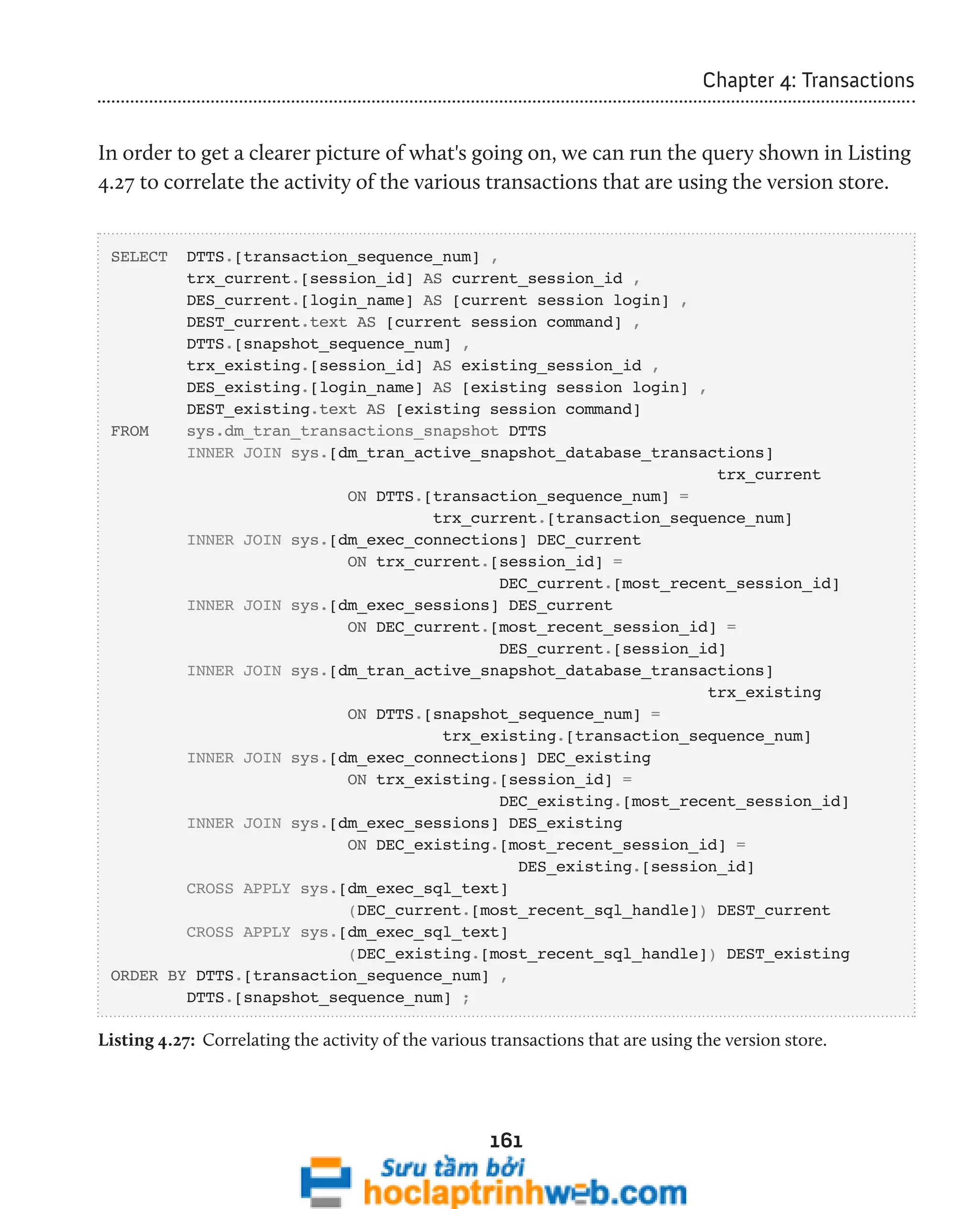 161 
Chapter 4: Transactions 
In order to get a clearer picture of what's going on, we can run the query shown in Listing 
4.27 to correlate the activity of the various transactions that are using the version store. 
SELECT DTTS.[transaction_sequence_num] , 
trx_current.[session_id] AS current_session_id , 
DES_current.[login_name] AS [current session login] , 
DEST_current.text AS [current session command] , 
DTTS.[snapshot_sequence_num] , 
trx_existing.[session_id] AS existing_session_id , 
DES_existing.[login_name] AS [existing session login] , 
DEST_existing.text AS [existing session command] 
FROM sys.dm_tran_transactions_snapshot DTTS 
INNER JOIN sys.[dm_tran_active_snapshot_database_transactions] 
trx_current 
ON DTTS.[transaction_sequence_num] = 
trx_current.[transaction_sequence_num] 
INNER JOIN sys.[dm_exec_connections] DEC_current 
ON trx_current.[session_id] = 
DEC_current.[most_recent_session_id] 
INNER JOIN sys.[dm_exec_sessions] DES_current 
ON DEC_current.[most_recent_session_id] = 
DES_current.[session_id] 
INNER JOIN sys.[dm_tran_active_snapshot_database_transactions] 
trx_existing 
ON DTTS.[snapshot_sequence_num] = 
trx_existing.[transaction_sequence_num] 
INNER JOIN sys.[dm_exec_connections] DEC_existing 
ON trx_existing.[session_id] = 
DEC_existing.[most_recent_session_id] 
INNER JOIN sys.[dm_exec_sessions] DES_existing 
ON DEC_existing.[most_recent_session_id] = 
DES_existing.[session_id] 
CROSS APPLY sys.[dm_exec_sql_text] 
(DEC_current.[most_recent_sql_handle]) DEST_current 
CROSS APPLY sys.[dm_exec_sql_text] 
(DEC_existing.[most_recent_sql_handle]) DEST_existing 
ORDER BY DTTS.[transaction_sequence_num] , 
DTTS.[snapshot_sequence_num] ; 
Listing 4.27: Correlating the activity of the various transactions that are using the version store. 
 