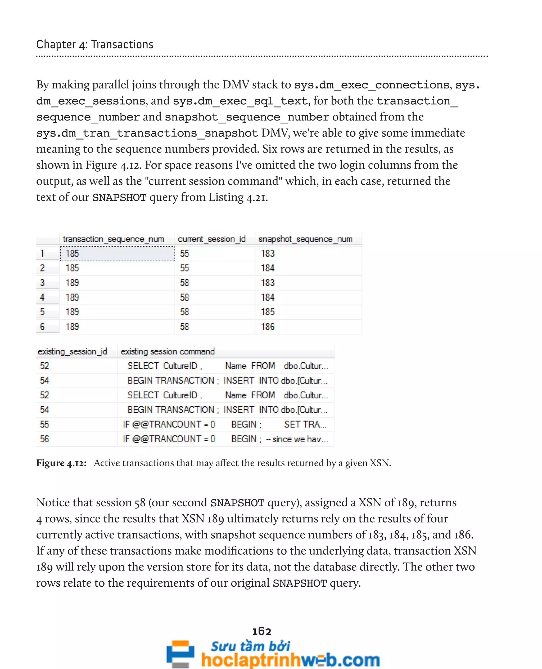 162 
Chapter 4: Transactions 
By making parallel joins through the DMV stack to sys.dm_exec_connections, sys. 
dm_exec_sessions, and sys.dm_exec_sql_text, for both the transaction_ 
sequence_number and snapshot_sequence_number obtained from the 
sys.dm_tran_transactions_snapshot DMV, we're able to give some immediate 
meaning to the sequence numbers provided. Six rows are returned in the results, as 
shown in Figure 4.12. For space reasons I've omitted the two login columns from the 
output, as well as the "current session command" which, in each case, returned the 
text of our SNAPSHOT query from Listing 4.21. 
Figure 4.12: Active transactions that may affect the results returned by a given XSN. 
Notice that session 58 (our second SNAPSHOT query), assigned a XSN of 189, returns 
4 rows, since the results that XSN 189 ultimately returns rely on the results of four 
currently active transactions, with snapshot sequence numbers of 183, 184, 185, and 186. 
If any of these transactions make modifications to the underlying data, transaction XSN 
189 will rely upon the version store for its data, not the database directly. The other two 
rows relate to the requirements of our original SNAPSHOT query. 
 