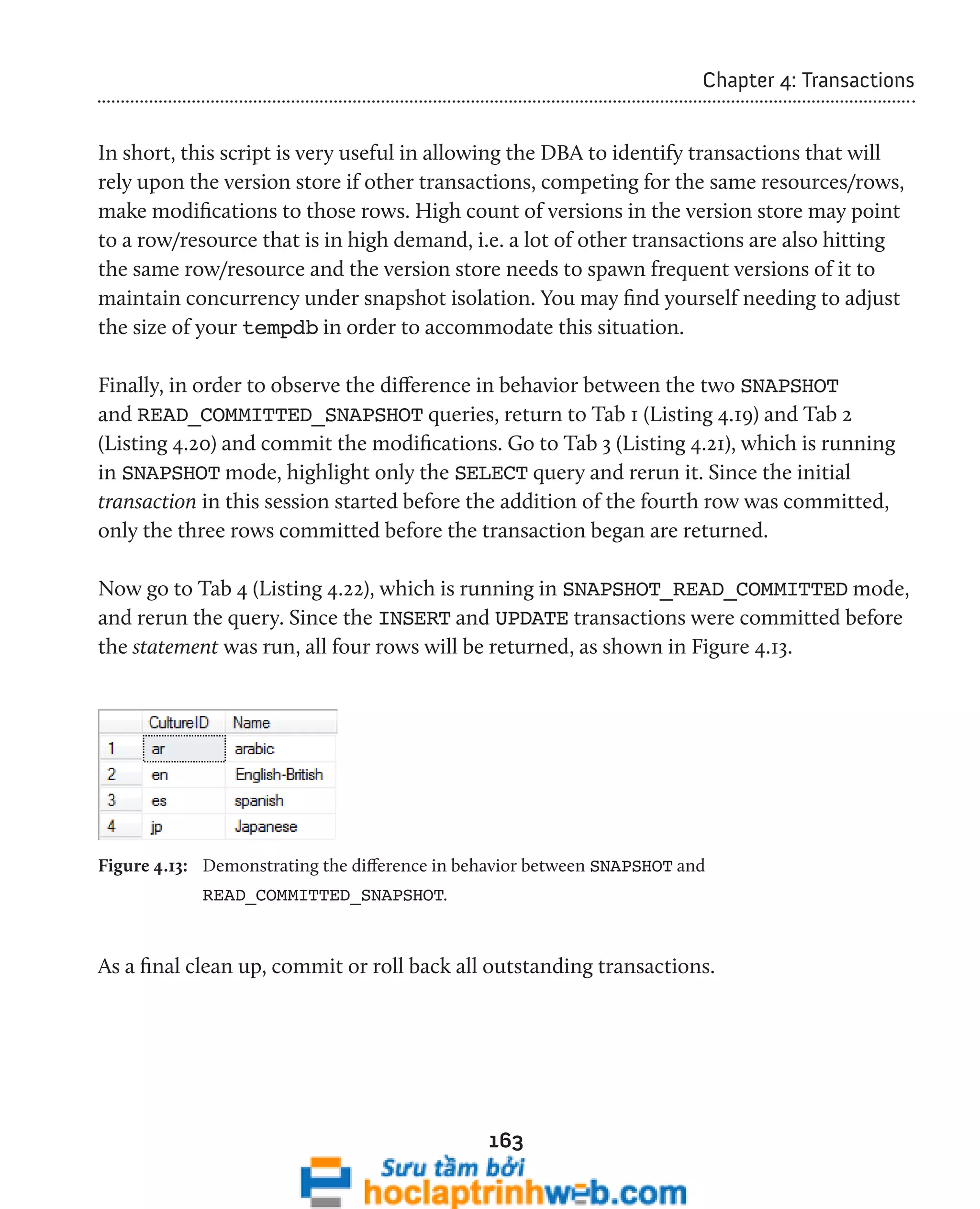 163 
Chapter 4: Transactions 
In short, this script is very useful in allowing the DBA to identify transactions that will 
rely upon the version store if other transactions, competing for the same resources/rows, 
make modifications to those rows. High count of versions in the version store may point 
to a row/resource that is in high demand, i.e. a lot of other transactions are also hitting 
the same row/resource and the version store needs to spawn frequent versions of it to 
maintain concurrency under snapshot isolation. You may find yourself needing to adjust 
the size of your tempdb in order to accommodate this situation. 
Finally, in order to observe the difference in behavior between the two SNAPSHOT 
and READ_COMMITTED_SNAPSHOT queries, return to Tab 1 (Listing 4.19) and Tab 2 
(Listing 4.20) and commit the modifications. Go to Tab 3 (Listing 4.21), which is running 
in SNAPSHOT mode, highlight only the SELECT query and rerun it. Since the initial 
transaction in this session started before the addition of the fourth row was committed, 
only the three rows committed before the transaction began are returned. 
Now go to Tab 4 (Listing 4.22), which is running in SNAPSHOT_READ_COMMITTED mode, 
and rerun the query. Since the INSERT and UPDATE transactions were committed before 
the statement was run, all four rows will be returned, as shown in Figure 4.13. 
Figure 4.13: Demonstrating the difference in behavior between SNAPSHOT and 
READ_COMMITTED_SNAPSHOT. 
As a final clean up, commit or roll back all outstanding transactions. 
 