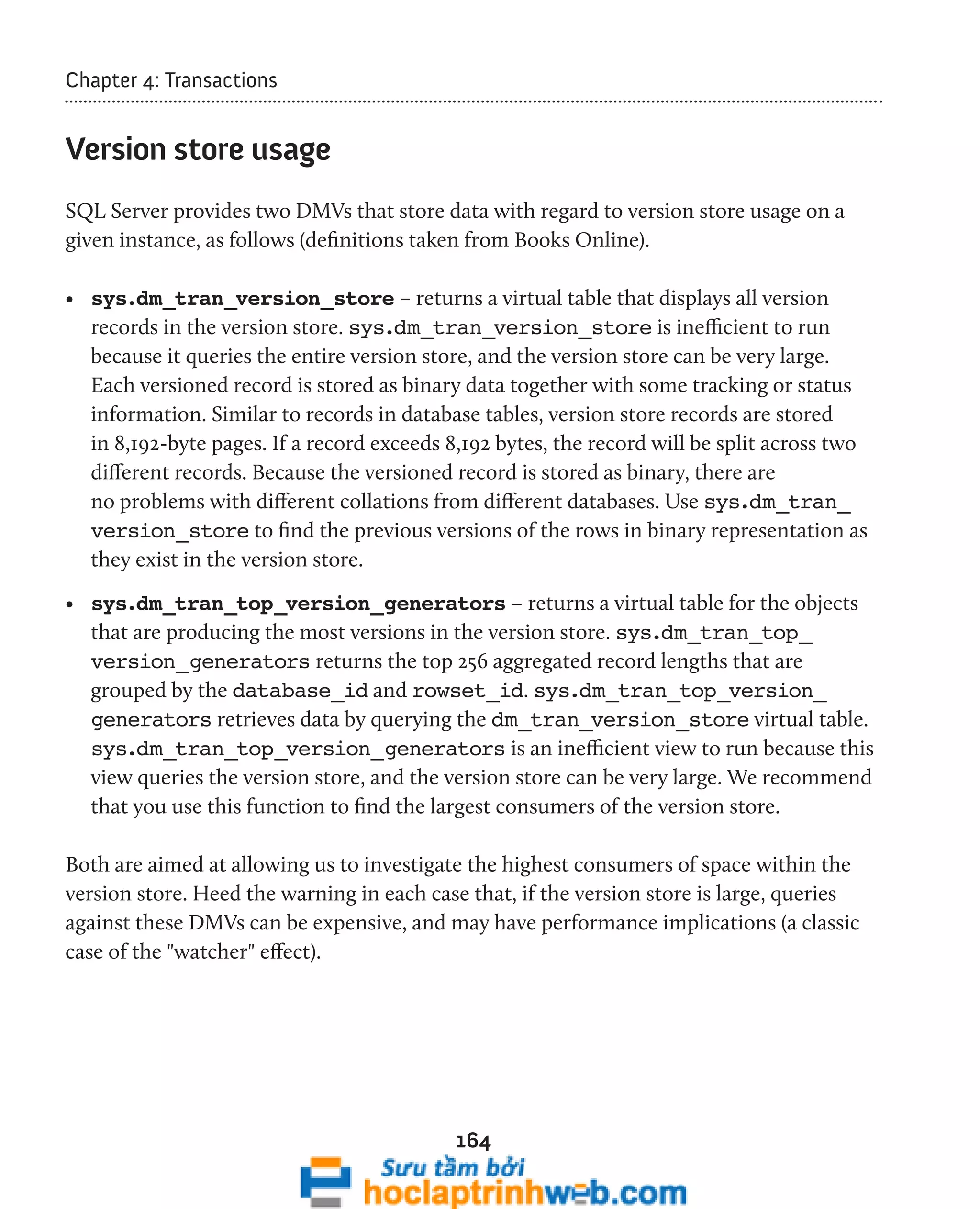 164 
Chapter 4: Transactions 
Version store usage 
SQL Server provides two DMVs that store data with regard to version store usage on a 
given instance, as follows (definitions taken from Books Online). 
• sys.dm_tran_version_store – returns a virtual table that displays all version 
records in the version store. sys.dm_tran_version_store is inefficient to run 
because it queries the entire version store, and the version store can be very large. 
Each versioned record is stored as binary data together with some tracking or status 
information. Similar to records in database tables, version store records are stored 
in 8,192-byte pages. If a record exceeds 8,192 bytes, the record will be split across two 
different records. Because the versioned record is stored as binary, there are 
no problems with different collations from different databases. Use sys.dm_tran_ 
version_store to find the previous versions of the rows in binary representation as 
they exist in the version store. 
• sys.dm_tran_top_version_generators – returns a virtual table for the objects 
that are producing the most versions in the version store. sys.dm_tran_top_ 
version_generators returns the top 256 aggregated record lengths that are 
grouped by the database_id and rowset_id. sys.dm_tran_top_version_ 
generators retrieves data by querying the dm_tran_version_store virtual table. 
sys.dm_tran_top_version_generators is an inefficient view to run because this 
view queries the version store, and the version store can be very large. We recommend 
that you use this function to find the largest consumers of the version store. 
Both are aimed at allowing us to investigate the highest consumers of space within the 
version store. Heed the warning in each case that, if the version store is large, queries 
against these DMVs can be expensive, and may have performance implications (a classic 
case of the "watcher" effect). 
 