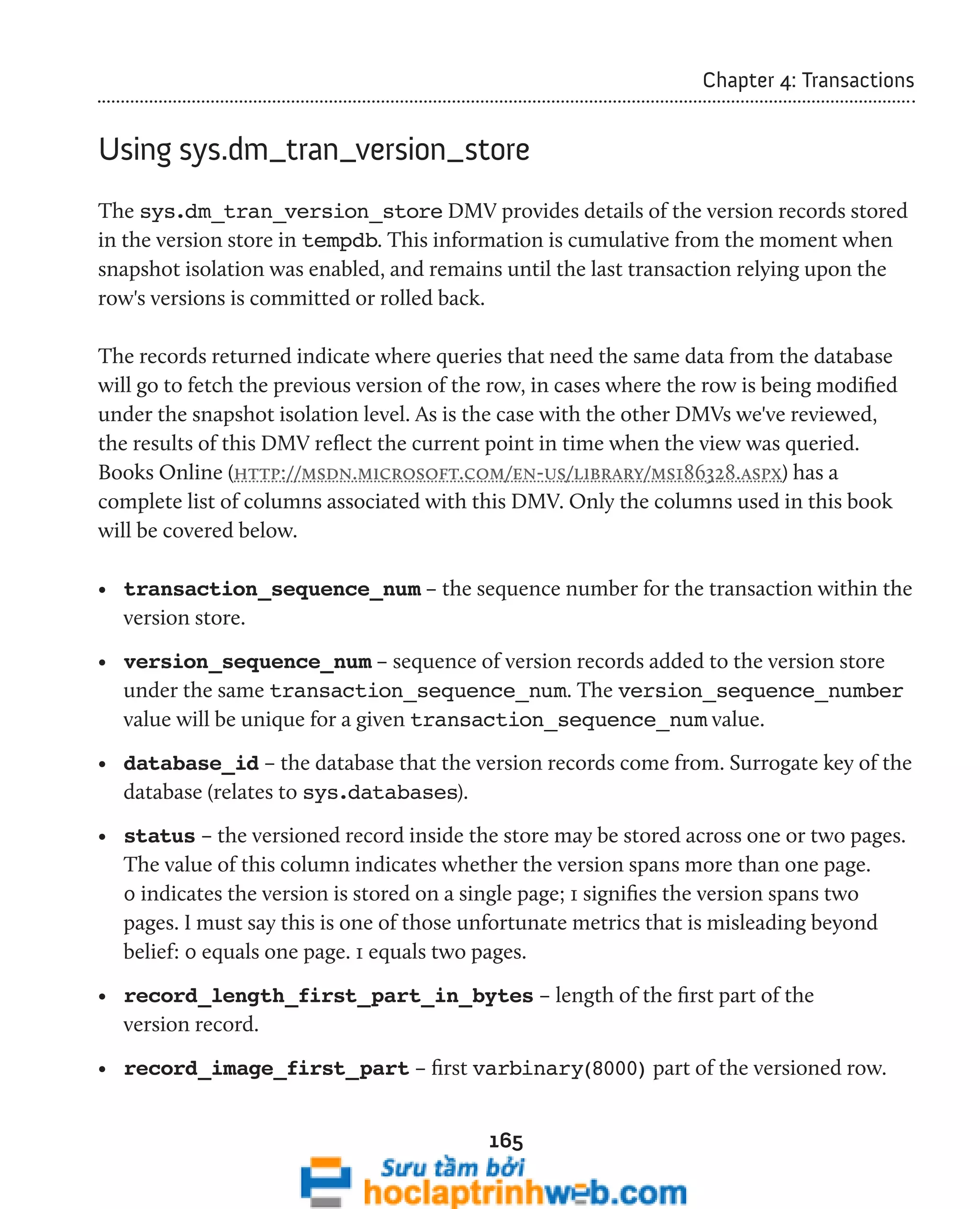 165 
Chapter 4: Transactions 
Using sys.dm_tran_version_store 
The sys.dm_tran_version_store DMV provides details of the version records stored 
in the version store in tempdb. This information is cumulative from the moment when 
snapshot isolation was enabled, and remains until the last transaction relying upon the 
row's versions is committed or rolled back. 
The records returned indicate where queries that need the same data from the database 
will go to fetch the previous version of the row, in cases where the row is being modified 
under the snapshot isolation level. As is the case with the other DMVs we've reviewed, 
the results of this DMV reflect the current point in time when the view was queried. 
Books Online (http://msdn.microsoft.com/en-us/library/ms186328.aspx) has a 
complete list of columns associated with this DMV. Only the columns used in this book 
will be covered below. 
• transaction_sequence_num – the sequence number for the transaction within the 
version store. 
• version_sequence_num – sequence of version records added to the version store 
under the same transaction_sequence_num. The version_sequence_number 
value will be unique for a given transaction_sequence_num value. 
• database_id – the database that the version records come from. Surrogate key of the 
database (relates to sys.databases). 
• status – the versioned record inside the store may be stored across one or two pages. 
The value of this column indicates whether the version spans more than one page. 
0 indicates the version is stored on a single page; 1 signifies the version spans two 
pages. I must say this is one of those unfortunate metrics that is misleading beyond 
belief: 0 equals one page. 1 equals two pages. 
• record_length_first_part_in_bytes – length of the first part of the 
version record. 
• record_image_first_part – first varbinary(8000) part of the versioned row. 
 
