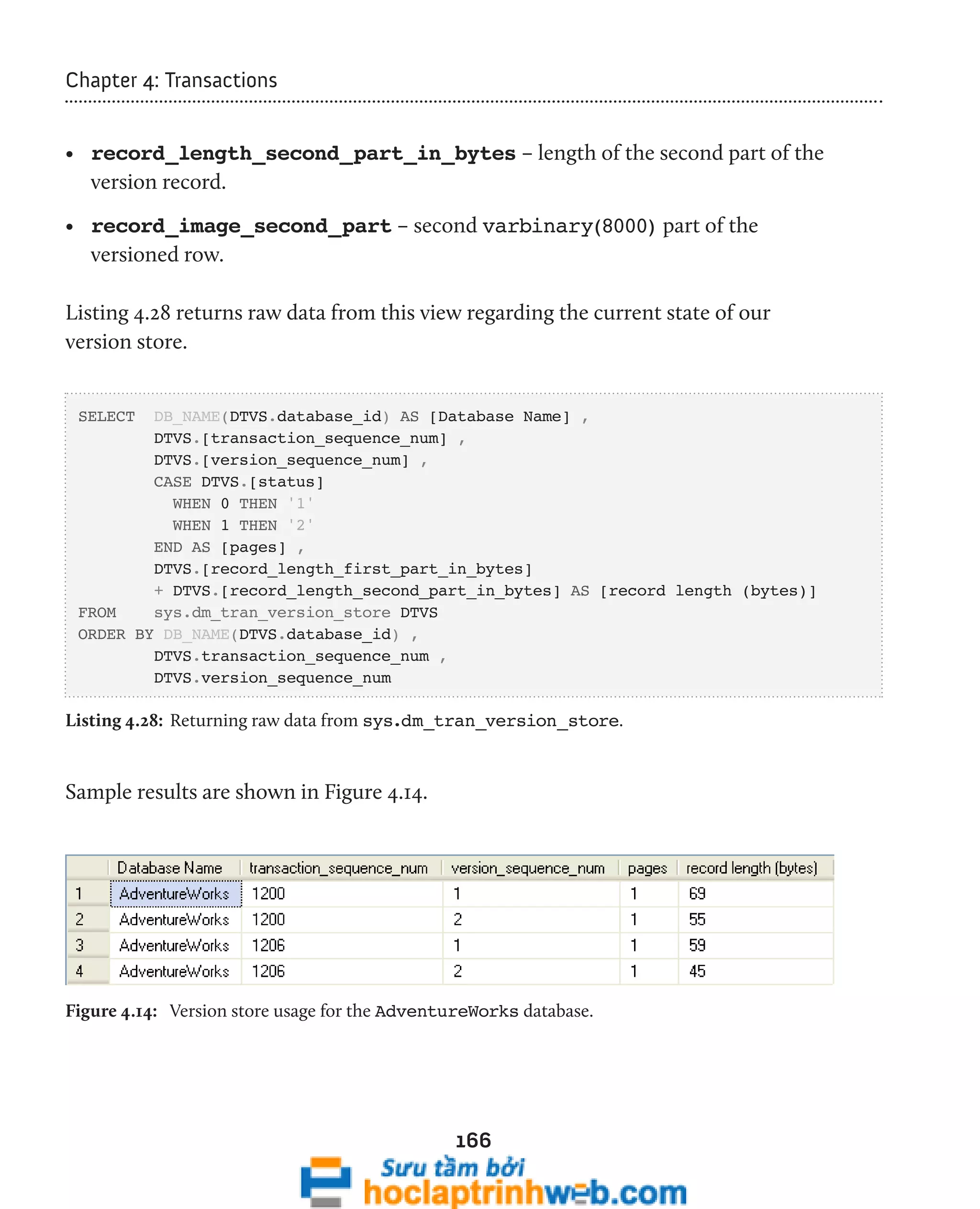166 
Chapter 4: Transactions 
• record_length_second_part_in_bytes – length of the second part of the 
version record. 
• record_image_second_part – second varbinary(8000) part of the 
versioned row. 
Listing 4.28 returns raw data from this view regarding the current state of our 
version store. 
SELECT DB_NAME(DTVS.database_id) AS [Database Name] , 
DTVS.[transaction_sequence_num] , 
DTVS.[version_sequence_num] , 
CASE DTVS.[status] 
WHEN 0 THEN '1' 
WHEN 1 THEN '2' 
END AS [pages] , 
DTVS.[record_length_first_part_in_bytes] 
+ DTVS.[record_length_second_part_in_bytes] AS [record length (bytes)] 
FROM sys.dm_tran_version_store DTVS 
ORDER BY DB_NAME(DTVS.database_id) , 
DTVS.transaction_sequence_num , 
DTVS.version_sequence_num 
Listing 4.28: Returning raw data from sys.dm_tran_version_store. 
Sample results are shown in Figure 4.14. 
Figure 4.14: Version store usage for the AdventureWorks database. 
 