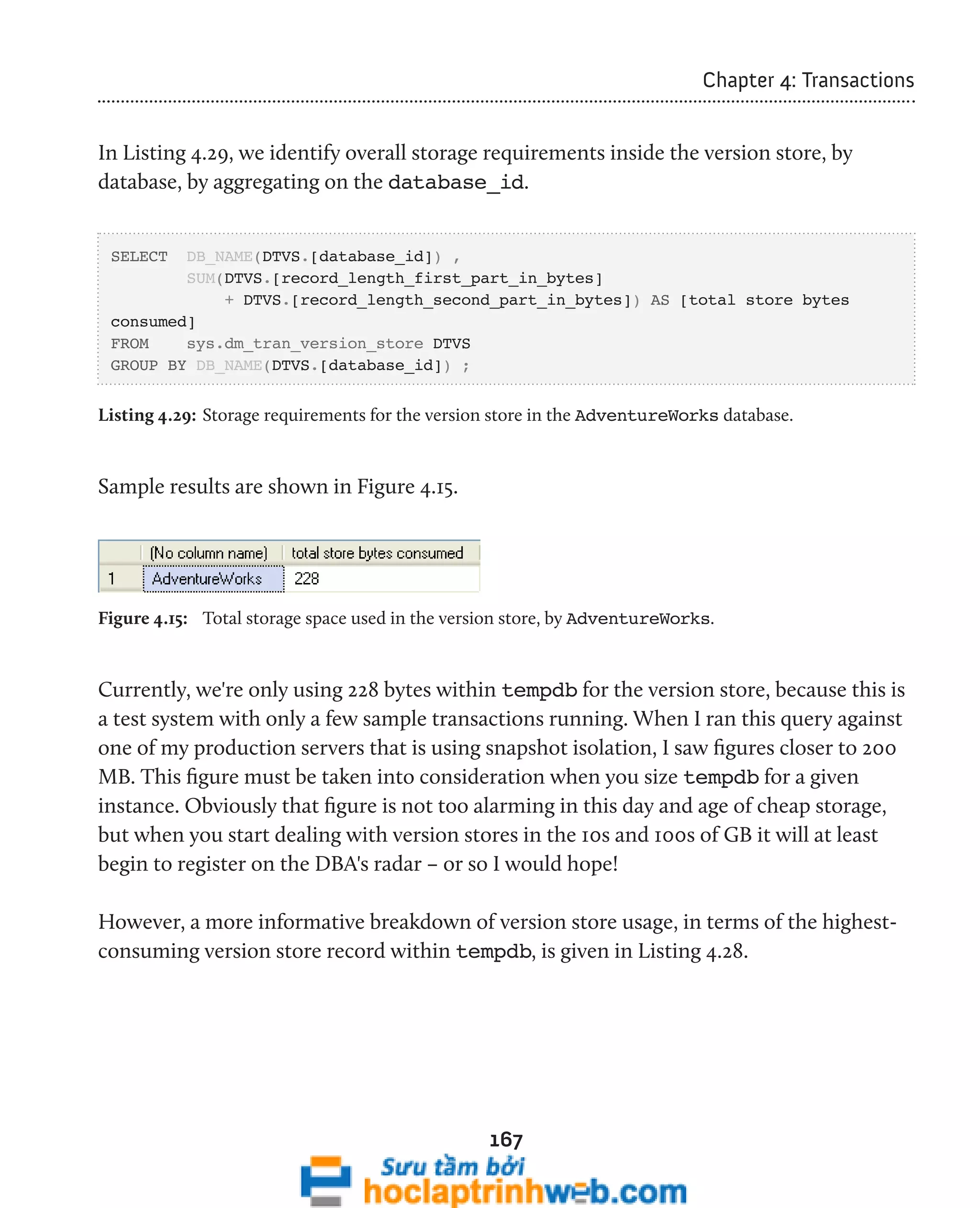 167 
Chapter 4: Transactions 
In Listing 4.29, we identify overall storage requirements inside the version store, by 
database, by aggregating on the database_id. 
SELECT DB_NAME(DTVS.[database_id]) , 
SUM(DTVS.[record_length_first_part_in_bytes] 
+ DTVS.[record_length_second_part_in_bytes]) AS [total store bytes 
consumed] 
FROM sys.dm_tran_version_store DTVS 
GROUP BY DB_NAME(DTVS.[database_id]) ; 
Listing 4.29: Storage requirements for the version store in the AdventureWorks database. 
Sample results are shown in Figure 4.15. 
Figure 4.15: Total storage space used in the version store, by AdventureWorks. 
Currently, we're only using 228 bytes within tempdb for the version store, because this is 
a test system with only a few sample transactions running. When I ran this query against 
one of my production servers that is using snapshot isolation, I saw figures closer to 200 
MB. This figure must be taken into consideration when you size tempdb for a given 
instance. Obviously that figure is not too alarming in this day and age of cheap storage, 
but when you start dealing with version stores in the 10s and 100s of GB it will at least 
begin to register on the DBA's radar – or so I would hope! 
However, a more informative breakdown of version store usage, in terms of the highest-consuming 
version store record within tempdb, is given in Listing 4.28. 
 