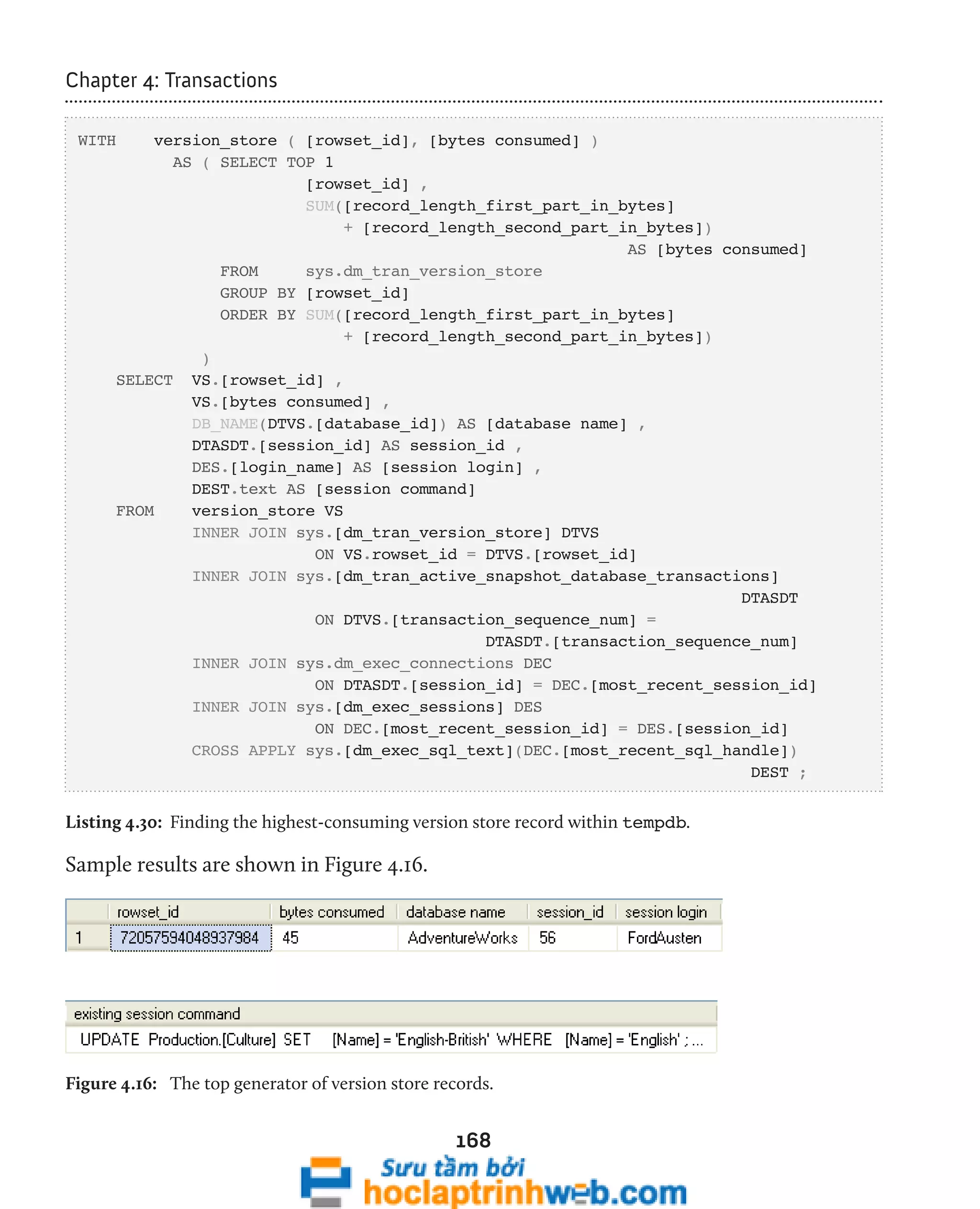 168 
Chapter 4: Transactions 
WITH version_store ( [rowset_id], [bytes consumed] ) 
AS ( SELECT TOP 1 
[rowset_id] , 
SUM([record_length_first_part_in_bytes] 
+ [record_length_second_part_in_bytes]) 
AS [bytes consumed] 
FROM sys.dm_tran_version_store 
GROUP BY [rowset_id] 
ORDER BY SUM([record_length_first_part_in_bytes] 
+ [record_length_second_part_in_bytes]) 
) 
SELECT VS.[rowset_id] , 
VS.[bytes consumed] , 
DB_NAME(DTVS.[database_id]) AS [database name] , 
DTASDT.[session_id] AS session_id , 
DES.[login_name] AS [session login] , 
DEST.text AS [session command] 
FROM version_store VS 
INNER JOIN sys.[dm_tran_version_store] DTVS 
ON VS.rowset_id = DTVS.[rowset_id] 
INNER JOIN sys.[dm_tran_active_snapshot_database_transactions] 
DTASDT 
ON DTVS.[transaction_sequence_num] = 
DTASDT.[transaction_sequence_num] 
INNER JOIN sys.dm_exec_connections DEC 
ON DTASDT.[session_id] = DEC.[most_recent_session_id] 
INNER JOIN sys.[dm_exec_sessions] DES 
ON DEC.[most_recent_session_id] = DES.[session_id] 
CROSS APPLY sys.[dm_exec_sql_text](DEC.[most_recent_sql_handle]) 
DEST ; 
Listing 4.30: Finding the highest-consuming version store record within tempdb. 
Sample results are shown in Figure 4.16. 
Figure 4.16: The top generator of version store records. 
 
