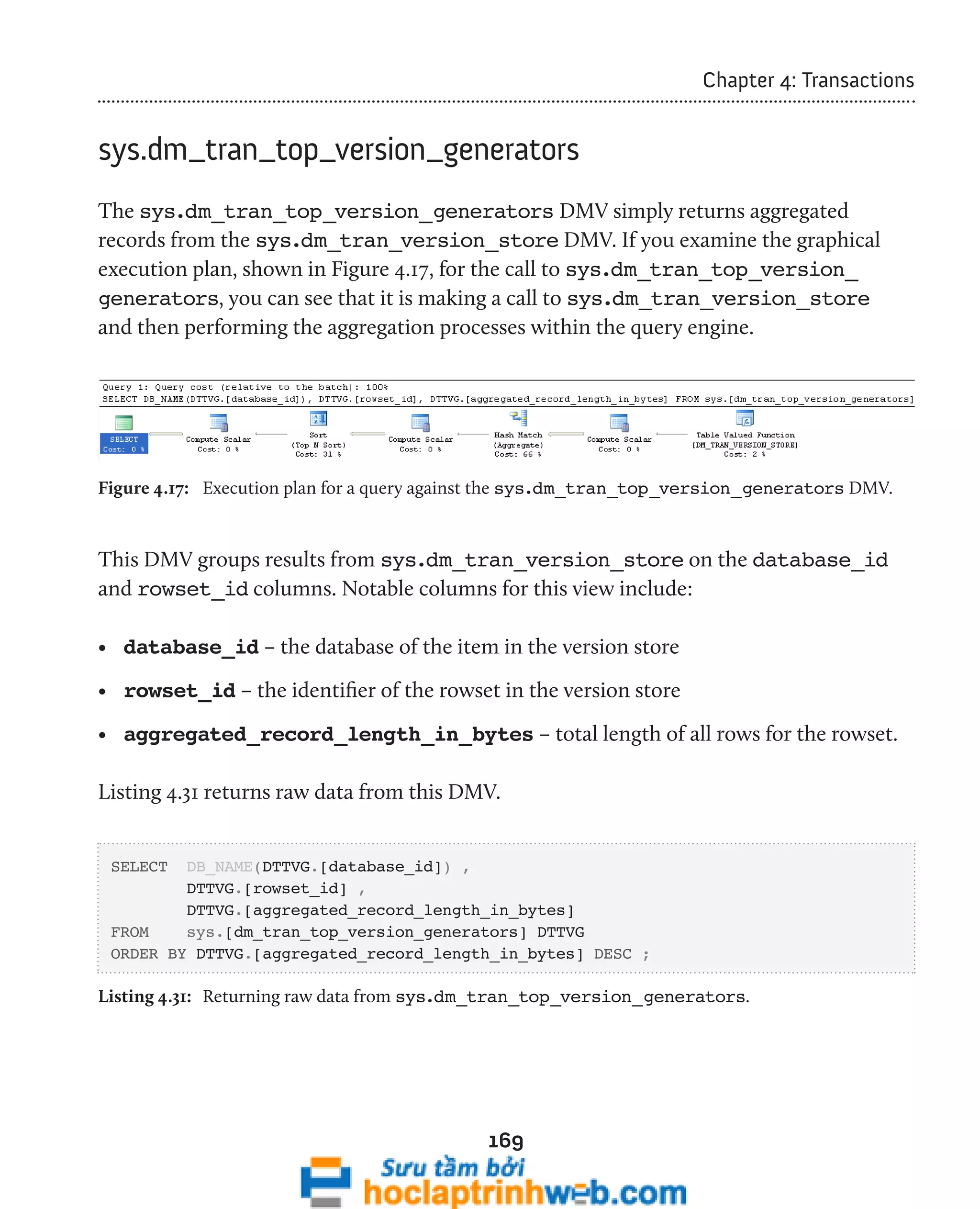 169 
Chapter 4: Transactions 
sys.dm_tran_top_version_generators 
The sys.dm_tran_top_version_generators DMV simply returns aggregated 
records from the sys.dm_tran_version_store DMV. If you examine the graphical 
execution plan, shown in Figure 4.17, for the call to sys.dm_tran_top_version_ 
generators, you can see that it is making a call to sys.dm_tran_version_store 
and then performing the aggregation processes within the query engine. 
Figure 4.17: Execution plan for a query against the sys.dm_tran_top_version_generators DMV. 
This DMV groups results from sys.dm_tran_version_store on the database_id 
and rowset_id columns. Notable columns for this view include: 
• database_id – the database of the item in the version store 
• rowset_id – the identifier of the rowset in the version store 
• aggregated_record_length_in_bytes – total length of all rows for the rowset. 
Listing 4.31 returns raw data from this DMV. 
SELECT DB_NAME(DTTVG.[database_id]) , 
DTTVG.[rowset_id] , 
DTTVG.[aggregated_record_length_in_bytes] 
FROM sys.[dm_tran_top_version_generators] DTTVG 
ORDER BY DTTVG.[aggregated_record_length_in_bytes] DESC ; 
Listing 4.31: Returning raw data from sys.dm_tran_top_version_generators. 
 
