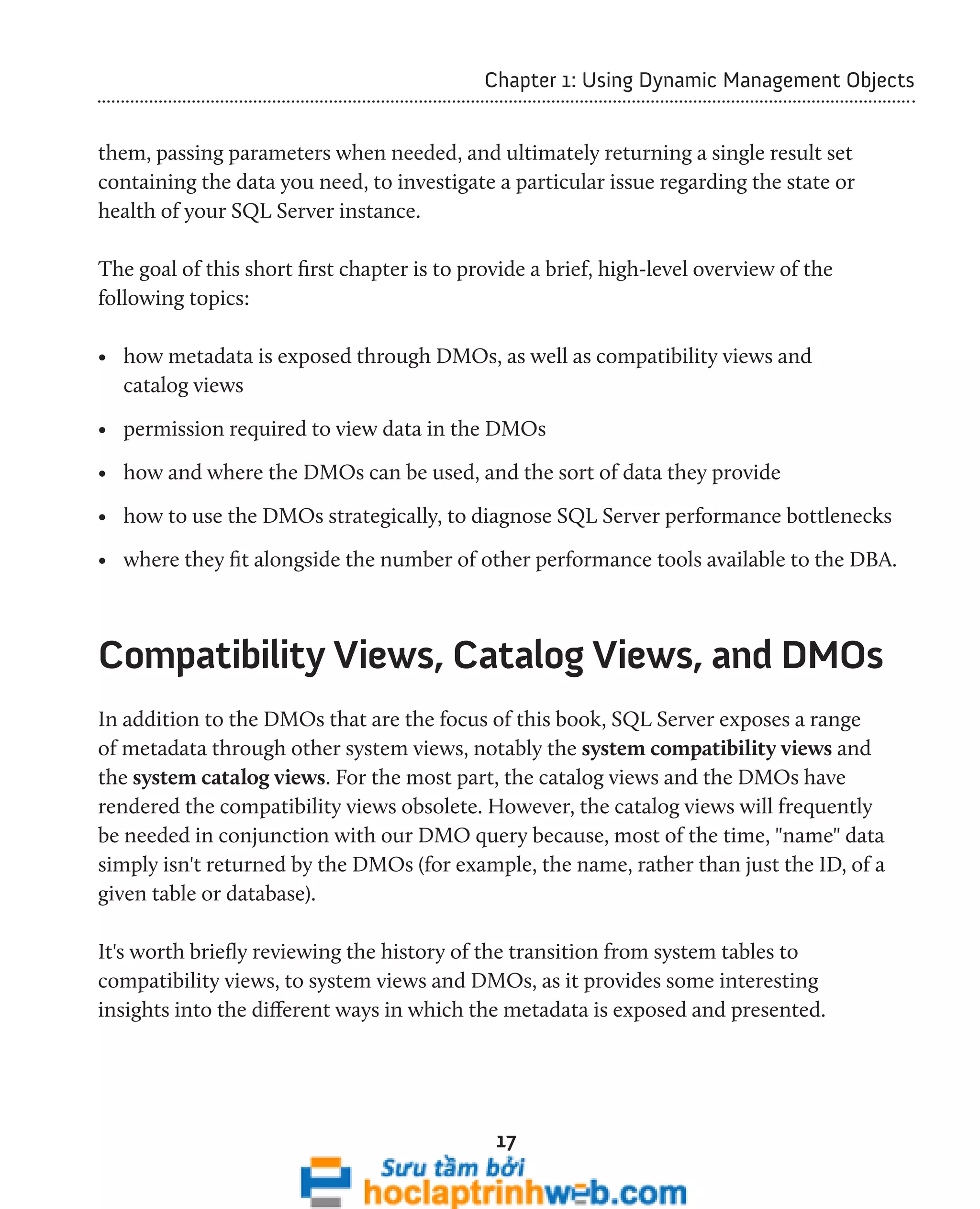 Chapter 1: Using Dynamic Management Objects 
them, passing parameters when needed, and ultimately returning a single result set 
containing the data you need, to investigate a particular issue regarding the state or 
health of your SQL Server instance. 
The goal of this short first chapter is to provide a brief, high-level overview of the 
following topics: 
• how metadata is exposed through DMOs, as well as compatibility views and 
catalog views 
• permission required to view data in the DMOs 
• how and where the DMOs can be used, and the sort of data they provide 
• how to use the DMOs strategically, to diagnose SQL Server performance bottlenecks 
• where they fit alongside the number of other performance tools available to the DBA. 
Compatibility Views, Catalog Views, and DMOs 
In addition to the DMOs that are the focus of this book, SQL Server exposes a range 
of metadata through other system views, notably the system compatibility views and 
the system catalog views. For the most part, the catalog views and the DMOs have 
rendered the compatibility views obsolete. However, the catalog views will frequently 
be needed in conjunction with our DMO query because, most of the time, "name" data 
simply isn't returned by the DMOs (for example, the name, rather than just the ID, of a 
given table or database). 
It's worth briefly reviewing the history of the transition from system tables to 
compatibility views, to system views and DMOs, as it provides some interesting 
insights into the different ways in which the metadata is exposed and presented. 
17 
 