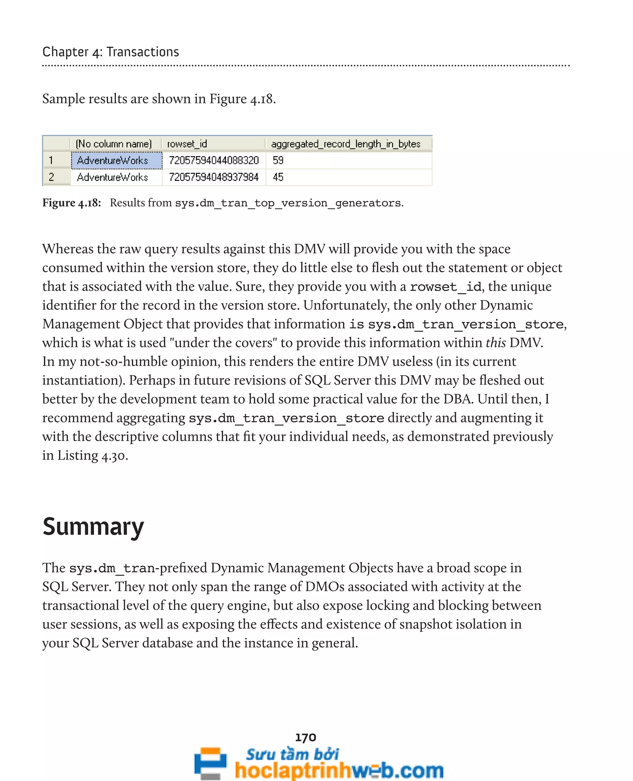 170 
Chapter 4: Transactions 
Sample results are shown in Figure 4.18. 
Figure 4.18: Results from sys.dm_tran_top_version_generators. 
Whereas the raw query results against this DMV will provide you with the space 
consumed within the version store, they do little else to flesh out the statement or object 
that is associated with the value. Sure, they provide you with a rowset_id, the unique 
identifier for the record in the version store. Unfortunately, the only other Dynamic 
Management Object that provides that information is sys.dm_tran_version_store, 
which is what is used "under the covers" to provide this information within this DMV. 
In my not-so-humble opinion, this renders the entire DMV useless (in its current 
instantiation). Perhaps in future revisions of SQL Server this DMV may be fleshed out 
better by the development team to hold some practical value for the DBA. Until then, I 
recommend aggregating sys.dm_tran_version_store directly and augmenting it 
with the descriptive columns that fit your individual needs, as demonstrated previously 
in Listing 4.30. 
Summary 
The sys.dm_tran-prefixed Dynamic Management Objects have a broad scope in 
SQL Server. They not only span the range of DMOs associated with activity at the 
transactional level of the query engine, but also expose locking and blocking between 
user sessions, as well as exposing the effects and existence of snapshot isolation in 
your SQL Server database and the instance in general. 
 