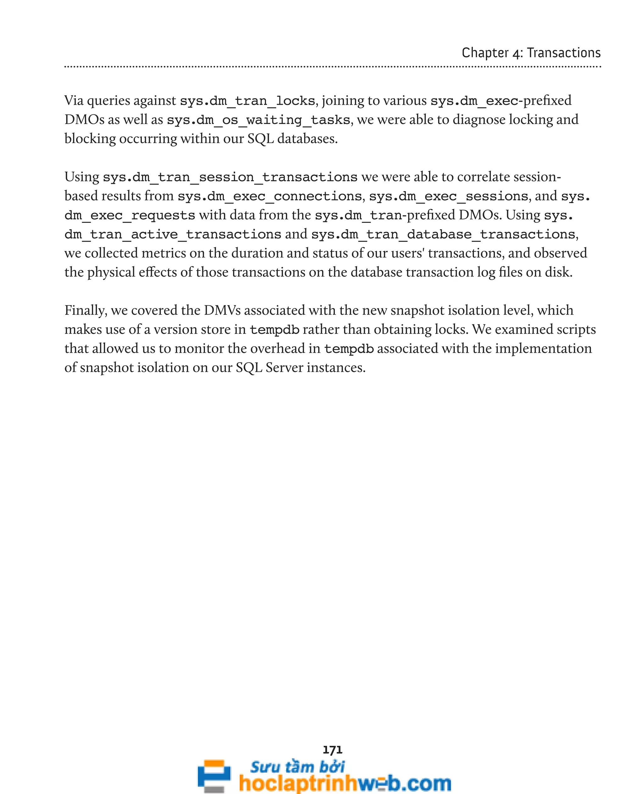 171 
Chapter 4: Transactions 
Via queries against sys.dm_tran_locks, joining to various sys.dm_exec-prefixed 
DMOs as well as sys.dm_os_waiting_tasks, we were able to diagnose locking and 
blocking occurring within our SQL databases. 
Using sys.dm_tran_session_transactions we were able to correlate session-based 
results from sys.dm_exec_connections, sys.dm_exec_sessions, and sys. 
dm_exec_requests with data from the sys.dm_tran-prefixed DMOs. Using sys. 
dm_tran_active_transactions and sys.dm_tran_database_transactions, 
we collected metrics on the duration and status of our users' transactions, and observed 
the physical effects of those transactions on the database transaction log files on disk. 
Finally, we covered the DMVs associated with the new snapshot isolation level, which 
makes use of a version store in tempdb rather than obtaining locks. We examined scripts 
that allowed us to monitor the overhead in tempdb associated with the implementation 
of snapshot isolation on our SQL Server instances. 
 