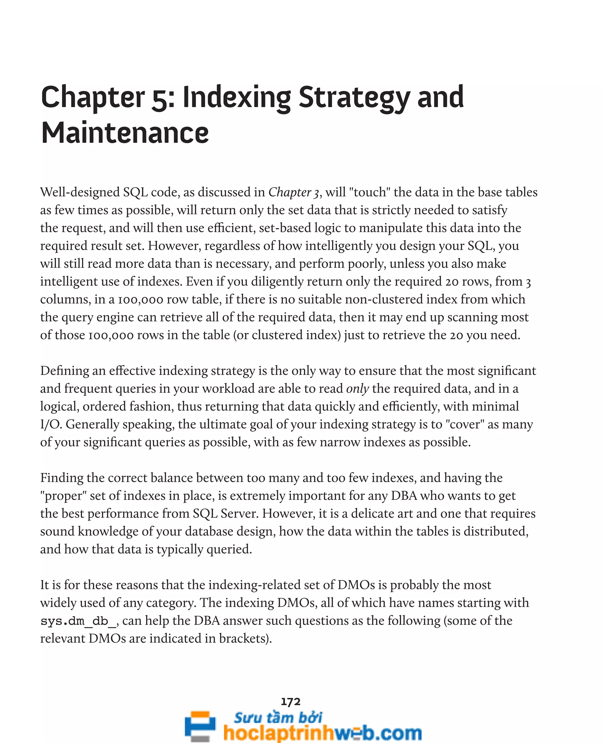 Chapter 5: Indexing Strategy and 
Maintenance 
Well-designed SQL code, as discussed in Chapter 3, will "touch" the data in the base tables 
as few times as possible, will return only the set data that is strictly needed to satisfy 
the request, and will then use efficient, set-based logic to manipulate this data into the 
required result set. However, regardless of how intelligently you design your SQL, you 
will still read more data than is necessary, and perform poorly, unless you also make 
intelligent use of indexes. Even if you diligently return only the required 20 rows, from 3 
columns, in a 100,000 row table, if there is no suitable non-clustered index from which 
the query engine can retrieve all of the required data, then it may end up scanning most 
of those 100,000 rows in the table (or clustered index) just to retrieve the 20 you need. 
Defining an effective indexing strategy is the only way to ensure that the most significant 
and frequent queries in your workload are able to read only the required data, and in a 
logical, ordered fashion, thus returning that data quickly and efficiently, with minimal 
I/O. Generally speaking, the ultimate goal of your indexing strategy is to "cover" as many 
of your significant queries as possible, with as few narrow indexes as possible. 
Finding the correct balance between too many and too few indexes, and having the 
"proper" set of indexes in place, is extremely important for any DBA who wants to get 
the best performance from SQL Server. However, it is a delicate art and one that requires 
sound knowledge of your database design, how the data within the tables is distributed, 
and how that data is typically queried. 
It is for these reasons that the indexing-related set of DMOs is probably the most 
widely used of any category. The indexing DMOs, all of which have names starting with 
sys.dm_db_, can help the DBA answer such questions as the following (some of the 
relevant DMOs are indicated in brackets). 
172 
 