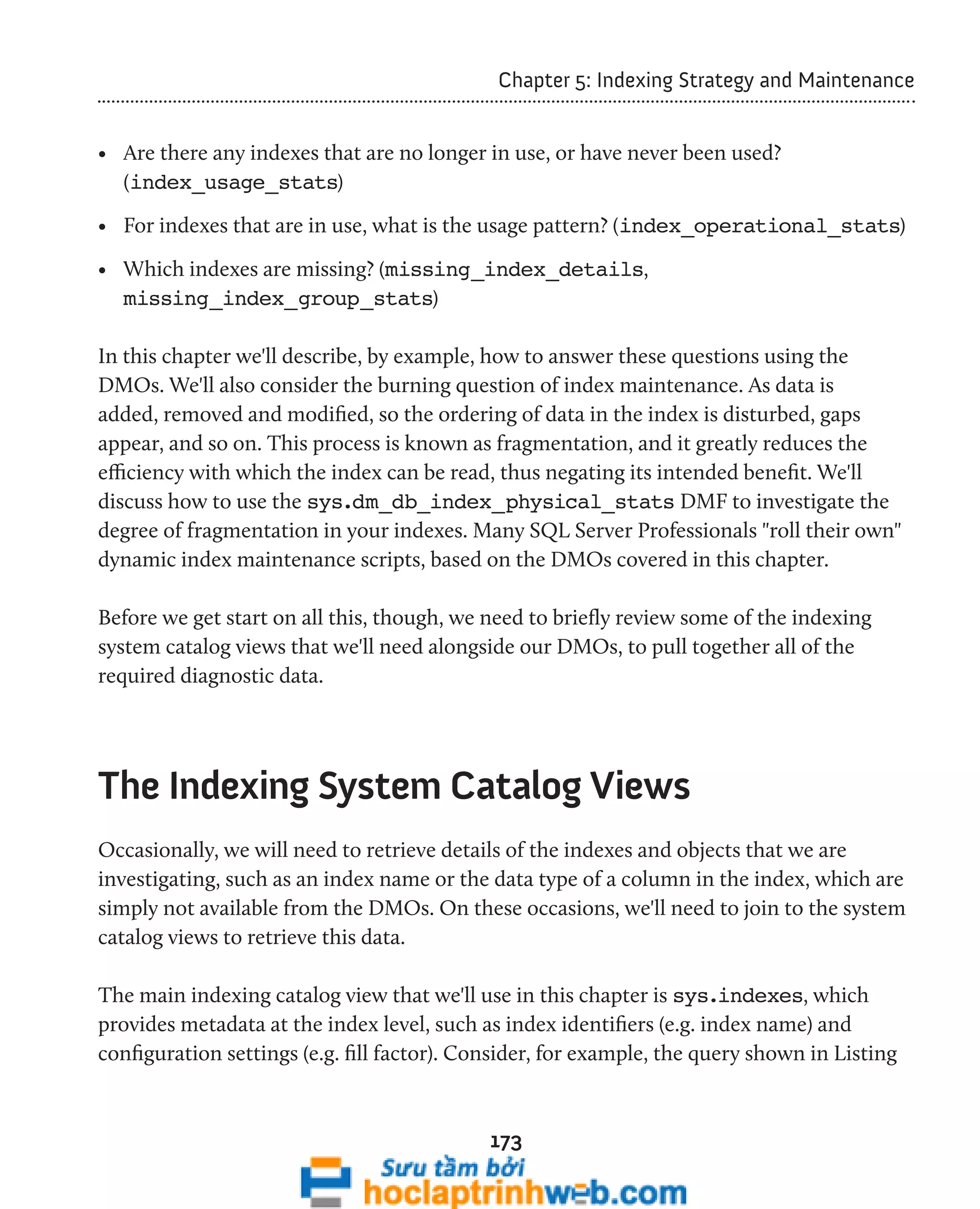 Chapter 5: Indexing Strategy and Maintenance 
• Are there any indexes that are no longer in use, or have never been used? 
(index_usage_stats) 
• For indexes that are in use, what is the usage pattern? (index_operational_stats) 
• Which indexes are missing? (missing_index_details, 
missing_index_group_stats) 
In this chapter we'll describe, by example, how to answer these questions using the 
DMOs. We'll also consider the burning question of index maintenance. As data is 
added, removed and modified, so the ordering of data in the index is disturbed, gaps 
appear, and so on. This process is known as fragmentation, and it greatly reduces the 
efficiency with which the index can be read, thus negating its intended benefit. We'll 
discuss how to use the sys.dm_db_index_physical_stats DMF to investigate the 
degree of fragmentation in your indexes. Many SQL Server Professionals "roll their own" 
dynamic index maintenance scripts, based on the DMOs covered in this chapter. 
Before we get start on all this, though, we need to briefly review some of the indexing 
system catalog views that we'll need alongside our DMOs, to pull together all of the 
required diagnostic data. 
The Indexing System Catalog Views 
Occasionally, we will need to retrieve details of the indexes and objects that we are 
investigating, such as an index name or the data type of a column in the index, which are 
simply not available from the DMOs. On these occasions, we'll need to join to the system 
catalog views to retrieve this data. 
The main indexing catalog view that we'll use in this chapter is sys.indexes, which 
provides metadata at the index level, such as index identifiers (e.g. index name) and 
configuration settings (e.g. fill factor). Consider, for example, the query shown in Listing 
173 
 