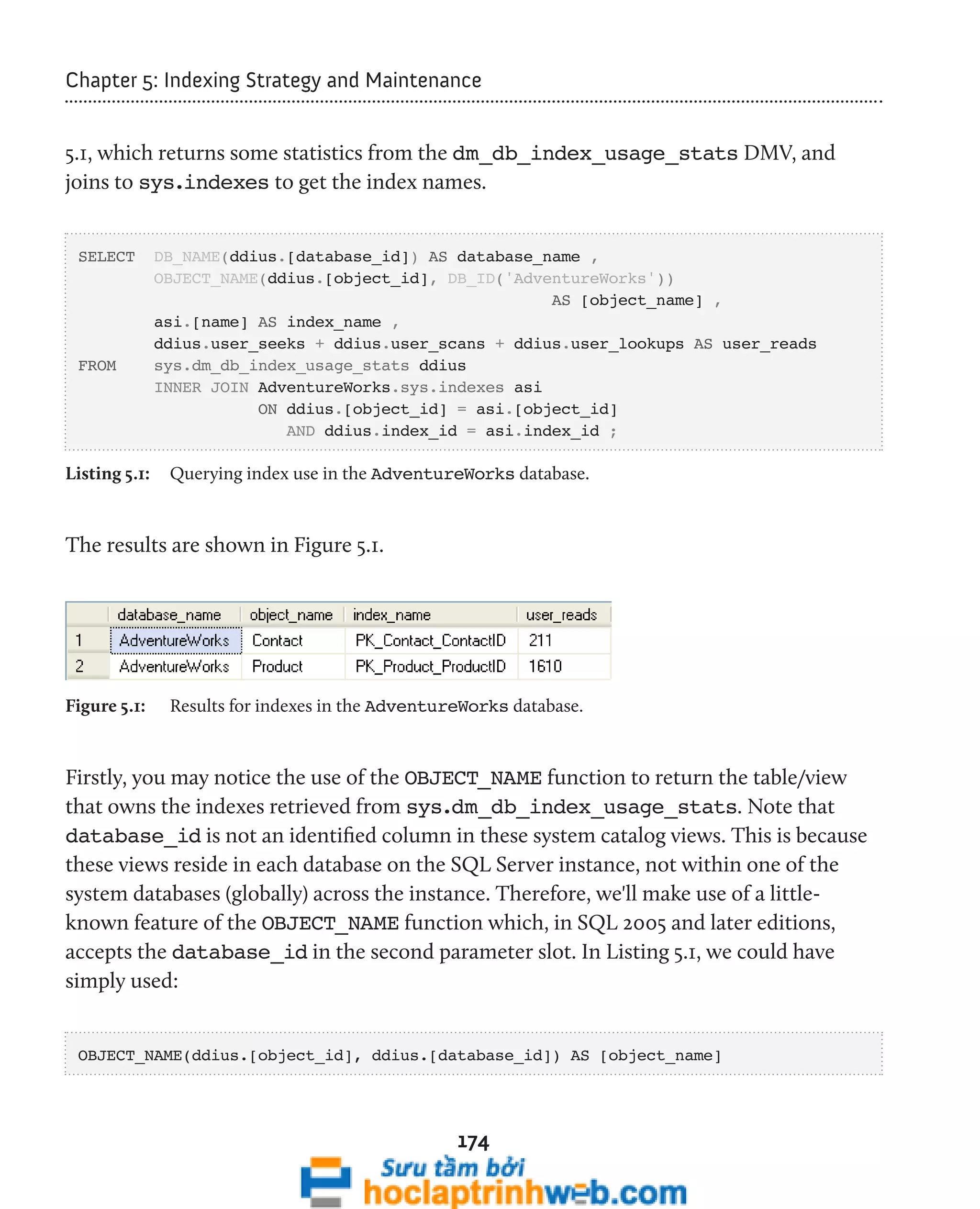 Chapter 5: Indexing Strategy and Maintenance 
5.1, which returns some statistics from the dm_db_index_usage_stats DMV, and 
joins to sys.indexes to get the index names. 
SELECT DB_NAME(ddius.[database_id]) AS database_name , 
OBJECT_NAME(ddius.[object_id], DB_ID('AdventureWorks')) 
174 
AS [object_name] , 
asi.[name] AS index_name , 
ddius.user_seeks + ddius.user_scans + ddius.user_lookups AS user_reads 
FROM sys.dm_db_index_usage_stats ddius 
INNER JOIN AdventureWorks.sys.indexes asi 
ON ddius.[object_id] = asi.[object_id] 
AND ddius.index_id = asi.index_id ; 
Listing 5.1: Querying index use in the AdventureWorks database. 
The results are shown in Figure 5.1. 
Figure 5.1: Results for indexes in the AdventureWorks database. 
Firstly, you may notice the use of the OBJECT_NAME function to return the table/view 
that owns the indexes retrieved from sys.dm_db_index_usage_stats. Note that 
database_id is not an identified column in these system catalog views. This is because 
these views reside in each database on the SQL Server instance, not within one of the 
system databases (globally) across the instance. Therefore, we'll make use of a little-known 
feature of the OBJECT_NAME function which, in SQL 2005 and later editions, 
accepts the database_id in the second parameter slot. In Listing 5.1, we could have 
simply used: 
OBJECT_NAME(ddius.[object_id], ddius.[database_id]) AS [object_name] 
 