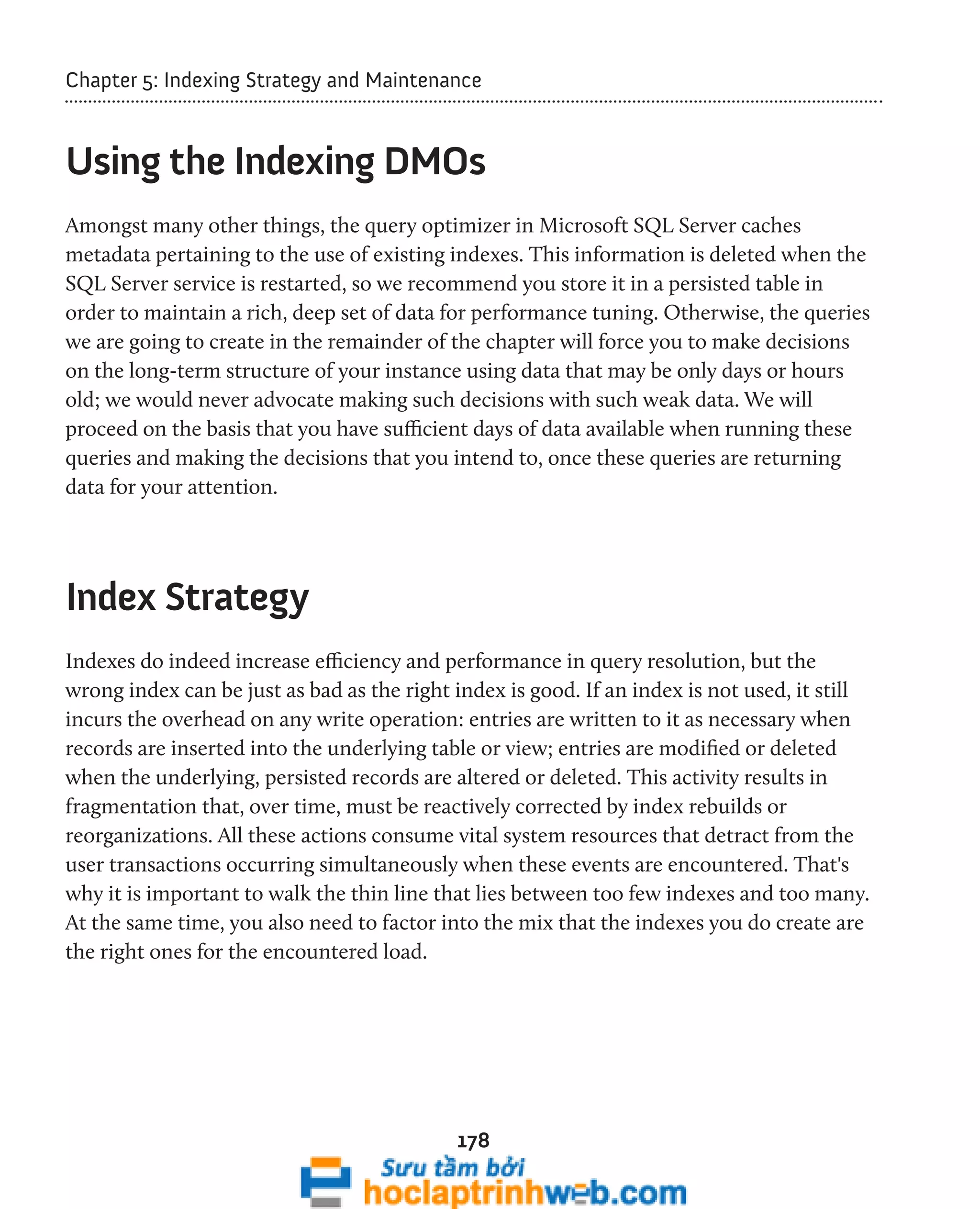 Chapter 5: Indexing Strategy and Maintenance 
Using the Indexing DMOs 
Amongst many other things, the query optimizer in Microsoft SQL Server caches 
metadata pertaining to the use of existing indexes. This information is deleted when the 
SQL Server service is restarted, so we recommend you store it in a persisted table in 
order to maintain a rich, deep set of data for performance tuning. Otherwise, the queries 
we are going to create in the remainder of the chapter will force you to make decisions 
on the long-term structure of your instance using data that may be only days or hours 
old; we would never advocate making such decisions with such weak data. We will 
proceed on the basis that you have sufficient days of data available when running these 
queries and making the decisions that you intend to, once these queries are returning 
data for your attention. 
178 
Index Strategy 
Indexes do indeed increase efficiency and performance in query resolution, but the 
wrong index can be just as bad as the right index is good. If an index is not used, it still 
incurs the overhead on any write operation: entries are written to it as necessary when 
records are inserted into the underlying table or view; entries are modified or deleted 
when the underlying, persisted records are altered or deleted. This activity results in 
fragmentation that, over time, must be reactively corrected by index rebuilds or 
reorganizations. All these actions consume vital system resources that detract from the 
user transactions occurring simultaneously when these events are encountered. That's 
why it is important to walk the thin line that lies between too few indexes and too many. 
At the same time, you also need to factor into the mix that the indexes you do create are 
the right ones for the encountered load. 
 