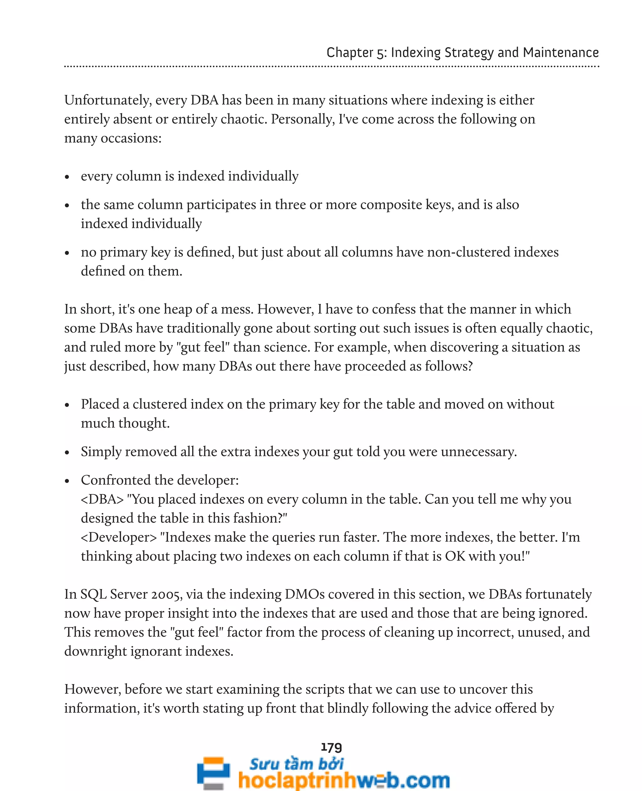 Chapter 5: Indexing Strategy and Maintenance 
Unfortunately, every DBA has been in many situations where indexing is either 
entirely absent or entirely chaotic. Personally, I've come across the following on 
many occasions: 
• every column is indexed individually 
• the same column participates in three or more composite keys, and is also 
indexed individually 
• no primary key is defined, but just about all columns have non-clustered indexes 
defined on them. 
In short, it's one heap of a mess. However, I have to confess that the manner in which 
some DBAs have traditionally gone about sorting out such issues is often equally chaotic, 
and ruled more by "gut feel" than science. For example, when discovering a situation as 
just described, how many DBAs out there have proceeded as follows? 
• Placed a clustered index on the primary key for the table and moved on without 
much thought. 
• Simply removed all the extra indexes your gut told you were unnecessary. 
• Confronted the developer: 
<DBA> "You placed indexes on every column in the table. Can you tell me why you 
designed the table in this fashion?" 
<Developer> "Indexes make the queries run faster. The more indexes, the better. I'm 
thinking about placing two indexes on each column if that is OK with you!" 
In SQL Server 2005, via the indexing DMOs covered in this section, we DBAs fortunately 
now have proper insight into the indexes that are used and those that are being ignored. 
This removes the "gut feel" factor from the process of cleaning up incorrect, unused, and 
downright ignorant indexes. 
However, before we start examining the scripts that we can use to uncover this 
information, it's worth stating up front that blindly following the advice offered by 
179 
 
